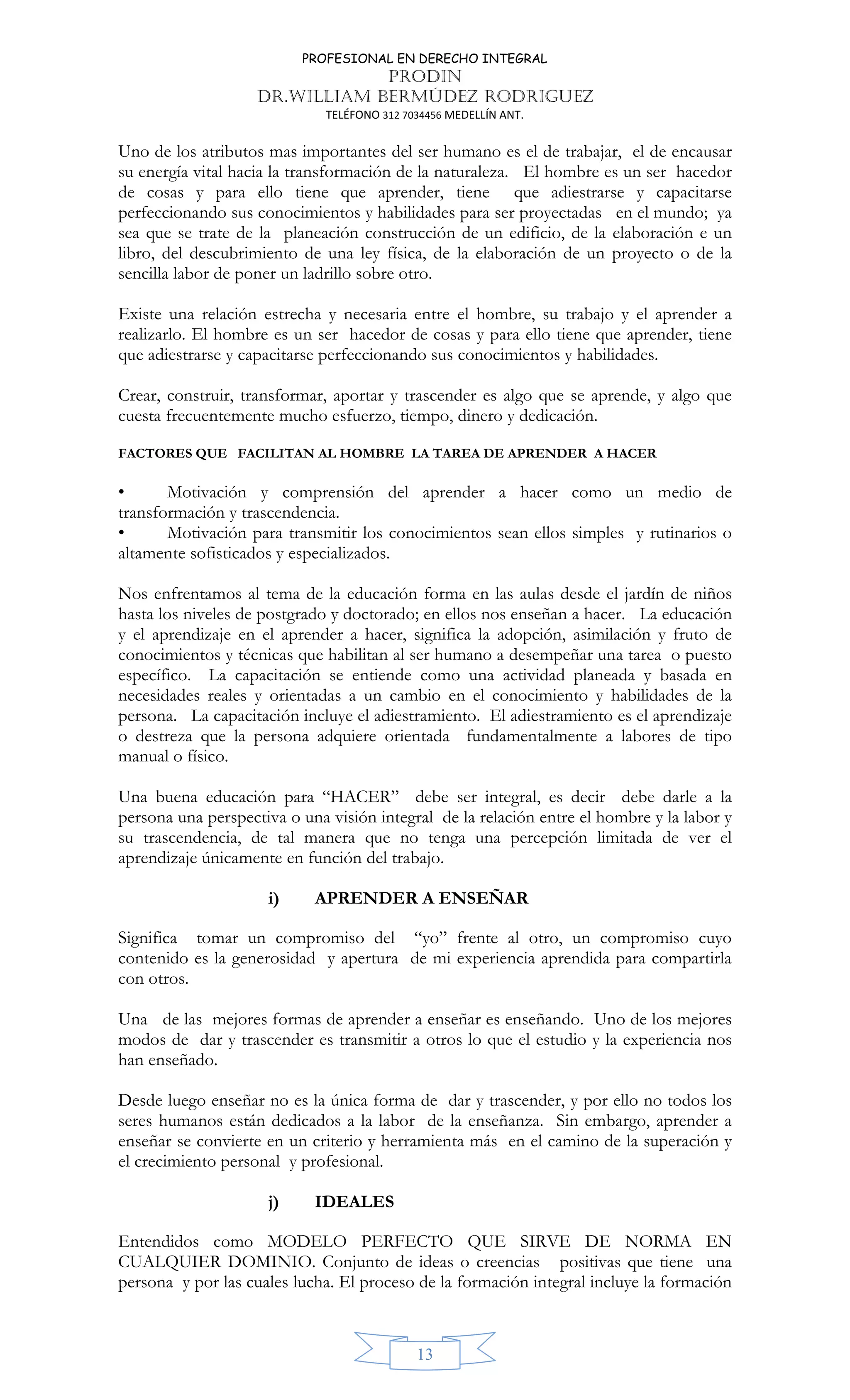 PROFESIONAL EN DERECHO INTEGRAL
PRODIN
DR.WILLIAM BERMÚDEZ RODRIGUEZ
TELÉFONO 312 7034456 MEDELLÍN ANT.
13
Uno de los atributos mas importantes del ser humano es el de trabajar, el de encausar
su energía vital hacia la transformación de la naturaleza. El hombre es un ser hacedor
de cosas y para ello tiene que aprender, tiene que adiestrarse y capacitarse
perfeccionando sus conocimientos y habilidades para ser proyectadas en el mundo; ya
sea que se trate de la planeación construcción de un edificio, de la elaboración e un
libro, del descubrimiento de una ley física, de la elaboración de un proyecto o de la
sencilla labor de poner un ladrillo sobre otro.
Existe una relación estrecha y necesaria entre el hombre, su trabajo y el aprender a
realizarlo. El hombre es un ser hacedor de cosas y para ello tiene que aprender, tiene
que adiestrarse y capacitarse perfeccionando sus conocimientos y habilidades.
Crear, construir, transformar, aportar y trascender es algo que se aprende, y algo que
cuesta frecuentemente mucho esfuerzo, tiempo, dinero y dedicación.
FACTORES QUE FACILITAN AL HOMBRE LA TAREA DE APRENDER A HACER
• Motivación y comprensión del aprender a hacer como un medio de
transformación y trascendencia.
• Motivación para transmitir los conocimientos sean ellos simples y rutinarios o
altamente sofisticados y especializados.
Nos enfrentamos al tema de la educación forma en las aulas desde el jardín de niños
hasta los niveles de postgrado y doctorado; en ellos nos enseñan a hacer. La educación
y el aprendizaje en el aprender a hacer, significa la adopción, asimilación y fruto de
conocimientos y técnicas que habilitan al ser humano a desempeñar una tarea o puesto
específico. La capacitación se entiende como una actividad planeada y basada en
necesidades reales y orientadas a un cambio en el conocimiento y habilidades de la
persona. La capacitación incluye el adiestramiento. El adiestramiento es el aprendizaje
o destreza que la persona adquiere orientada fundamentalmente a labores de tipo
manual o físico.
Una buena educación para “HACER” debe ser integral, es decir debe darle a la
persona una perspectiva o una visión integral de la relación entre el hombre y la labor y
su trascendencia, de tal manera que no tenga una percepción limitada de ver el
aprendizaje únicamente en función del trabajo.
i) APRENDER A ENSEÑAR
Significa tomar un compromiso del “yo” frente al otro, un compromiso cuyo
contenido es la generosidad y apertura de mi experiencia aprendida para compartirla
con otros.
Una de las mejores formas de aprender a enseñar es enseñando. Uno de los mejores
modos de dar y trascender es transmitir a otros lo que el estudio y la experiencia nos
han enseñado.
Desde luego enseñar no es la única forma de dar y trascender, y por ello no todos los
seres humanos están dedicados a la labor de la enseñanza. Sin embargo, aprender a
enseñar se convierte en un criterio y herramienta más en el camino de la superación y
el crecimiento personal y profesional.
j) IDEALES
Entendidos como MODELO PERFECTO QUE SIRVE DE NORMA EN
CUALQUIER DOMINIO. Conjunto de ideas o creencias positivas que tiene una
persona y por las cuales lucha. El proceso de la formación integral incluye la formación
 
