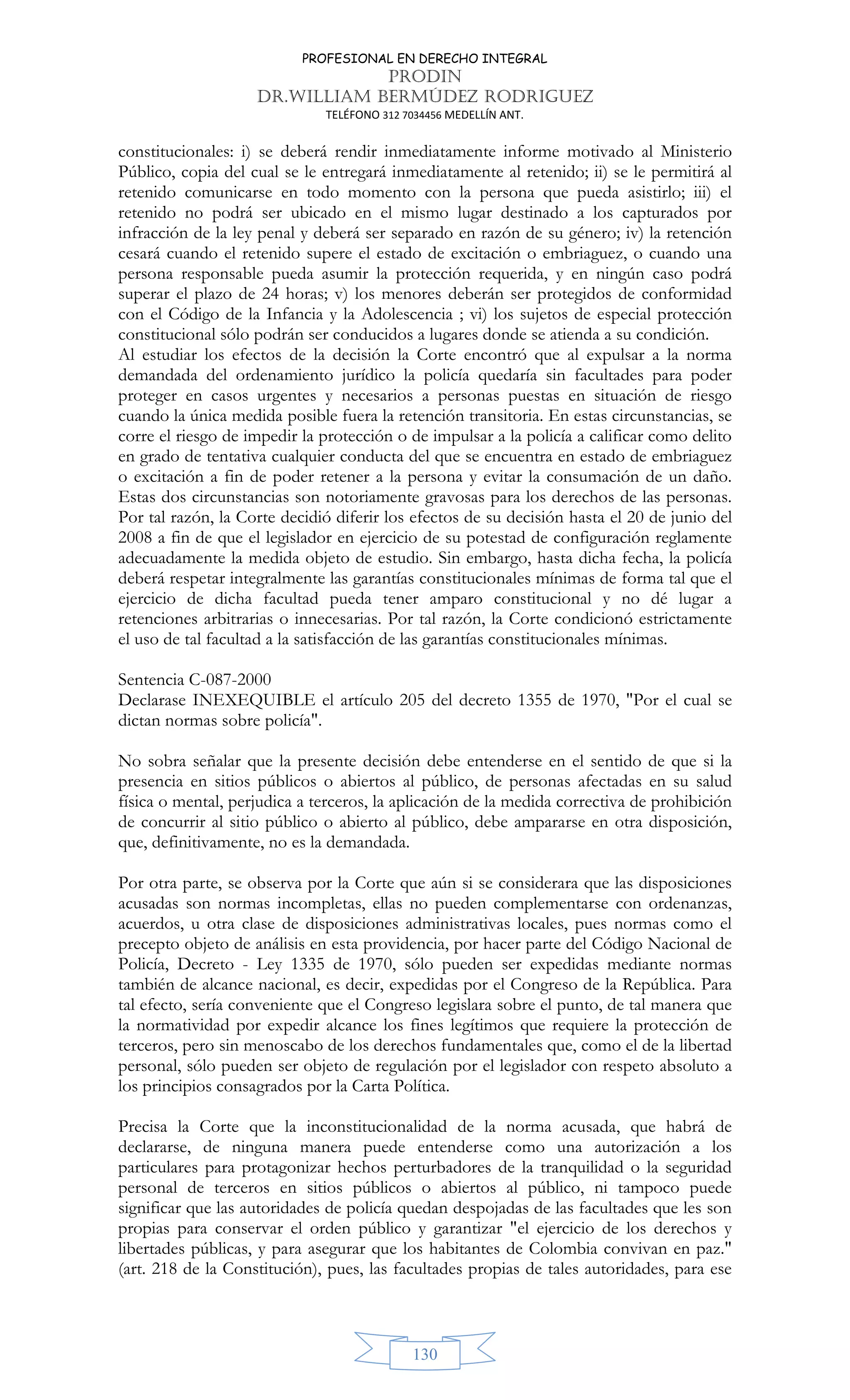 PROFESIONAL EN DERECHO INTEGRAL
PRODIN
DR.WILLIAM BERMÚDEZ RODRIGUEZ
TELÉFONO 312 7034456 MEDELLÍN ANT.
130
constitucionales: i) se deberá rendir inmediatamente informe motivado al Ministerio
Público, copia del cual se le entregará inmediatamente al retenido; ii) se le permitirá al
retenido comunicarse en todo momento con la persona que pueda asistirlo; iii) el
retenido no podrá ser ubicado en el mismo lugar destinado a los capturados por
infracción de la ley penal y deberá ser separado en razón de su género; iv) la retención
cesará cuando el retenido supere el estado de excitación o embriaguez, o cuando una
persona responsable pueda asumir la protección requerida, y en ningún caso podrá
superar el plazo de 24 horas; v) los menores deberán ser protegidos de conformidad
con el Código de la Infancia y la Adolescencia ; vi) los sujetos de especial protección
constitucional sólo podrán ser conducidos a lugares donde se atienda a su condición.
Al estudiar los efectos de la decisión la Corte encontró que al expulsar a la norma
demandada del ordenamiento jurídico la policía quedaría sin facultades para poder
proteger en casos urgentes y necesarios a personas puestas en situación de riesgo
cuando la única medida posible fuera la retención transitoria. En estas circunstancias, se
corre el riesgo de impedir la protección o de impulsar a la policía a calificar como delito
en grado de tentativa cualquier conducta del que se encuentra en estado de embriaguez
o excitación a fin de poder retener a la persona y evitar la consumación de un daño.
Estas dos circunstancias son notoriamente gravosas para los derechos de las personas.
Por tal razón, la Corte decidió diferir los efectos de su decisión hasta el 20 de junio del
2008 a fin de que el legislador en ejercicio de su potestad de configuración reglamente
adecuadamente la medida objeto de estudio. Sin embargo, hasta dicha fecha, la policía
deberá respetar integralmente las garantías constitucionales mínimas de forma tal que el
ejercicio de dicha facultad pueda tener amparo constitucional y no dé lugar a
retenciones arbitrarias o innecesarias. Por tal razón, la Corte condicionó estrictamente
el uso de tal facultad a la satisfacción de las garantías constitucionales mínimas.
Sentencia C-087-2000
Declarase INEXEQUIBLE el artículo 205 del decreto 1355 de 1970, Por el cual se
dictan normas sobre policía.
No sobra señalar que la presente decisión debe entenderse en el sentido de que si la
presencia en sitios públicos o abiertos al público, de personas afectadas en su salud
física o mental, perjudica a terceros, la aplicación de la medida correctiva de prohibición
de concurrir al sitio público o abierto al público, debe ampararse en otra disposición,
que, definitivamente, no es la demandada.
Por otra parte, se observa por la Corte que aún si se considerara que las disposiciones
acusadas son normas incompletas, ellas no pueden complementarse con ordenanzas,
acuerdos, u otra clase de disposiciones administrativas locales, pues normas como el
precepto objeto de análisis en esta providencia, por hacer parte del Código Nacional de
Policía, Decreto - Ley 1335 de 1970, sólo pueden ser expedidas mediante normas
también de alcance nacional, es decir, expedidas por el Congreso de la República. Para
tal efecto, sería conveniente que el Congreso legislara sobre el punto, de tal manera que
la normatividad por expedir alcance los fines legítimos que requiere la protección de
terceros, pero sin menoscabo de los derechos fundamentales que, como el de la libertad
personal, sólo pueden ser objeto de regulación por el legislador con respeto absoluto a
los principios consagrados por la Carta Política.
Precisa la Corte que la inconstitucionalidad de la norma acusada, que habrá de
declararse, de ninguna manera puede entenderse como una autorización a los
particulares para protagonizar hechos perturbadores de la tranquilidad o la seguridad
personal de terceros en sitios públicos o abiertos al público, ni tampoco puede
significar que las autoridades de policía quedan despojadas de las facultades que les son
propias para conservar el orden público y garantizar el ejercicio de los derechos y
libertades públicas, y para asegurar que los habitantes de Colombia convivan en paz.
(art. 218 de la Constitución), pues, las facultades propias de tales autoridades, para ese
 