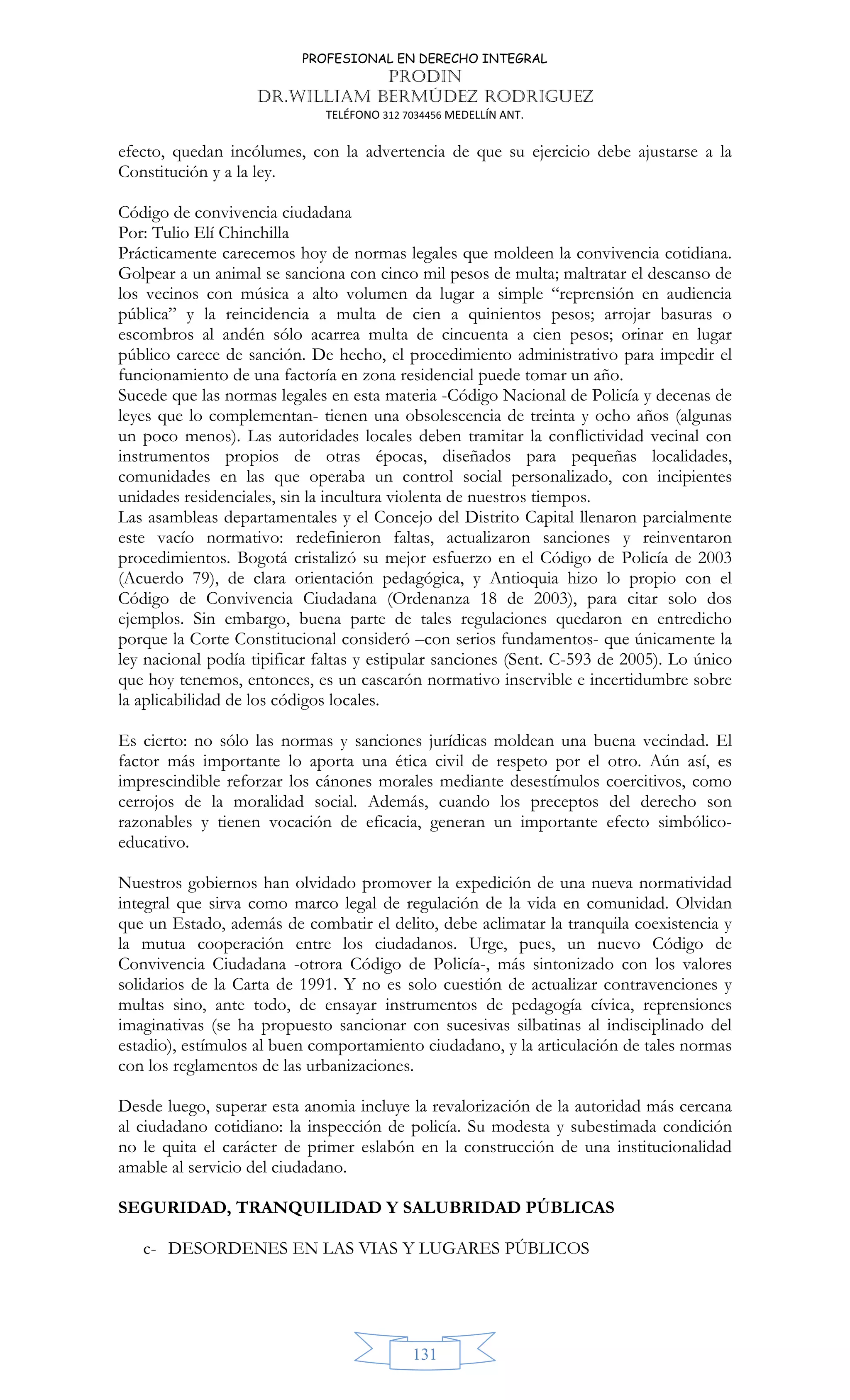 PROFESIONAL EN DERECHO INTEGRAL
PRODIN
DR.WILLIAM BERMÚDEZ RODRIGUEZ
TELÉFONO 312 7034456 MEDELLÍN ANT.
131
efecto, quedan incólumes, con la advertencia de que su ejercicio debe ajustarse a la
Constitución y a la ley.
Código de convivencia ciudadana
Por: Tulio Elí Chinchilla
Prácticamente carecemos hoy de normas legales que moldeen la convivencia cotidiana.
Golpear a un animal se sanciona con cinco mil pesos de multa; maltratar el descanso de
los vecinos con música a alto volumen da lugar a simple “reprensión en audiencia
pública” y la reincidencia a multa de cien a quinientos pesos; arrojar basuras o
escombros al andén sólo acarrea multa de cincuenta a cien pesos; orinar en lugar
público carece de sanción. De hecho, el procedimiento administrativo para impedir el
funcionamiento de una factoría en zona residencial puede tomar un año.
Sucede que las normas legales en esta materia -Código Nacional de Policía y decenas de
leyes que lo complementan- tienen una obsolescencia de treinta y ocho años (algunas
un poco menos). Las autoridades locales deben tramitar la conflictividad vecinal con
instrumentos propios de otras épocas, diseñados para pequeñas localidades,
comunidades en las que operaba un control social personalizado, con incipientes
unidades residenciales, sin la incultura violenta de nuestros tiempos.
Las asambleas departamentales y el Concejo del Distrito Capital llenaron parcialmente
este vacío normativo: redefinieron faltas, actualizaron sanciones y reinventaron
procedimientos. Bogotá cristalizó su mejor esfuerzo en el Código de Policía de 2003
(Acuerdo 79), de clara orientación pedagógica, y Antioquia hizo lo propio con el
Código de Convivencia Ciudadana (Ordenanza 18 de 2003), para citar solo dos
ejemplos. Sin embargo, buena parte de tales regulaciones quedaron en entredicho
porque la Corte Constitucional consideró –con serios fundamentos- que únicamente la
ley nacional podía tipificar faltas y estipular sanciones (Sent. C-593 de 2005). Lo único
que hoy tenemos, entonces, es un cascarón normativo inservible e incertidumbre sobre
la aplicabilidad de los códigos locales.
Es cierto: no sólo las normas y sanciones jurídicas moldean una buena vecindad. El
factor más importante lo aporta una ética civil de respeto por el otro. Aún así, es
imprescindible reforzar los cánones morales mediante desestímulos coercitivos, como
cerrojos de la moralidad social. Además, cuando los preceptos del derecho son
razonables y tienen vocación de eficacia, generan un importante efecto simbólico-
educativo.
Nuestros gobiernos han olvidado promover la expedición de una nueva normatividad
integral que sirva como marco legal de regulación de la vida en comunidad. Olvidan
que un Estado, además de combatir el delito, debe aclimatar la tranquila coexistencia y
la mutua cooperación entre los ciudadanos. Urge, pues, un nuevo Código de
Convivencia Ciudadana -otrora Código de Policía-, más sintonizado con los valores
solidarios de la Carta de 1991. Y no es solo cuestión de actualizar contravenciones y
multas sino, ante todo, de ensayar instrumentos de pedagogía cívica, reprensiones
imaginativas (se ha propuesto sancionar con sucesivas silbatinas al indisciplinado del
estadio), estímulos al buen comportamiento ciudadano, y la articulación de tales normas
con los reglamentos de las urbanizaciones.
Desde luego, superar esta anomia incluye la revalorización de la autoridad más cercana
al ciudadano cotidiano: la inspección de policía. Su modesta y subestimada condición
no le quita el carácter de primer eslabón en la construcción de una institucionalidad
amable al servicio del ciudadano.
SEGURIDAD, TRANQUILIDAD Y SALUBRIDAD PÚBLICAS
c- DESORDENES EN LAS VIAS Y LUGARES PÚBLICOS
 