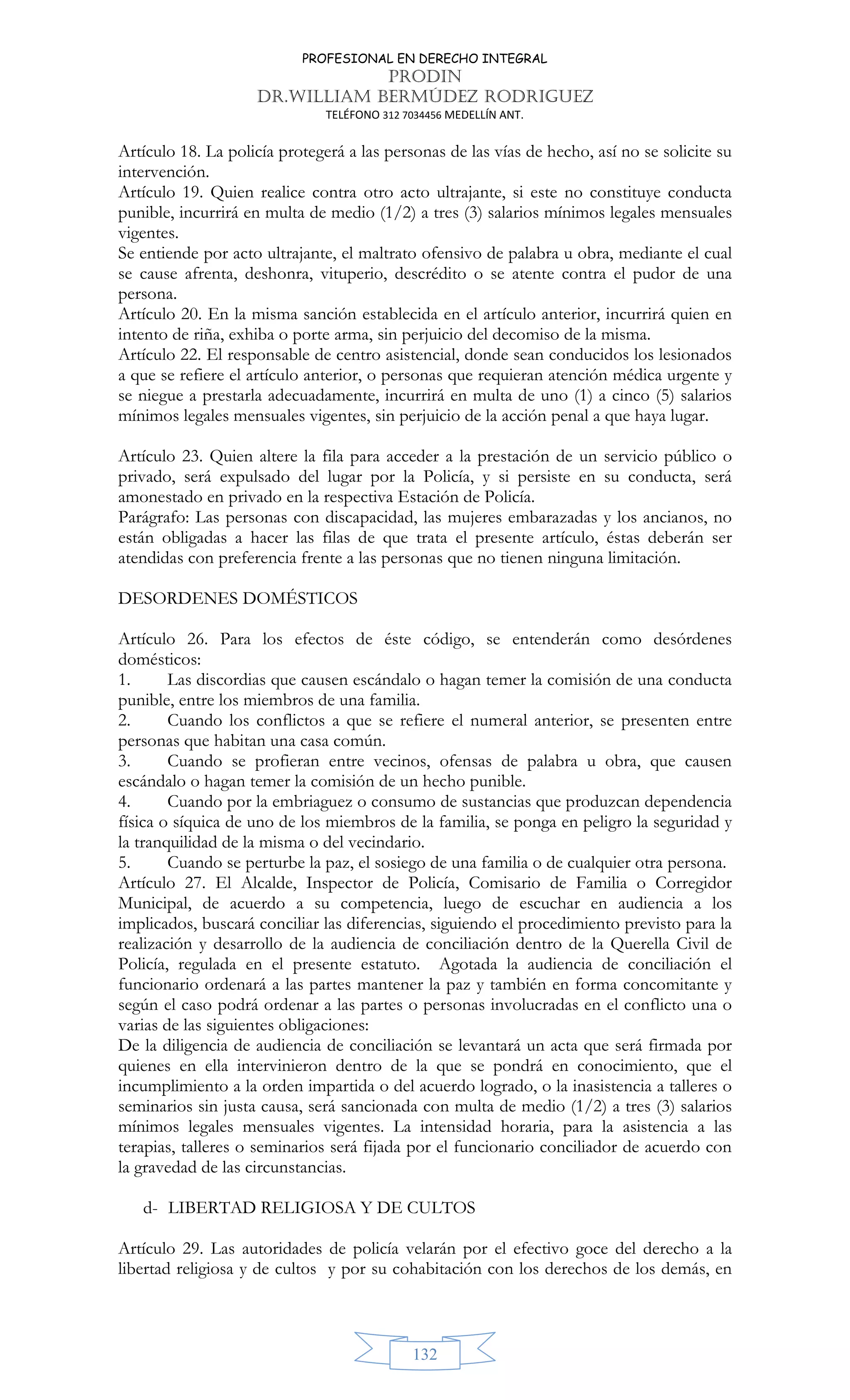 PROFESIONAL EN DERECHO INTEGRAL
PRODIN
DR.WILLIAM BERMÚDEZ RODRIGUEZ
TELÉFONO 312 7034456 MEDELLÍN ANT.
132
Artículo 18. La policía protegerá a las personas de las vías de hecho, así no se solicite su
intervención.
Artículo 19. Quien realice contra otro acto ultrajante, si este no constituye conducta
punible, incurrirá en multa de medio (1/2) a tres (3) salarios mínimos legales mensuales
vigentes.
Se entiende por acto ultrajante, el maltrato ofensivo de palabra u obra, mediante el cual
se cause afrenta, deshonra, vituperio, descrédito o se atente contra el pudor de una
persona.
Artículo 20. En la misma sanción establecida en el artículo anterior, incurrirá quien en
intento de riña, exhiba o porte arma, sin perjuicio del decomiso de la misma.
Artículo 22. El responsable de centro asistencial, donde sean conducidos los lesionados
a que se refiere el artículo anterior, o personas que requieran atención médica urgente y
se niegue a prestarla adecuadamente, incurrirá en multa de uno (1) a cinco (5) salarios
mínimos legales mensuales vigentes, sin perjuicio de la acción penal a que haya lugar.
Artículo 23. Quien altere la fila para acceder a la prestación de un servicio público o
privado, será expulsado del lugar por la Policía, y si persiste en su conducta, será
amonestado en privado en la respectiva Estación de Policía.
Parágrafo: Las personas con discapacidad, las mujeres embarazadas y los ancianos, no
están obligadas a hacer las filas de que trata el presente artículo, éstas deberán ser
atendidas con preferencia frente a las personas que no tienen ninguna limitación.
DESORDENES DOMÉSTICOS
Artículo 26. Para los efectos de éste código, se entenderán como desórdenes
domésticos:
1. Las discordias que causen escándalo o hagan temer la comisión de una conducta
punible, entre los miembros de una familia.
2. Cuando los conflictos a que se refiere el numeral anterior, se presenten entre
personas que habitan una casa común.
3. Cuando se profieran entre vecinos, ofensas de palabra u obra, que causen
escándalo o hagan temer la comisión de un hecho punible.
4. Cuando por la embriaguez o consumo de sustancias que produzcan dependencia
física o síquica de uno de los miembros de la familia, se ponga en peligro la seguridad y
la tranquilidad de la misma o del vecindario.
5. Cuando se perturbe la paz, el sosiego de una familia o de cualquier otra persona.
Artículo 27. El Alcalde, Inspector de Policía, Comisario de Familia o Corregidor
Municipal, de acuerdo a su competencia, luego de escuchar en audiencia a los
implicados, buscará conciliar las diferencias, siguiendo el procedimiento previsto para la
realización y desarrollo de la audiencia de conciliación dentro de la Querella Civil de
Policía, regulada en el presente estatuto. Agotada la audiencia de conciliación el
funcionario ordenará a las partes mantener la paz y también en forma concomitante y
según el caso podrá ordenar a las partes o personas involucradas en el conflicto una o
varias de las siguientes obligaciones:
De la diligencia de audiencia de conciliación se levantará un acta que será firmada por
quienes en ella intervinieron dentro de la que se pondrá en conocimiento, que el
incumplimiento a la orden impartida o del acuerdo logrado, o la inasistencia a talleres o
seminarios sin justa causa, será sancionada con multa de medio (1/2) a tres (3) salarios
mínimos legales mensuales vigentes. La intensidad horaria, para la asistencia a las
terapias, talleres o seminarios será fijada por el funcionario conciliador de acuerdo con
la gravedad de las circunstancias.
d- LIBERTAD RELIGIOSA Y DE CULTOS
Artículo 29. Las autoridades de policía velarán por el efectivo goce del derecho a la
libertad religiosa y de cultos y por su cohabitación con los derechos de los demás, en
 