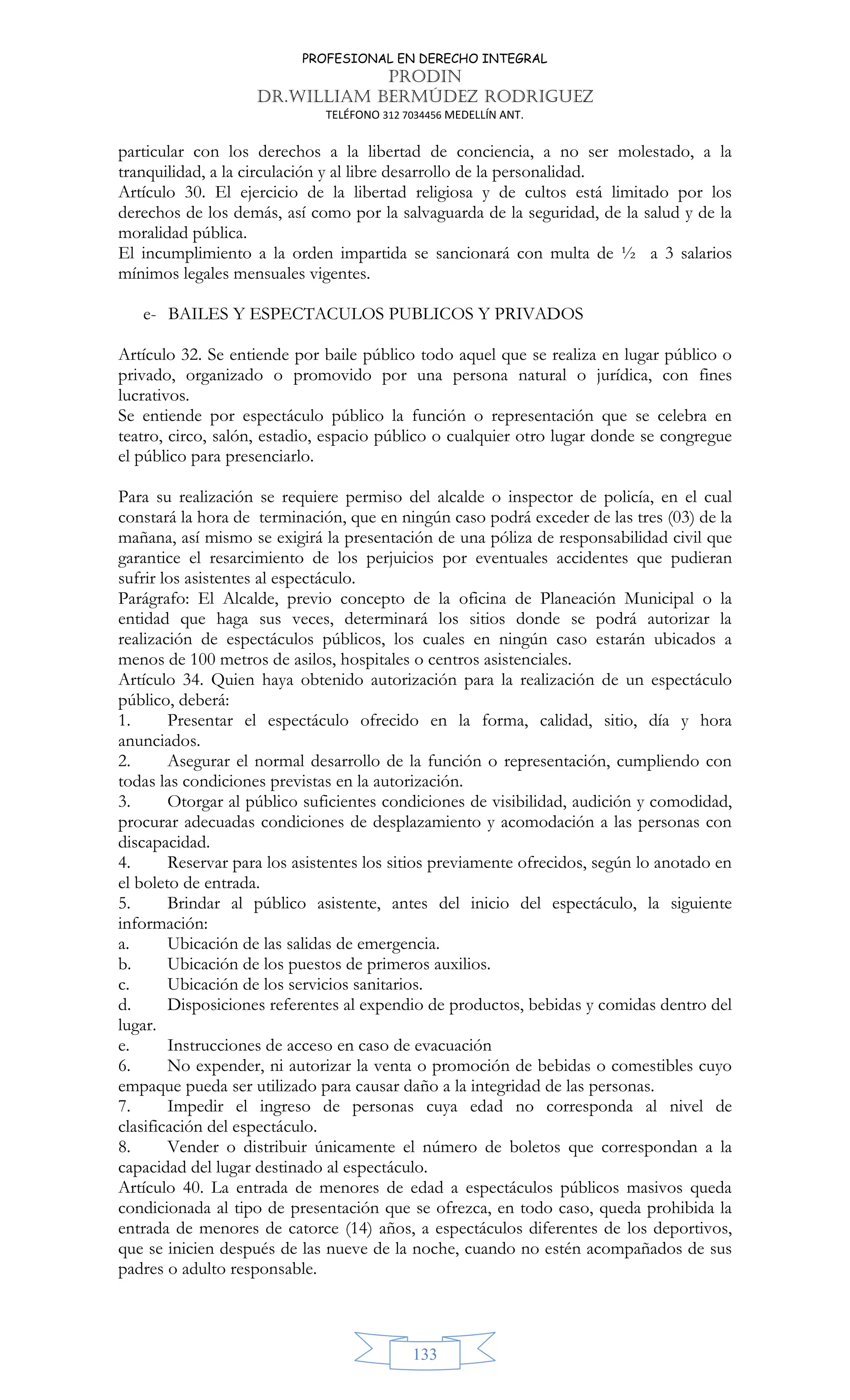 PROFESIONAL EN DERECHO INTEGRAL
PRODIN
DR.WILLIAM BERMÚDEZ RODRIGUEZ
TELÉFONO 312 7034456 MEDELLÍN ANT.
133
particular con los derechos a la libertad de conciencia, a no ser molestado, a la
tranquilidad, a la circulación y al libre desarrollo de la personalidad.
Artículo 30. El ejercicio de la libertad religiosa y de cultos está limitado por los
derechos de los demás, así como por la salvaguarda de la seguridad, de la salud y de la
moralidad pública.
El incumplimiento a la orden impartida se sancionará con multa de ½ a 3 salarios
mínimos legales mensuales vigentes.
e- BAILES Y ESPECTACULOS PUBLICOS Y PRIVADOS
Artículo 32. Se entiende por baile público todo aquel que se realiza en lugar público o
privado, organizado o promovido por una persona natural o jurídica, con fines
lucrativos.
Se entiende por espectáculo público la función o representación que se celebra en
teatro, circo, salón, estadio, espacio público o cualquier otro lugar donde se congregue
el público para presenciarlo.
Para su realización se requiere permiso del alcalde o inspector de policía, en el cual
constará la hora de terminación, que en ningún caso podrá exceder de las tres (03) de la
mañana, así mismo se exigirá la presentación de una póliza de responsabilidad civil que
garantice el resarcimiento de los perjuicios por eventuales accidentes que pudieran
sufrir los asistentes al espectáculo.
Parágrafo: El Alcalde, previo concepto de la oficina de Planeación Municipal o la
entidad que haga sus veces, determinará los sitios donde se podrá autorizar la
realización de espectáculos públicos, los cuales en ningún caso estarán ubicados a
menos de 100 metros de asilos, hospitales o centros asistenciales.
Artículo 34. Quien haya obtenido autorización para la realización de un espectáculo
público, deberá:
1. Presentar el espectáculo ofrecido en la forma, calidad, sitio, día y hora
anunciados.
2. Asegurar el normal desarrollo de la función o representación, cumpliendo con
todas las condiciones previstas en la autorización.
3. Otorgar al público suficientes condiciones de visibilidad, audición y comodidad,
procurar adecuadas condiciones de desplazamiento y acomodación a las personas con
discapacidad.
4. Reservar para los asistentes los sitios previamente ofrecidos, según lo anotado en
el boleto de entrada.
5. Brindar al público asistente, antes del inicio del espectáculo, la siguiente
información:
a. Ubicación de las salidas de emergencia.
b. Ubicación de los puestos de primeros auxilios.
c. Ubicación de los servicios sanitarios.
d. Disposiciones referentes al expendio de productos, bebidas y comidas dentro del
lugar.
e. Instrucciones de acceso en caso de evacuación
6. No expender, ni autorizar la venta o promoción de bebidas o comestibles cuyo
empaque pueda ser utilizado para causar daño a la integridad de las personas.
7. Impedir el ingreso de personas cuya edad no corresponda al nivel de
clasificación del espectáculo.
8. Vender o distribuir únicamente el número de boletos que correspondan a la
capacidad del lugar destinado al espectáculo.
Artículo 40. La entrada de menores de edad a espectáculos públicos masivos queda
condicionada al tipo de presentación que se ofrezca, en todo caso, queda prohibida la
entrada de menores de catorce (14) años, a espectáculos diferentes de los deportivos,
que se inicien después de las nueve de la noche, cuando no estén acompañados de sus
padres o adulto responsable.
 