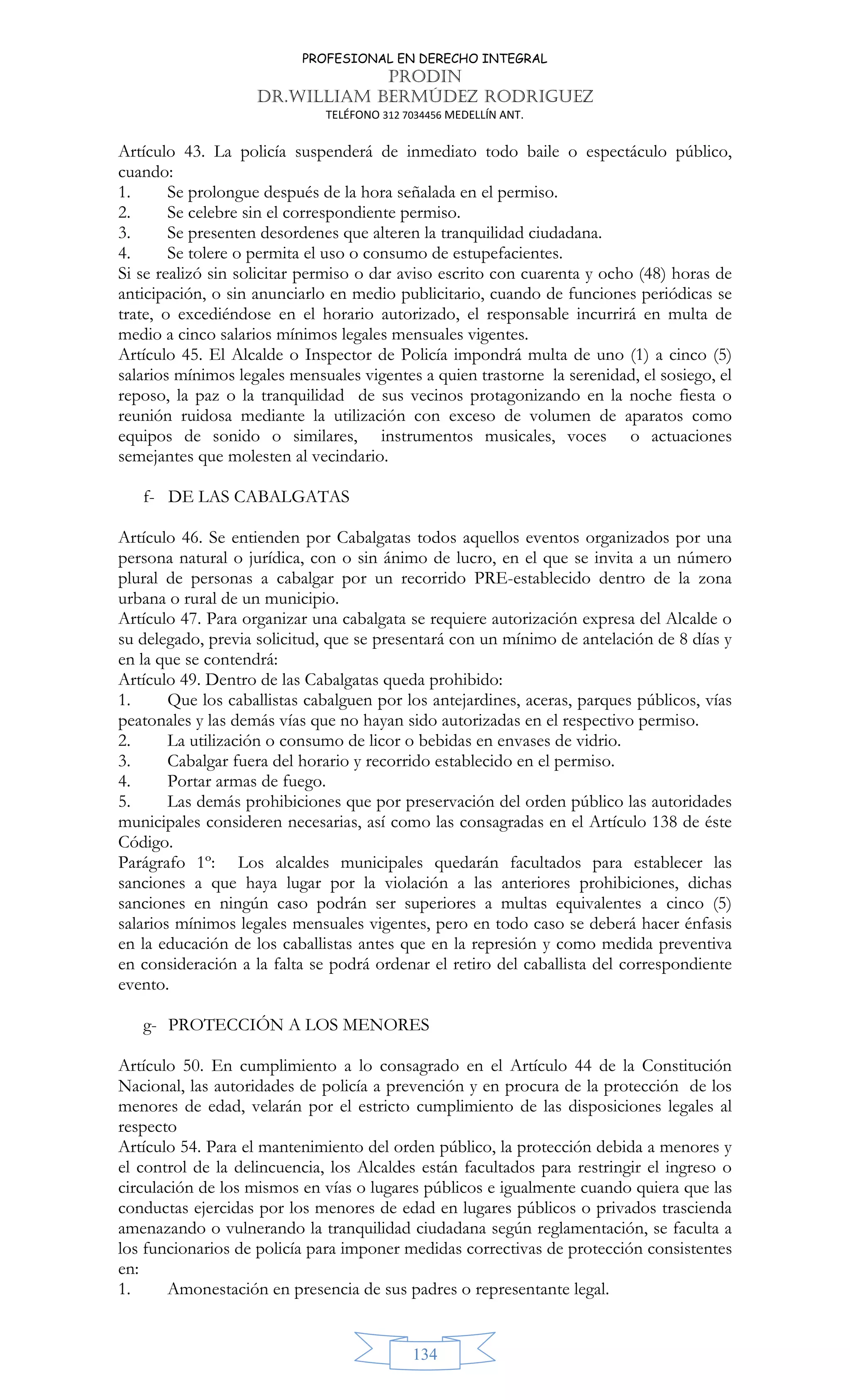 PROFESIONAL EN DERECHO INTEGRAL
PRODIN
DR.WILLIAM BERMÚDEZ RODRIGUEZ
TELÉFONO 312 7034456 MEDELLÍN ANT.
134
Artículo 43. La policía suspenderá de inmediato todo baile o espectáculo público,
cuando:
1. Se prolongue después de la hora señalada en el permiso.
2. Se celebre sin el correspondiente permiso.
3. Se presenten desordenes que alteren la tranquilidad ciudadana.
4. Se tolere o permita el uso o consumo de estupefacientes.
Si se realizó sin solicitar permiso o dar aviso escrito con cuarenta y ocho (48) horas de
anticipación, o sin anunciarlo en medio publicitario, cuando de funciones periódicas se
trate, o excediéndose en el horario autorizado, el responsable incurrirá en multa de
medio a cinco salarios mínimos legales mensuales vigentes.
Artículo 45. El Alcalde o Inspector de Policía impondrá multa de uno (1) a cinco (5)
salarios mínimos legales mensuales vigentes a quien trastorne la serenidad, el sosiego, el
reposo, la paz o la tranquilidad de sus vecinos protagonizando en la noche fiesta o
reunión ruidosa mediante la utilización con exceso de volumen de aparatos como
equipos de sonido o similares, instrumentos musicales, voces o actuaciones
semejantes que molesten al vecindario.
f- DE LAS CABALGATAS
Artículo 46. Se entienden por Cabalgatas todos aquellos eventos organizados por una
persona natural o jurídica, con o sin ánimo de lucro, en el que se invita a un número
plural de personas a cabalgar por un recorrido PRE-establecido dentro de la zona
urbana o rural de un municipio.
Artículo 47. Para organizar una cabalgata se requiere autorización expresa del Alcalde o
su delegado, previa solicitud, que se presentará con un mínimo de antelación de 8 días y
en la que se contendrá:
Artículo 49. Dentro de las Cabalgatas queda prohibido:
1. Que los caballistas cabalguen por los antejardines, aceras, parques públicos, vías
peatonales y las demás vías que no hayan sido autorizadas en el respectivo permiso.
2. La utilización o consumo de licor o bebidas en envases de vidrio.
3. Cabalgar fuera del horario y recorrido establecido en el permiso.
4. Portar armas de fuego.
5. Las demás prohibiciones que por preservación del orden público las autoridades
municipales consideren necesarias, así como las consagradas en el Artículo 138 de éste
Código.
Parágrafo 1º: Los alcaldes municipales quedarán facultados para establecer las
sanciones a que haya lugar por la violación a las anteriores prohibiciones, dichas
sanciones en ningún caso podrán ser superiores a multas equivalentes a cinco (5)
salarios mínimos legales mensuales vigentes, pero en todo caso se deberá hacer énfasis
en la educación de los caballistas antes que en la represión y como medida preventiva
en consideración a la falta se podrá ordenar el retiro del caballista del correspondiente
evento.
g- PROTECCIÓN A LOS MENORES
Artículo 50. En cumplimiento a lo consagrado en el Artículo 44 de la Constitución
Nacional, las autoridades de policía a prevención y en procura de la protección de los
menores de edad, velarán por el estricto cumplimiento de las disposiciones legales al
respecto
Artículo 54. Para el mantenimiento del orden público, la protección debida a menores y
el control de la delincuencia, los Alcaldes están facultados para restringir el ingreso o
circulación de los mismos en vías o lugares públicos e igualmente cuando quiera que las
conductas ejercidas por los menores de edad en lugares públicos o privados trascienda
amenazando o vulnerando la tranquilidad ciudadana según reglamentación, se faculta a
los funcionarios de policía para imponer medidas correctivas de protección consistentes
en:
1. Amonestación en presencia de sus padres o representante legal.
 