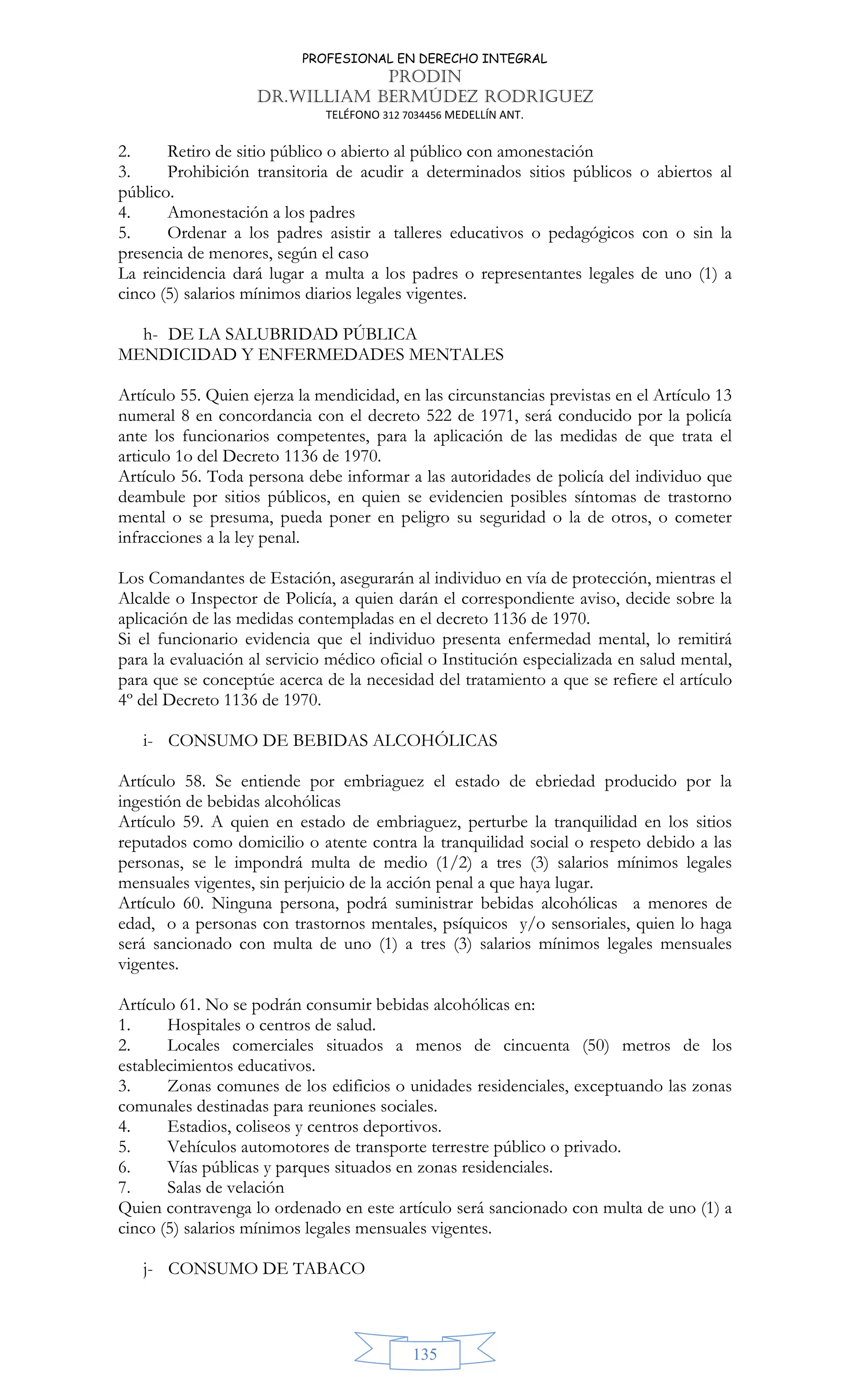 PROFESIONAL EN DERECHO INTEGRAL
PRODIN
DR.WILLIAM BERMÚDEZ RODRIGUEZ
TELÉFONO 312 7034456 MEDELLÍN ANT.
135
2. Retiro de sitio público o abierto al público con amonestación
3. Prohibición transitoria de acudir a determinados sitios públicos o abiertos al
público.
4. Amonestación a los padres
5. Ordenar a los padres asistir a talleres educativos o pedagógicos con o sin la
presencia de menores, según el caso
La reincidencia dará lugar a multa a los padres o representantes legales de uno (1) a
cinco (5) salarios mínimos diarios legales vigentes.
h- DE LA SALUBRIDAD PÚBLICA
MENDICIDAD Y ENFERMEDADES MENTALES
Artículo 55. Quien ejerza la mendicidad, en las circunstancias previstas en el Artículo 13
numeral 8 en concordancia con el decreto 522 de 1971, será conducido por la policía
ante los funcionarios competentes, para la aplicación de las medidas de que trata el
articulo 1o del Decreto 1136 de 1970.
Artículo 56. Toda persona debe informar a las autoridades de policía del individuo que
deambule por sitios públicos, en quien se evidencien posibles síntomas de trastorno
mental o se presuma, pueda poner en peligro su seguridad o la de otros, o cometer
infracciones a la ley penal.
Los Comandantes de Estación, asegurarán al individuo en vía de protección, mientras el
Alcalde o Inspector de Policía, a quien darán el correspondiente aviso, decide sobre la
aplicación de las medidas contempladas en el decreto 1136 de 1970.
Si el funcionario evidencia que el individuo presenta enfermedad mental, lo remitirá
para la evaluación al servicio médico oficial o Institución especializada en salud mental,
para que se conceptúe acerca de la necesidad del tratamiento a que se refiere el artículo
4º del Decreto 1136 de 1970.
i- CONSUMO DE BEBIDAS ALCOHÓLICAS
Artículo 58. Se entiende por embriaguez el estado de ebriedad producido por la
ingestión de bebidas alcohólicas
Artículo 59. A quien en estado de embriaguez, perturbe la tranquilidad en los sitios
reputados como domicilio o atente contra la tranquilidad social o respeto debido a las
personas, se le impondrá multa de medio (1/2) a tres (3) salarios mínimos legales
mensuales vigentes, sin perjuicio de la acción penal a que haya lugar.
Artículo 60. Ninguna persona, podrá suministrar bebidas alcohólicas a menores de
edad, o a personas con trastornos mentales, psíquicos y/o sensoriales, quien lo haga
será sancionado con multa de uno (1) a tres (3) salarios mínimos legales mensuales
vigentes.
Artículo 61. No se podrán consumir bebidas alcohólicas en:
1. Hospitales o centros de salud.
2. Locales comerciales situados a menos de cincuenta (50) metros de los
establecimientos educativos.
3. Zonas comunes de los edificios o unidades residenciales, exceptuando las zonas
comunales destinadas para reuniones sociales.
4. Estadios, coliseos y centros deportivos.
5. Vehículos automotores de transporte terrestre público o privado.
6. Vías públicas y parques situados en zonas residenciales.
7. Salas de velación
Quien contravenga lo ordenado en este artículo será sancionado con multa de uno (1) a
cinco (5) salarios mínimos legales mensuales vigentes.
j- CONSUMO DE TABACO
 