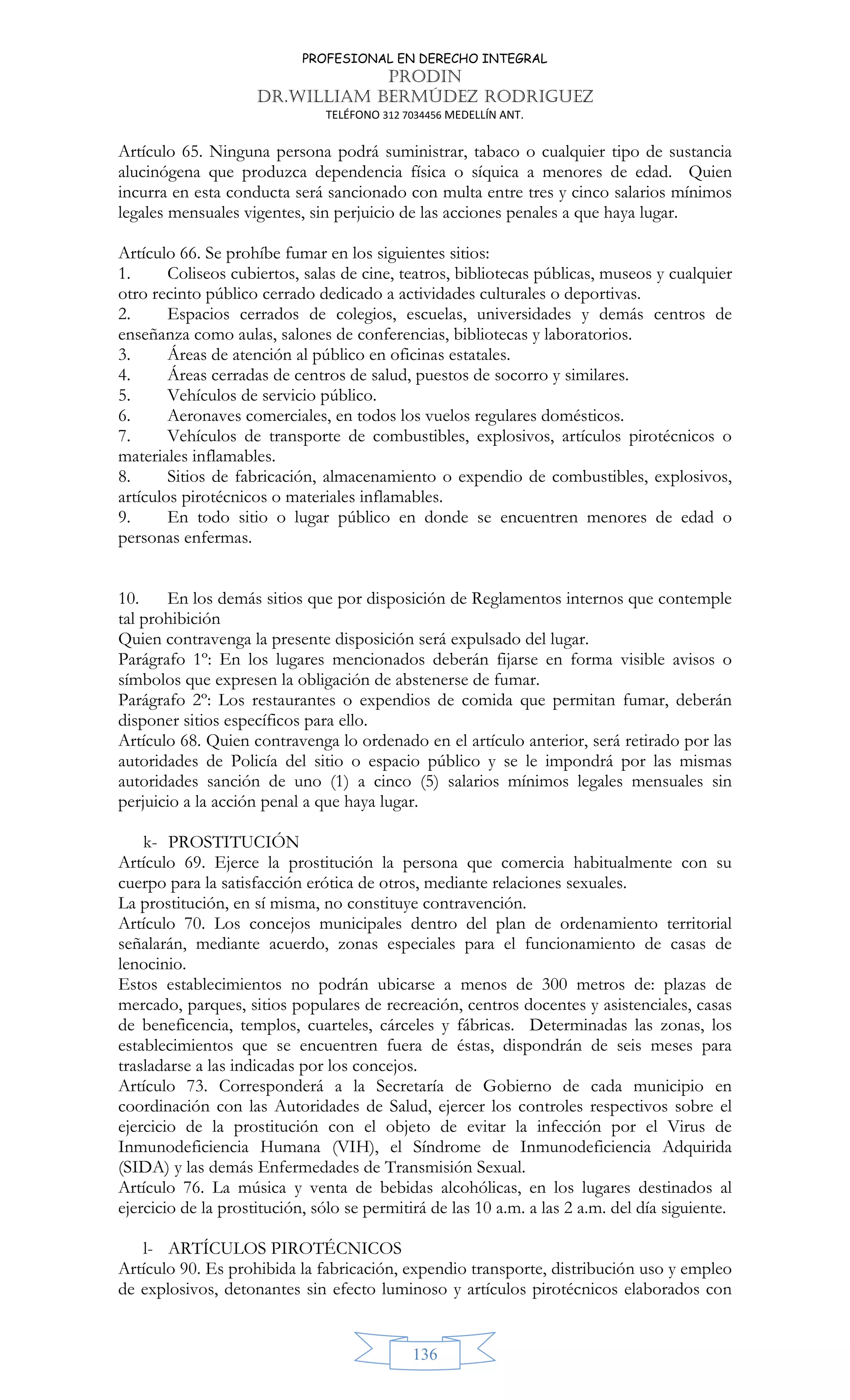 PROFESIONAL EN DERECHO INTEGRAL
PRODIN
DR.WILLIAM BERMÚDEZ RODRIGUEZ
TELÉFONO 312 7034456 MEDELLÍN ANT.
136
Artículo 65. Ninguna persona podrá suministrar, tabaco o cualquier tipo de sustancia
alucinógena que produzca dependencia física o síquica a menores de edad. Quien
incurra en esta conducta será sancionado con multa entre tres y cinco salarios mínimos
legales mensuales vigentes, sin perjuicio de las acciones penales a que haya lugar.
Artículo 66. Se prohíbe fumar en los siguientes sitios:
1. Coliseos cubiertos, salas de cine, teatros, bibliotecas públicas, museos y cualquier
otro recinto público cerrado dedicado a actividades culturales o deportivas.
2. Espacios cerrados de colegios, escuelas, universidades y demás centros de
enseñanza como aulas, salones de conferencias, bibliotecas y laboratorios.
3. Áreas de atención al público en oficinas estatales.
4. Áreas cerradas de centros de salud, puestos de socorro y similares.
5. Vehículos de servicio público.
6. Aeronaves comerciales, en todos los vuelos regulares domésticos.
7. Vehículos de transporte de combustibles, explosivos, artículos pirotécnicos o
materiales inflamables.
8. Sitios de fabricación, almacenamiento o expendio de combustibles, explosivos,
artículos pirotécnicos o materiales inflamables.
9. En todo sitio o lugar público en donde se encuentren menores de edad o
personas enfermas.
10. En los demás sitios que por disposición de Reglamentos internos que contemple
tal prohibición
Quien contravenga la presente disposición será expulsado del lugar.
Parágrafo 1º: En los lugares mencionados deberán fijarse en forma visible avisos o
símbolos que expresen la obligación de abstenerse de fumar.
Parágrafo 2º: Los restaurantes o expendios de comida que permitan fumar, deberán
disponer sitios específicos para ello.
Artículo 68. Quien contravenga lo ordenado en el artículo anterior, será retirado por las
autoridades de Policía del sitio o espacio público y se le impondrá por las mismas
autoridades sanción de uno (1) a cinco (5) salarios mínimos legales mensuales sin
perjuicio a la acción penal a que haya lugar.
k- PROSTITUCIÓN
Artículo 69. Ejerce la prostitución la persona que comercia habitualmente con su
cuerpo para la satisfacción erótica de otros, mediante relaciones sexuales.
La prostitución, en sí misma, no constituye contravención.
Artículo 70. Los concejos municipales dentro del plan de ordenamiento territorial
señalarán, mediante acuerdo, zonas especiales para el funcionamiento de casas de
lenocinio.
Estos establecimientos no podrán ubicarse a menos de 300 metros de: plazas de
mercado, parques, sitios populares de recreación, centros docentes y asistenciales, casas
de beneficencia, templos, cuarteles, cárceles y fábricas. Determinadas las zonas, los
establecimientos que se encuentren fuera de éstas, dispondrán de seis meses para
trasladarse a las indicadas por los concejos.
Artículo 73. Corresponderá a la Secretaría de Gobierno de cada municipio en
coordinación con las Autoridades de Salud, ejercer los controles respectivos sobre el
ejercicio de la prostitución con el objeto de evitar la infección por el Virus de
Inmunodeficiencia Humana (VIH), el Síndrome de Inmunodeficiencia Adquirida
(SIDA) y las demás Enfermedades de Transmisión Sexual.
Artículo 76. La música y venta de bebidas alcohólicas, en los lugares destinados al
ejercicio de la prostitución, sólo se permitirá de las 10 a.m. a las 2 a.m. del día siguiente.
l- ARTÍCULOS PIROTÉCNICOS
Artículo 90. Es prohibida la fabricación, expendio transporte, distribución uso y empleo
de explosivos, detonantes sin efecto luminoso y artículos pirotécnicos elaborados con
 