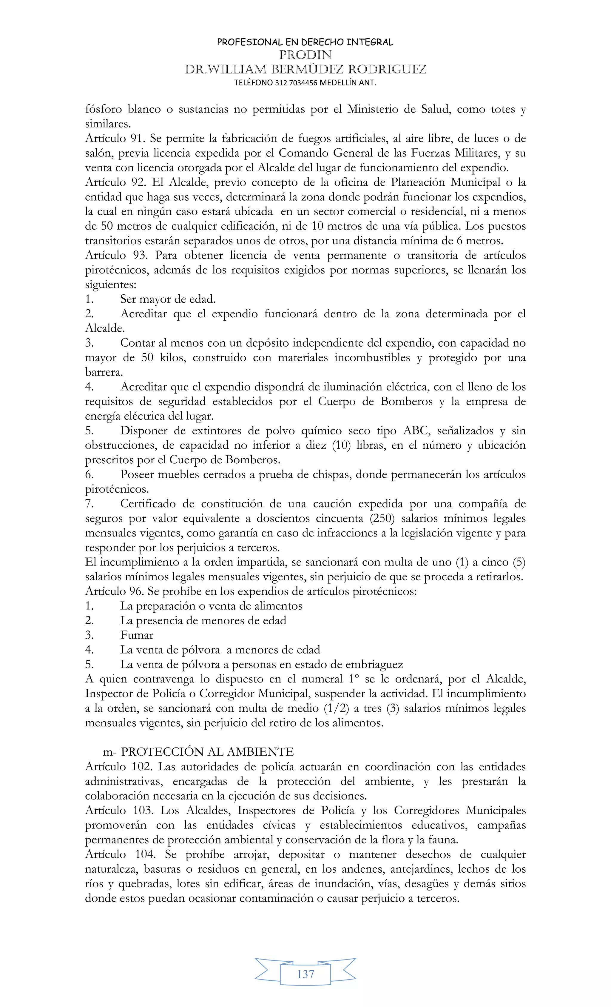 PROFESIONAL EN DERECHO INTEGRAL
PRODIN
DR.WILLIAM BERMÚDEZ RODRIGUEZ
TELÉFONO 312 7034456 MEDELLÍN ANT.
137
fósforo blanco o sustancias no permitidas por el Ministerio de Salud, como totes y
similares.
Artículo 91. Se permite la fabricación de fuegos artificiales, al aire libre, de luces o de
salón, previa licencia expedida por el Comando General de las Fuerzas Militares, y su
venta con licencia otorgada por el Alcalde del lugar de funcionamiento del expendio.
Artículo 92. El Alcalde, previo concepto de la oficina de Planeación Municipal o la
entidad que haga sus veces, determinará la zona donde podrán funcionar los expendios,
la cual en ningún caso estará ubicada en un sector comercial o residencial, ni a menos
de 50 metros de cualquier edificación, ni de 10 metros de una vía pública. Los puestos
transitorios estarán separados unos de otros, por una distancia mínima de 6 metros.
Artículo 93. Para obtener licencia de venta permanente o transitoria de artículos
pirotécnicos, además de los requisitos exigidos por normas superiores, se llenarán los
siguientes:
1. Ser mayor de edad.
2. Acreditar que el expendio funcionará dentro de la zona determinada por el
Alcalde.
3. Contar al menos con un depósito independiente del expendio, con capacidad no
mayor de 50 kilos, construido con materiales incombustibles y protegido por una
barrera.
4. Acreditar que el expendio dispondrá de iluminación eléctrica, con el lleno de los
requisitos de seguridad establecidos por el Cuerpo de Bomberos y la empresa de
energía eléctrica del lugar.
5. Disponer de extintores de polvo químico seco tipo ABC, señalizados y sin
obstrucciones, de capacidad no inferior a diez (10) libras, en el número y ubicación
prescritos por el Cuerpo de Bomberos.
6. Poseer muebles cerrados a prueba de chispas, donde permanecerán los artículos
pirotécnicos.
7. Certificado de constitución de una caución expedida por una compañía de
seguros por valor equivalente a doscientos cincuenta (250) salarios mínimos legales
mensuales vigentes, como garantía en caso de infracciones a la legislación vigente y para
responder por los perjuicios a terceros.
El incumplimiento a la orden impartida, se sancionará con multa de uno (1) a cinco (5)
salarios mínimos legales mensuales vigentes, sin perjuicio de que se proceda a retirarlos.
Artículo 96. Se prohíbe en los expendios de artículos pirotécnicos:
1. La preparación o venta de alimentos
2. La presencia de menores de edad
3. Fumar
4. La venta de pólvora a menores de edad
5. La venta de pólvora a personas en estado de embriaguez
A quien contravenga lo dispuesto en el numeral 1º se le ordenará, por el Alcalde,
Inspector de Policía o Corregidor Municipal, suspender la actividad. El incumplimiento
a la orden, se sancionará con multa de medio (1/2) a tres (3) salarios mínimos legales
mensuales vigentes, sin perjuicio del retiro de los alimentos.
m- PROTECCIÓN AL AMBIENTE
Artículo 102. Las autoridades de policía actuarán en coordinación con las entidades
administrativas, encargadas de la protección del ambiente, y les prestarán la
colaboración necesaria en la ejecución de sus decisiones.
Artículo 103. Los Alcaldes, Inspectores de Policía y los Corregidores Municipales
promoverán con las entidades cívicas y establecimientos educativos, campañas
permanentes de protección ambiental y conservación de la flora y la fauna.
Artículo 104. Se prohíbe arrojar, depositar o mantener desechos de cualquier
naturaleza, basuras o residuos en general, en los andenes, antejardines, lechos de los
ríos y quebradas, lotes sin edificar, áreas de inundación, vías, desagües y demás sitios
donde estos puedan ocasionar contaminación o causar perjuicio a terceros.
 