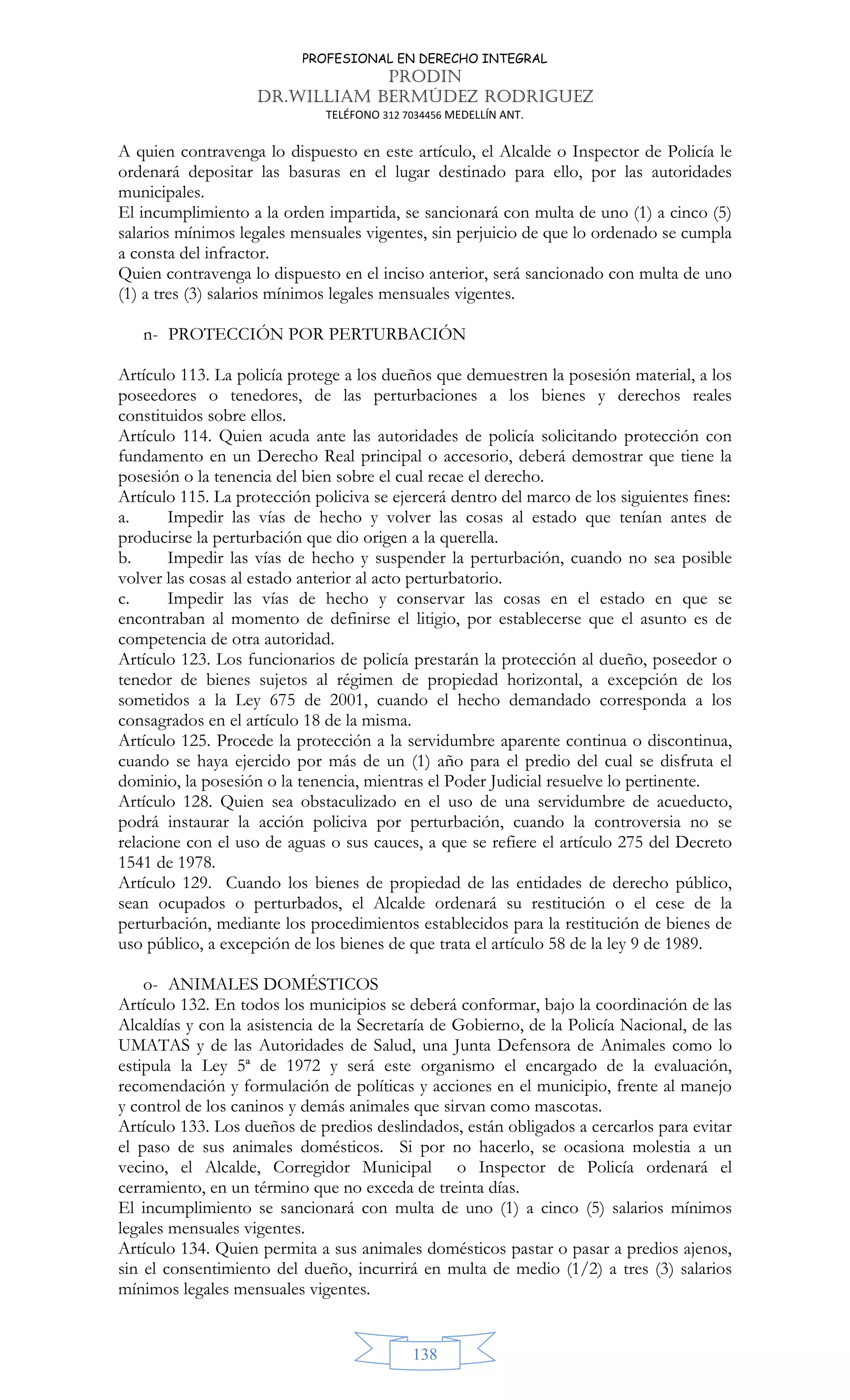 PROFESIONAL EN DERECHO INTEGRAL
PRODIN
DR.WILLIAM BERMÚDEZ RODRIGUEZ
TELÉFONO 312 7034456 MEDELLÍN ANT.
138
A quien contravenga lo dispuesto en este artículo, el Alcalde o Inspector de Policía le
ordenará depositar las basuras en el lugar destinado para ello, por las autoridades
municipales.
El incumplimiento a la orden impartida, se sancionará con multa de uno (1) a cinco (5)
salarios mínimos legales mensuales vigentes, sin perjuicio de que lo ordenado se cumpla
a consta del infractor.
Quien contravenga lo dispuesto en el inciso anterior, será sancionado con multa de uno
(1) a tres (3) salarios mínimos legales mensuales vigentes.
n- PROTECCIÓN POR PERTURBACIÓN
Artículo 113. La policía protege a los dueños que demuestren la posesión material, a los
poseedores o tenedores, de las perturbaciones a los bienes y derechos reales
constituidos sobre ellos.
Artículo 114. Quien acuda ante las autoridades de policía solicitando protección con
fundamento en un Derecho Real principal o accesorio, deberá demostrar que tiene la
posesión o la tenencia del bien sobre el cual recae el derecho.
Artículo 115. La protección policiva se ejercerá dentro del marco de los siguientes fines:
a. Impedir las vías de hecho y volver las cosas al estado que tenían antes de
producirse la perturbación que dio origen a la querella.
b. Impedir las vías de hecho y suspender la perturbación, cuando no sea posible
volver las cosas al estado anterior al acto perturbatorio.
c. Impedir las vías de hecho y conservar las cosas en el estado en que se
encontraban al momento de definirse el litigio, por establecerse que el asunto es de
competencia de otra autoridad.
Artículo 123. Los funcionarios de policía prestarán la protección al dueño, poseedor o
tenedor de bienes sujetos al régimen de propiedad horizontal, a excepción de los
sometidos a la Ley 675 de 2001, cuando el hecho demandado corresponda a los
consagrados en el artículo 18 de la misma.
Artículo 125. Procede la protección a la servidumbre aparente continua o discontinua,
cuando se haya ejercido por más de un (1) año para el predio del cual se disfruta el
dominio, la posesión o la tenencia, mientras el Poder Judicial resuelve lo pertinente.
Artículo 128. Quien sea obstaculizado en el uso de una servidumbre de acueducto,
podrá instaurar la acción policiva por perturbación, cuando la controversia no se
relacione con el uso de aguas o sus cauces, a que se refiere el artículo 275 del Decreto
1541 de 1978.
Artículo 129. Cuando los bienes de propiedad de las entidades de derecho público,
sean ocupados o perturbados, el Alcalde ordenará su restitución o el cese de la
perturbación, mediante los procedimientos establecidos para la restitución de bienes de
uso público, a excepción de los bienes de que trata el artículo 58 de la ley 9 de 1989.
o- ANIMALES DOMÉSTICOS
Artículo 132. En todos los municipios se deberá conformar, bajo la coordinación de las
Alcaldías y con la asistencia de la Secretaría de Gobierno, de la Policía Nacional, de las
UMATAS y de las Autoridades de Salud, una Junta Defensora de Animales como lo
estipula la Ley 5ª de 1972 y será este organismo el encargado de la evaluación,
recomendación y formulación de políticas y acciones en el municipio, frente al manejo
y control de los caninos y demás animales que sirvan como mascotas.
Artículo 133. Los dueños de predios deslindados, están obligados a cercarlos para evitar
el paso de sus animales domésticos. Si por no hacerlo, se ocasiona molestia a un
vecino, el Alcalde, Corregidor Municipal o Inspector de Policía ordenará el
cerramiento, en un término que no exceda de treinta días.
El incumplimiento se sancionará con multa de uno (1) a cinco (5) salarios mínimos
legales mensuales vigentes.
Artículo 134. Quien permita a sus animales domésticos pastar o pasar a predios ajenos,
sin el consentimiento del dueño, incurrirá en multa de medio (1/2) a tres (3) salarios
mínimos legales mensuales vigentes.
 