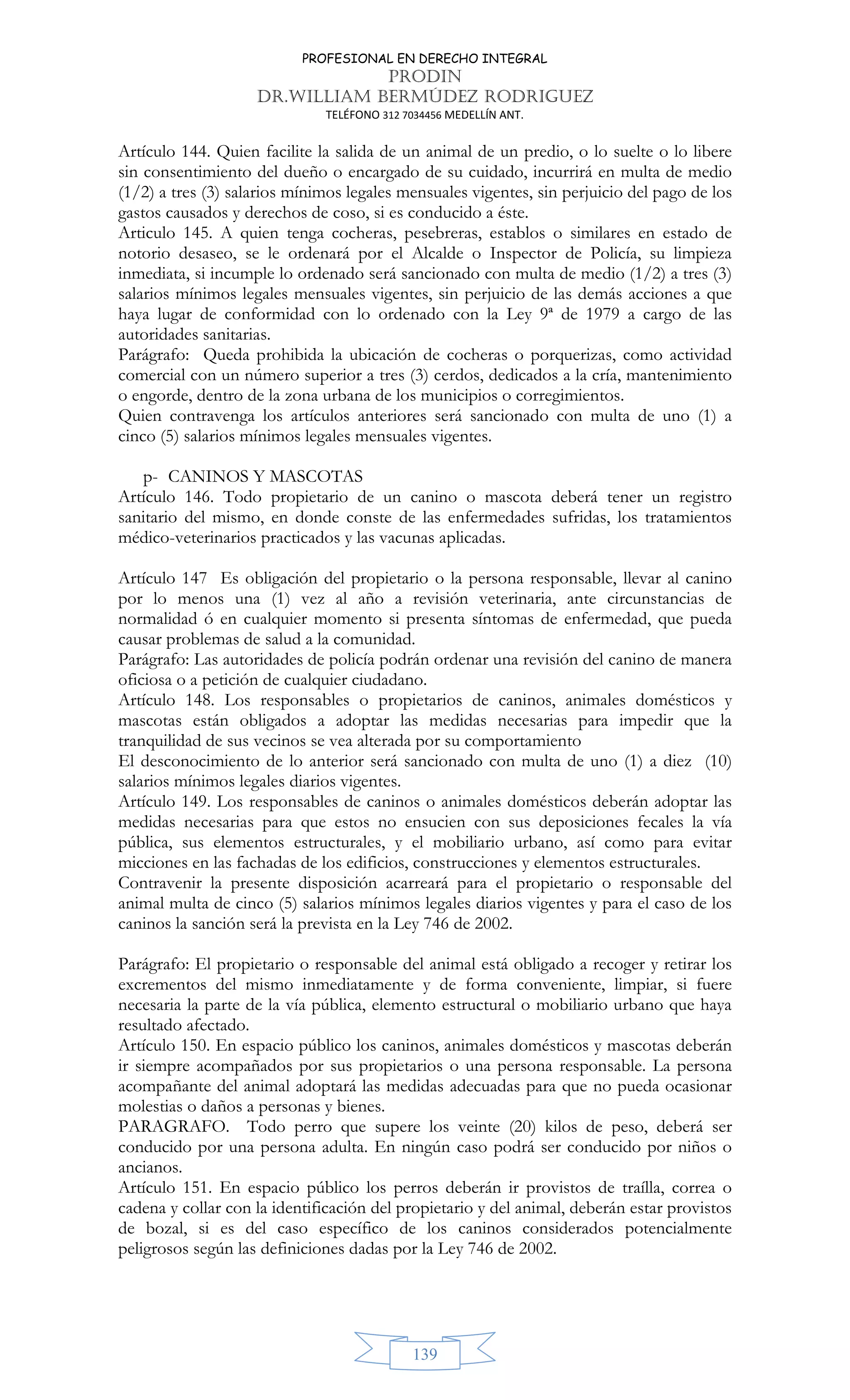 PROFESIONAL EN DERECHO INTEGRAL
PRODIN
DR.WILLIAM BERMÚDEZ RODRIGUEZ
TELÉFONO 312 7034456 MEDELLÍN ANT.
139
Artículo 144. Quien facilite la salida de un animal de un predio, o lo suelte o lo libere
sin consentimiento del dueño o encargado de su cuidado, incurrirá en multa de medio
(1/2) a tres (3) salarios mínimos legales mensuales vigentes, sin perjuicio del pago de los
gastos causados y derechos de coso, si es conducido a éste.
Articulo 145. A quien tenga cocheras, pesebreras, establos o similares en estado de
notorio desaseo, se le ordenará por el Alcalde o Inspector de Policía, su limpieza
inmediata, si incumple lo ordenado será sancionado con multa de medio (1/2) a tres (3)
salarios mínimos legales mensuales vigentes, sin perjuicio de las demás acciones a que
haya lugar de conformidad con lo ordenado con la Ley 9ª de 1979 a cargo de las
autoridades sanitarias.
Parágrafo: Queda prohibida la ubicación de cocheras o porquerizas, como actividad
comercial con un número superior a tres (3) cerdos, dedicados a la cría, mantenimiento
o engorde, dentro de la zona urbana de los municipios o corregimientos.
Quien contravenga los artículos anteriores será sancionado con multa de uno (1) a
cinco (5) salarios mínimos legales mensuales vigentes.
p- CANINOS Y MASCOTAS
Artículo 146. Todo propietario de un canino o mascota deberá tener un registro
sanitario del mismo, en donde conste de las enfermedades sufridas, los tratamientos
médico-veterinarios practicados y las vacunas aplicadas.
Artículo 147 Es obligación del propietario o la persona responsable, llevar al canino
por lo menos una (1) vez al año a revisión veterinaria, ante circunstancias de
normalidad ó en cualquier momento si presenta síntomas de enfermedad, que pueda
causar problemas de salud a la comunidad.
Parágrafo: Las autoridades de policía podrán ordenar una revisión del canino de manera
oficiosa o a petición de cualquier ciudadano.
Artículo 148. Los responsables o propietarios de caninos, animales domésticos y
mascotas están obligados a adoptar las medidas necesarias para impedir que la
tranquilidad de sus vecinos se vea alterada por su comportamiento
El desconocimiento de lo anterior será sancionado con multa de uno (1) a diez (10)
salarios mínimos legales diarios vigentes.
Artículo 149. Los responsables de caninos o animales domésticos deberán adoptar las
medidas necesarias para que estos no ensucien con sus deposiciones fecales la vía
pública, sus elementos estructurales, y el mobiliario urbano, así como para evitar
micciones en las fachadas de los edificios, construcciones y elementos estructurales.
Contravenir la presente disposición acarreará para el propietario o responsable del
animal multa de cinco (5) salarios mínimos legales diarios vigentes y para el caso de los
caninos la sanción será la prevista en la Ley 746 de 2002.
Parágrafo: El propietario o responsable del animal está obligado a recoger y retirar los
excrementos del mismo inmediatamente y de forma conveniente, limpiar, si fuere
necesaria la parte de la vía pública, elemento estructural o mobiliario urbano que haya
resultado afectado.
Artículo 150. En espacio público los caninos, animales domésticos y mascotas deberán
ir siempre acompañados por sus propietarios o una persona responsable. La persona
acompañante del animal adoptará las medidas adecuadas para que no pueda ocasionar
molestias o daños a personas y bienes.
PARAGRAFO. Todo perro que supere los veinte (20) kilos de peso, deberá ser
conducido por una persona adulta. En ningún caso podrá ser conducido por niños o
ancianos.
Artículo 151. En espacio público los perros deberán ir provistos de traílla, correa o
cadena y collar con la identificación del propietario y del animal, deberán estar provistos
de bozal, si es del caso específico de los caninos considerados potencialmente
peligrosos según las definiciones dadas por la Ley 746 de 2002.
 