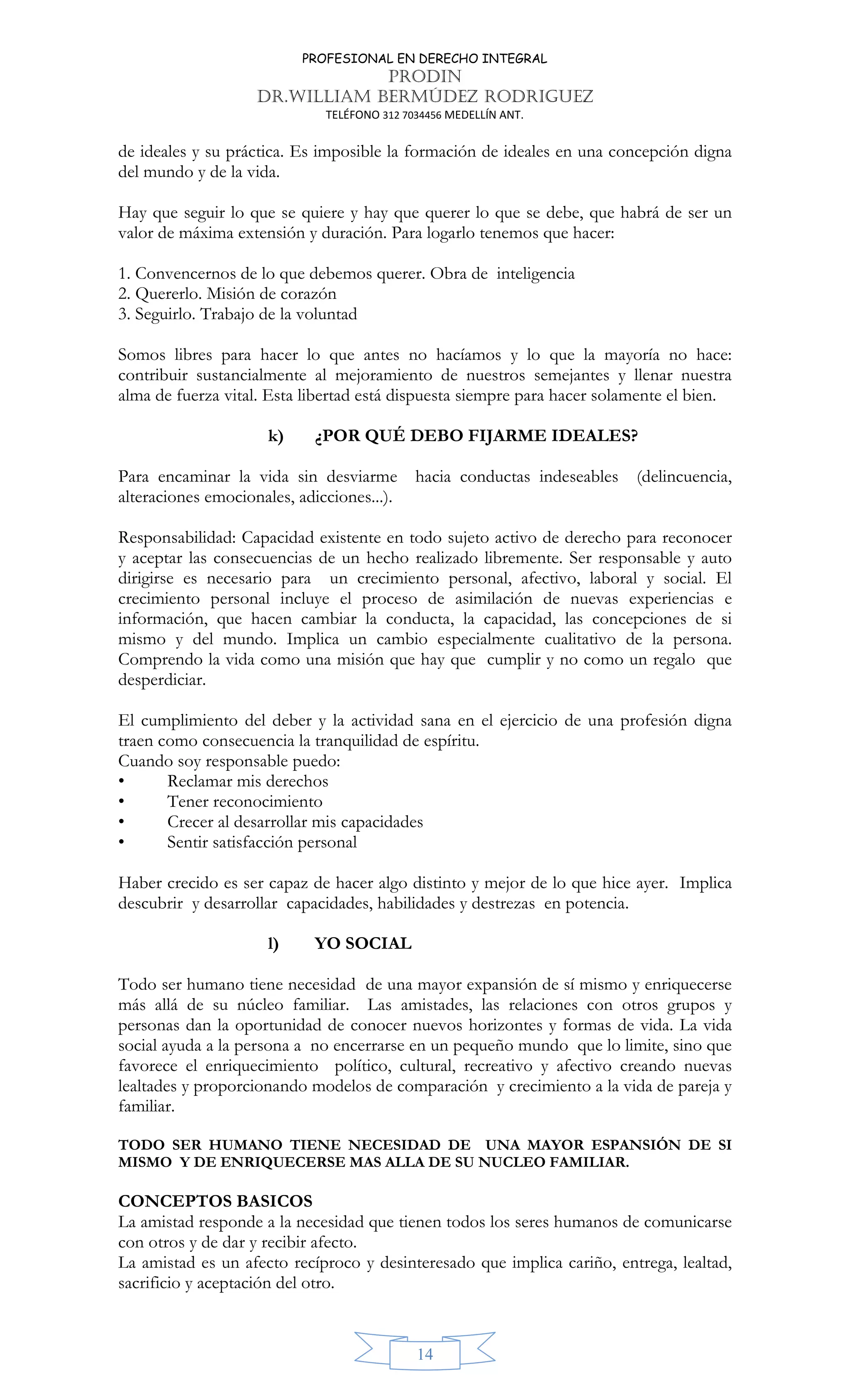 PROFESIONAL EN DERECHO INTEGRAL
PRODIN
DR.WILLIAM BERMÚDEZ RODRIGUEZ
TELÉFONO 312 7034456 MEDELLÍN ANT.
14
de ideales y su práctica. Es imposible la formación de ideales en una concepción digna
del mundo y de la vida.
Hay que seguir lo que se quiere y hay que querer lo que se debe, que habrá de ser un
valor de máxima extensión y duración. Para logarlo tenemos que hacer:
1. Convencernos de lo que debemos querer. Obra de inteligencia
2. Quererlo. Misión de corazón
3. Seguirlo. Trabajo de la voluntad
Somos libres para hacer lo que antes no hacíamos y lo que la mayoría no hace:
contribuir sustancialmente al mejoramiento de nuestros semejantes y llenar nuestra
alma de fuerza vital. Esta libertad está dispuesta siempre para hacer solamente el bien.
k) ¿POR QUÉ DEBO FIJARME IDEALES?
Para encaminar la vida sin desviarme hacia conductas indeseables (delincuencia,
alteraciones emocionales, adicciones...).
Responsabilidad: Capacidad existente en todo sujeto activo de derecho para reconocer
y aceptar las consecuencias de un hecho realizado libremente. Ser responsable y auto
dirigirse es necesario para un crecimiento personal, afectivo, laboral y social. El
crecimiento personal incluye el proceso de asimilación de nuevas experiencias e
información, que hacen cambiar la conducta, la capacidad, las concepciones de si
mismo y del mundo. Implica un cambio especialmente cualitativo de la persona.
Comprendo la vida como una misión que hay que cumplir y no como un regalo que
desperdiciar.
El cumplimiento del deber y la actividad sana en el ejercicio de una profesión digna
traen como consecuencia la tranquilidad de espíritu.
Cuando soy responsable puedo:
• Reclamar mis derechos
• Tener reconocimiento
• Crecer al desarrollar mis capacidades
• Sentir satisfacción personal
Haber crecido es ser capaz de hacer algo distinto y mejor de lo que hice ayer. Implica
descubrir y desarrollar capacidades, habilidades y destrezas en potencia.
l) YO SOCIAL
Todo ser humano tiene necesidad de una mayor expansión de sí mismo y enriquecerse
más allá de su núcleo familiar. Las amistades, las relaciones con otros grupos y
personas dan la oportunidad de conocer nuevos horizontes y formas de vida. La vida
social ayuda a la persona a no encerrarse en un pequeño mundo que lo limite, sino que
favorece el enriquecimiento político, cultural, recreativo y afectivo creando nuevas
lealtades y proporcionando modelos de comparación y crecimiento a la vida de pareja y
familiar.
TODO SER HUMANO TIENE NECESIDAD DE UNA MAYOR ESPANSIÓN DE SI
MISMO Y DE ENRIQUECERSE MAS ALLA DE SU NUCLEO FAMILIAR.
CONCEPTOS BASICOS
La amistad responde a la necesidad que tienen todos los seres humanos de comunicarse
con otros y de dar y recibir afecto.
La amistad es un afecto recíproco y desinteresado que implica cariño, entrega, lealtad,
sacrificio y aceptación del otro.
 