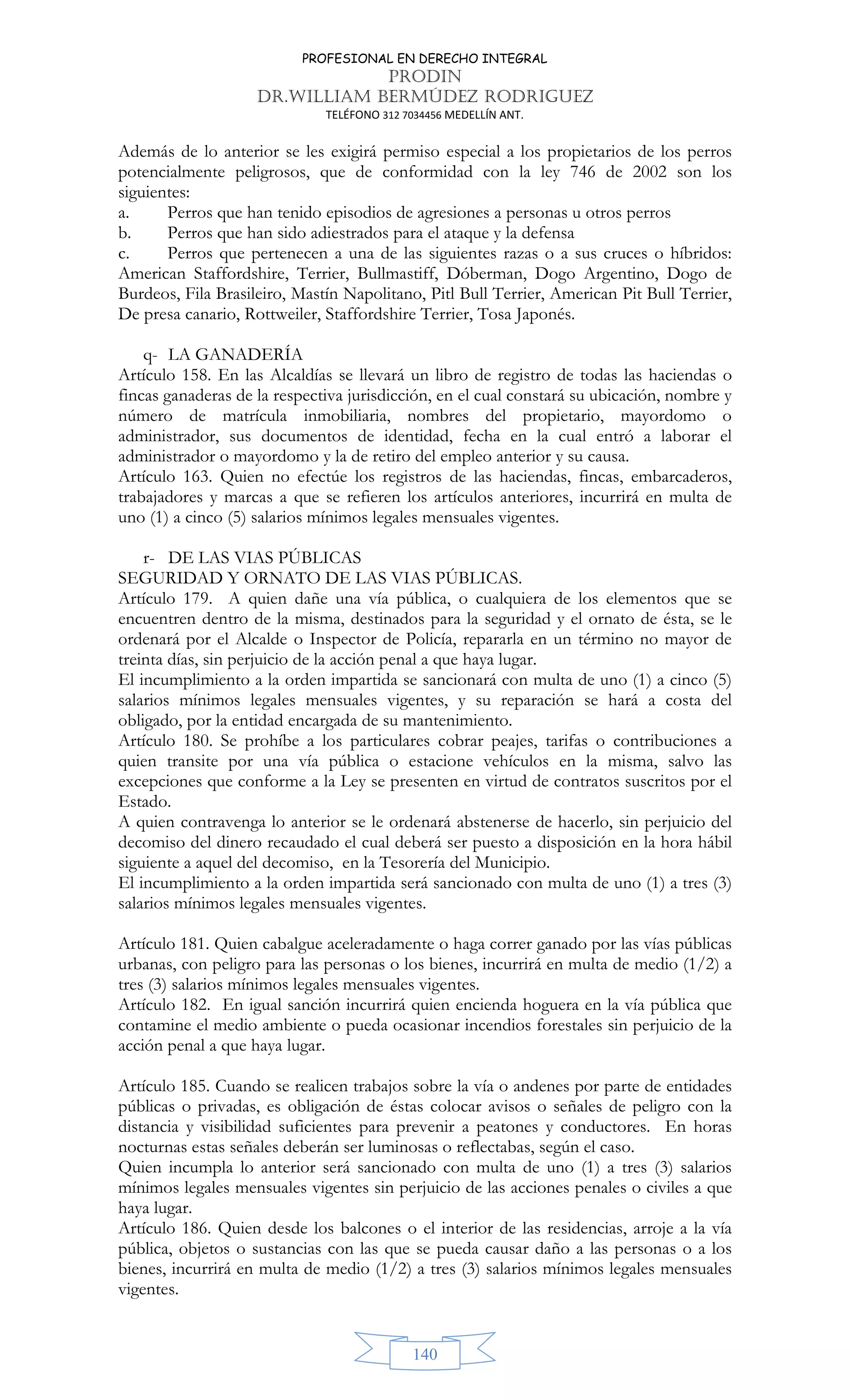 PROFESIONAL EN DERECHO INTEGRAL
PRODIN
DR.WILLIAM BERMÚDEZ RODRIGUEZ
TELÉFONO 312 7034456 MEDELLÍN ANT.
140
Además de lo anterior se les exigirá permiso especial a los propietarios de los perros
potencialmente peligrosos, que de conformidad con la ley 746 de 2002 son los
siguientes:
a. Perros que han tenido episodios de agresiones a personas u otros perros
b. Perros que han sido adiestrados para el ataque y la defensa
c. Perros que pertenecen a una de las siguientes razas o a sus cruces o híbridos:
American Staffordshire, Terrier, Bullmastiff, Dóberman, Dogo Argentino, Dogo de
Burdeos, Fila Brasileiro, Mastín Napolitano, Pitl Bull Terrier, American Pit Bull Terrier,
De presa canario, Rottweiler, Staffordshire Terrier, Tosa Japonés.
q- LA GANADERÍA
Artículo 158. En las Alcaldías se llevará un libro de registro de todas las haciendas o
fincas ganaderas de la respectiva jurisdicción, en el cual constará su ubicación, nombre y
número de matrícula inmobiliaria, nombres del propietario, mayordomo o
administrador, sus documentos de identidad, fecha en la cual entró a laborar el
administrador o mayordomo y la de retiro del empleo anterior y su causa.
Artículo 163. Quien no efectúe los registros de las haciendas, fincas, embarcaderos,
trabajadores y marcas a que se refieren los artículos anteriores, incurrirá en multa de
uno (1) a cinco (5) salarios mínimos legales mensuales vigentes.
r- DE LAS VIAS PÚBLICAS
SEGURIDAD Y ORNATO DE LAS VIAS PÚBLICAS.
Artículo 179. A quien dañe una vía pública, o cualquiera de los elementos que se
encuentren dentro de la misma, destinados para la seguridad y el ornato de ésta, se le
ordenará por el Alcalde o Inspector de Policía, repararla en un término no mayor de
treinta días, sin perjuicio de la acción penal a que haya lugar.
El incumplimiento a la orden impartida se sancionará con multa de uno (1) a cinco (5)
salarios mínimos legales mensuales vigentes, y su reparación se hará a costa del
obligado, por la entidad encargada de su mantenimiento.
Artículo 180. Se prohíbe a los particulares cobrar peajes, tarifas o contribuciones a
quien transite por una vía pública o estacione vehículos en la misma, salvo las
excepciones que conforme a la Ley se presenten en virtud de contratos suscritos por el
Estado.
A quien contravenga lo anterior se le ordenará abstenerse de hacerlo, sin perjuicio del
decomiso del dinero recaudado el cual deberá ser puesto a disposición en la hora hábil
siguiente a aquel del decomiso, en la Tesorería del Municipio.
El incumplimiento a la orden impartida será sancionado con multa de uno (1) a tres (3)
salarios mínimos legales mensuales vigentes.
Artículo 181. Quien cabalgue aceleradamente o haga correr ganado por las vías públicas
urbanas, con peligro para las personas o los bienes, incurrirá en multa de medio (1/2) a
tres (3) salarios mínimos legales mensuales vigentes.
Artículo 182. En igual sanción incurrirá quien encienda hoguera en la vía pública que
contamine el medio ambiente o pueda ocasionar incendios forestales sin perjuicio de la
acción penal a que haya lugar.
Artículo 185. Cuando se realicen trabajos sobre la vía o andenes por parte de entidades
públicas o privadas, es obligación de éstas colocar avisos o señales de peligro con la
distancia y visibilidad suficientes para prevenir a peatones y conductores. En horas
nocturnas estas señales deberán ser luminosas o reflectabas, según el caso.
Quien incumpla lo anterior será sancionado con multa de uno (1) a tres (3) salarios
mínimos legales mensuales vigentes sin perjuicio de las acciones penales o civiles a que
haya lugar.
Artículo 186. Quien desde los balcones o el interior de las residencias, arroje a la vía
pública, objetos o sustancias con las que se pueda causar daño a las personas o a los
bienes, incurrirá en multa de medio (1/2) a tres (3) salarios mínimos legales mensuales
vigentes.
 