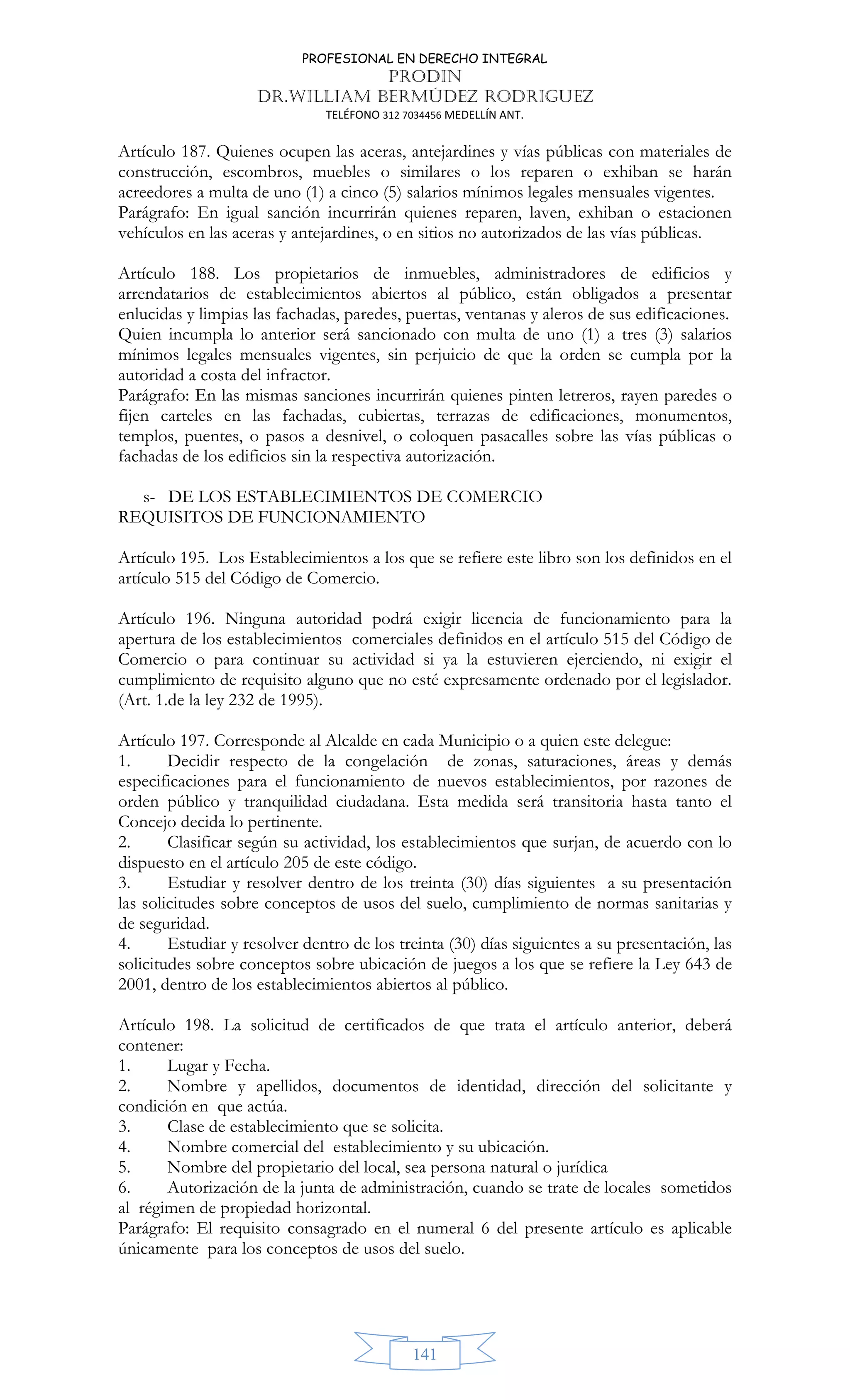 PROFESIONAL EN DERECHO INTEGRAL
PRODIN
DR.WILLIAM BERMÚDEZ RODRIGUEZ
TELÉFONO 312 7034456 MEDELLÍN ANT.
141
Artículo 187. Quienes ocupen las aceras, antejardines y vías públicas con materiales de
construcción, escombros, muebles o similares o los reparen o exhiban se harán
acreedores a multa de uno (1) a cinco (5) salarios mínimos legales mensuales vigentes.
Parágrafo: En igual sanción incurrirán quienes reparen, laven, exhiban o estacionen
vehículos en las aceras y antejardines, o en sitios no autorizados de las vías públicas.
Artículo 188. Los propietarios de inmuebles, administradores de edificios y
arrendatarios de establecimientos abiertos al público, están obligados a presentar
enlucidas y limpias las fachadas, paredes, puertas, ventanas y aleros de sus edificaciones.
Quien incumpla lo anterior será sancionado con multa de uno (1) a tres (3) salarios
mínimos legales mensuales vigentes, sin perjuicio de que la orden se cumpla por la
autoridad a costa del infractor.
Parágrafo: En las mismas sanciones incurrirán quienes pinten letreros, rayen paredes o
fijen carteles en las fachadas, cubiertas, terrazas de edificaciones, monumentos,
templos, puentes, o pasos a desnivel, o coloquen pasacalles sobre las vías públicas o
fachadas de los edificios sin la respectiva autorización.
s- DE LOS ESTABLECIMIENTOS DE COMERCIO
REQUISITOS DE FUNCIONAMIENTO
Artículo 195. Los Establecimientos a los que se refiere este libro son los definidos en el
artículo 515 del Código de Comercio.
Artículo 196. Ninguna autoridad podrá exigir licencia de funcionamiento para la
apertura de los establecimientos comerciales definidos en el artículo 515 del Código de
Comercio o para continuar su actividad si ya la estuvieren ejerciendo, ni exigir el
cumplimiento de requisito alguno que no esté expresamente ordenado por el legislador.
(Art. 1.de la ley 232 de 1995).
Artículo 197. Corresponde al Alcalde en cada Municipio o a quien este delegue:
1. Decidir respecto de la congelación de zonas, saturaciones, áreas y demás
especificaciones para el funcionamiento de nuevos establecimientos, por razones de
orden público y tranquilidad ciudadana. Esta medida será transitoria hasta tanto el
Concejo decida lo pertinente.
2. Clasificar según su actividad, los establecimientos que surjan, de acuerdo con lo
dispuesto en el artículo 205 de este código.
3. Estudiar y resolver dentro de los treinta (30) días siguientes a su presentación
las solicitudes sobre conceptos de usos del suelo, cumplimiento de normas sanitarias y
de seguridad.
4. Estudiar y resolver dentro de los treinta (30) días siguientes a su presentación, las
solicitudes sobre conceptos sobre ubicación de juegos a los que se refiere la Ley 643 de
2001, dentro de los establecimientos abiertos al público.
Artículo 198. La solicitud de certificados de que trata el artículo anterior, deberá
contener:
1. Lugar y Fecha.
2. Nombre y apellidos, documentos de identidad, dirección del solicitante y
condición en que actúa.
3. Clase de establecimiento que se solicita.
4. Nombre comercial del establecimiento y su ubicación.
5. Nombre del propietario del local, sea persona natural o jurídica
6. Autorización de la junta de administración, cuando se trate de locales sometidos
al régimen de propiedad horizontal.
Parágrafo: El requisito consagrado en el numeral 6 del presente artículo es aplicable
únicamente para los conceptos de usos del suelo.
 