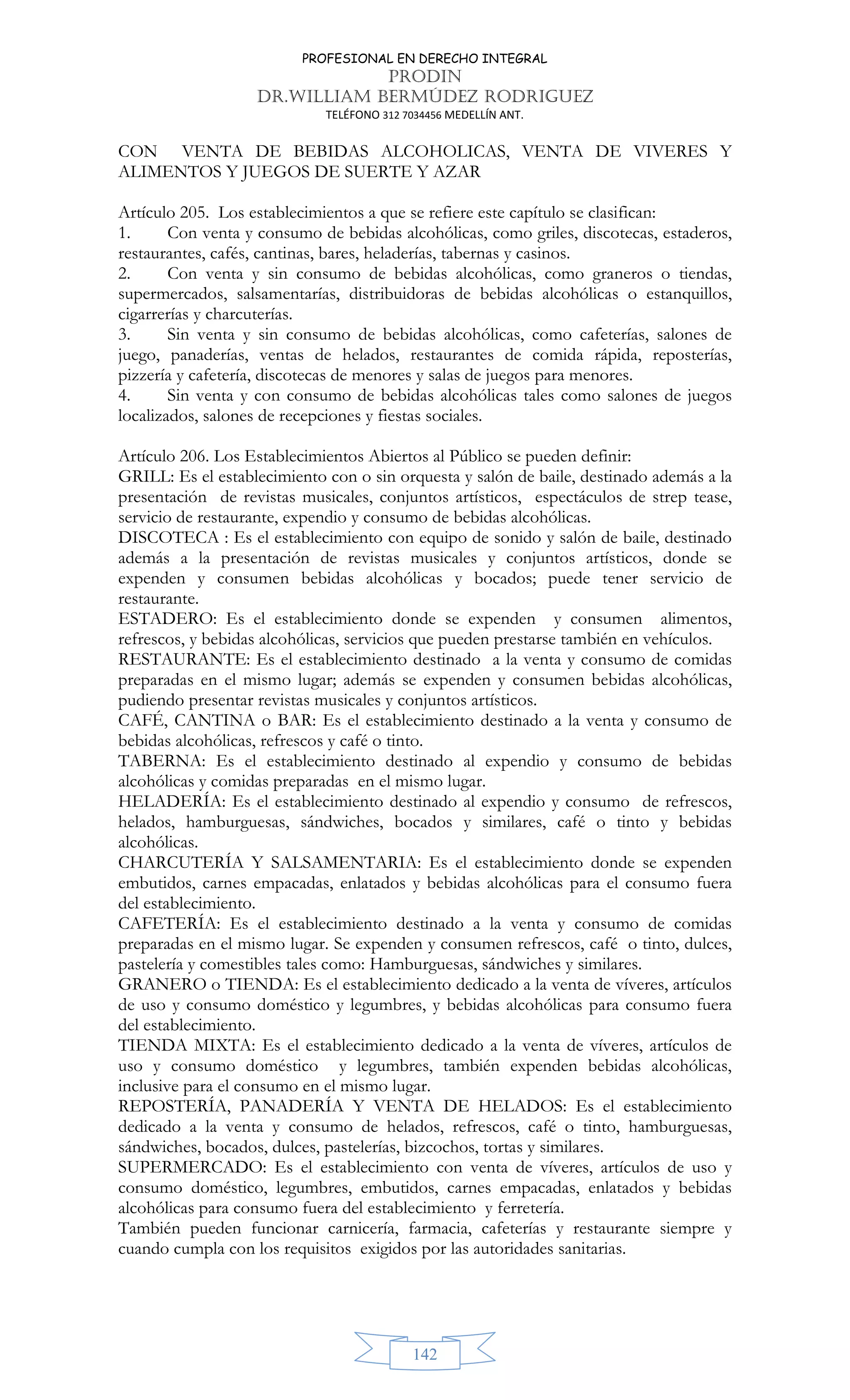 PROFESIONAL EN DERECHO INTEGRAL
PRODIN
DR.WILLIAM BERMÚDEZ RODRIGUEZ
TELÉFONO 312 7034456 MEDELLÍN ANT.
142
CON VENTA DE BEBIDAS ALCOHOLICAS, VENTA DE VIVERES Y
ALIMENTOS Y JUEGOS DE SUERTE Y AZAR
Artículo 205. Los establecimientos a que se refiere este capítulo se clasifican:
1. Con venta y consumo de bebidas alcohólicas, como griles, discotecas, estaderos,
restaurantes, cafés, cantinas, bares, heladerías, tabernas y casinos.
2. Con venta y sin consumo de bebidas alcohólicas, como graneros o tiendas,
supermercados, salsamentarías, distribuidoras de bebidas alcohólicas o estanquillos,
cigarrerías y charcuterías.
3. Sin venta y sin consumo de bebidas alcohólicas, como cafeterías, salones de
juego, panaderías, ventas de helados, restaurantes de comida rápida, reposterías,
pizzería y cafetería, discotecas de menores y salas de juegos para menores.
4. Sin venta y con consumo de bebidas alcohólicas tales como salones de juegos
localizados, salones de recepciones y fiestas sociales.
Artículo 206. Los Establecimientos Abiertos al Público se pueden definir:
GRILL: Es el establecimiento con o sin orquesta y salón de baile, destinado además a la
presentación de revistas musicales, conjuntos artísticos, espectáculos de strep tease,
servicio de restaurante, expendio y consumo de bebidas alcohólicas.
DISCOTECA : Es el establecimiento con equipo de sonido y salón de baile, destinado
además a la presentación de revistas musicales y conjuntos artísticos, donde se
expenden y consumen bebidas alcohólicas y bocados; puede tener servicio de
restaurante.
ESTADERO: Es el establecimiento donde se expenden y consumen alimentos,
refrescos, y bebidas alcohólicas, servicios que pueden prestarse también en vehículos.
RESTAURANTE: Es el establecimiento destinado a la venta y consumo de comidas
preparadas en el mismo lugar; además se expenden y consumen bebidas alcohólicas,
pudiendo presentar revistas musicales y conjuntos artísticos.
CAFÉ, CANTINA o BAR: Es el establecimiento destinado a la venta y consumo de
bebidas alcohólicas, refrescos y café o tinto.
TABERNA: Es el establecimiento destinado al expendio y consumo de bebidas
alcohólicas y comidas preparadas en el mismo lugar.
HELADERÍA: Es el establecimiento destinado al expendio y consumo de refrescos,
helados, hamburguesas, sándwiches, bocados y similares, café o tinto y bebidas
alcohólicas.
CHARCUTERÍA Y SALSAMENTARIA: Es el establecimiento donde se expenden
embutidos, carnes empacadas, enlatados y bebidas alcohólicas para el consumo fuera
del establecimiento.
CAFETERÍA: Es el establecimiento destinado a la venta y consumo de comidas
preparadas en el mismo lugar. Se expenden y consumen refrescos, café o tinto, dulces,
pastelería y comestibles tales como: Hamburguesas, sándwiches y similares.
GRANERO o TIENDA: Es el establecimiento dedicado a la venta de víveres, artículos
de uso y consumo doméstico y legumbres, y bebidas alcohólicas para consumo fuera
del establecimiento.
TIENDA MIXTA: Es el establecimiento dedicado a la venta de víveres, artículos de
uso y consumo doméstico y legumbres, también expenden bebidas alcohólicas,
inclusive para el consumo en el mismo lugar.
REPOSTERÍA, PANADERÍA Y VENTA DE HELADOS: Es el establecimiento
dedicado a la venta y consumo de helados, refrescos, café o tinto, hamburguesas,
sándwiches, bocados, dulces, pastelerías, bizcochos, tortas y similares.
SUPERMERCADO: Es el establecimiento con venta de víveres, artículos de uso y
consumo doméstico, legumbres, embutidos, carnes empacadas, enlatados y bebidas
alcohólicas para consumo fuera del establecimiento y ferretería.
También pueden funcionar carnicería, farmacia, cafeterías y restaurante siempre y
cuando cumpla con los requisitos exigidos por las autoridades sanitarias.
 