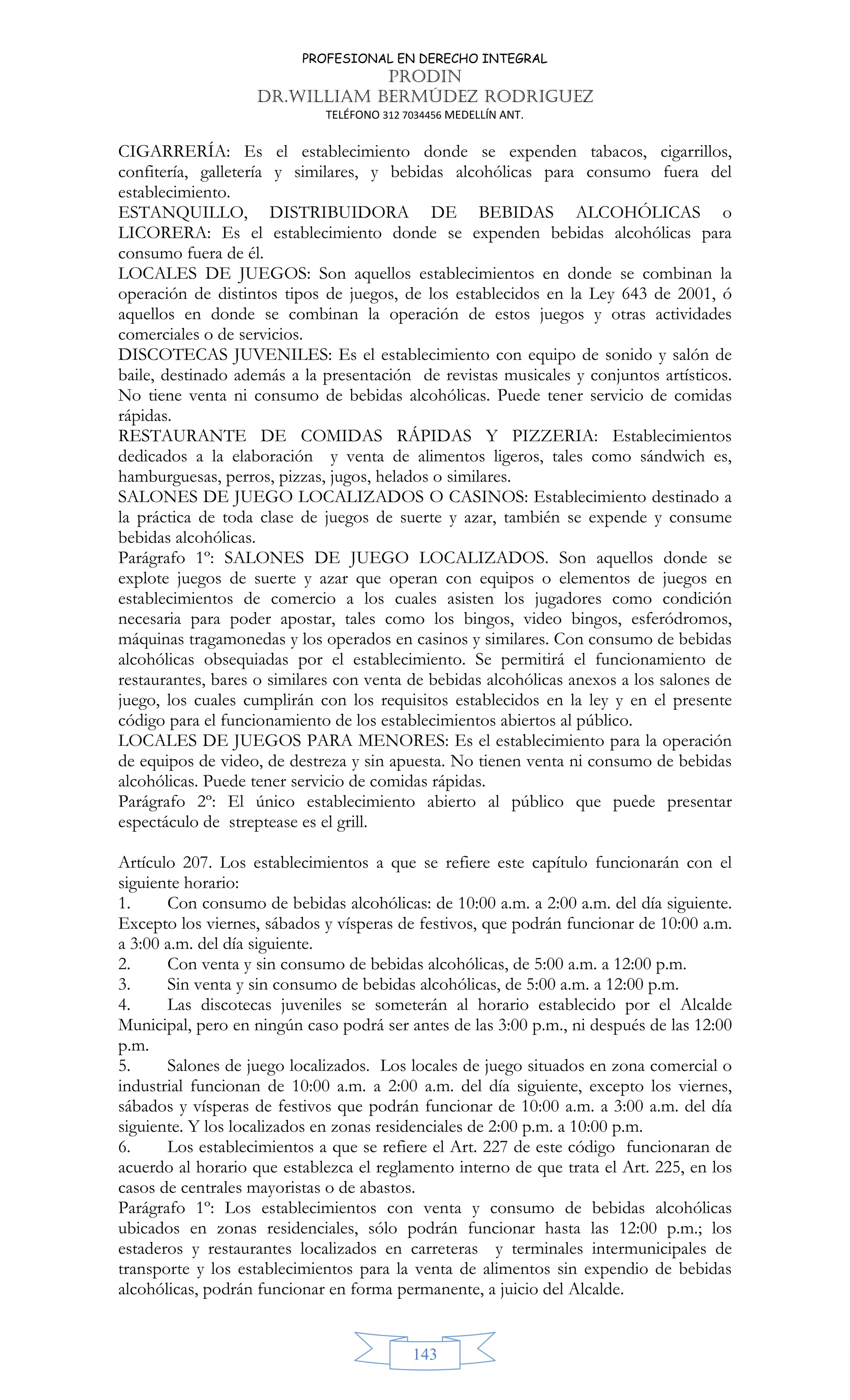 PROFESIONAL EN DERECHO INTEGRAL
PRODIN
DR.WILLIAM BERMÚDEZ RODRIGUEZ
TELÉFONO 312 7034456 MEDELLÍN ANT.
143
CIGARRERÍA: Es el establecimiento donde se expenden tabacos, cigarrillos,
confitería, galletería y similares, y bebidas alcohólicas para consumo fuera del
establecimiento.
ESTANQUILLO, DISTRIBUIDORA DE BEBIDAS ALCOHÓLICAS o
LICORERA: Es el establecimiento donde se expenden bebidas alcohólicas para
consumo fuera de él.
LOCALES DE JUEGOS: Son aquellos establecimientos en donde se combinan la
operación de distintos tipos de juegos, de los establecidos en la Ley 643 de 2001, ó
aquellos en donde se combinan la operación de estos juegos y otras actividades
comerciales o de servicios.
DISCOTECAS JUVENILES: Es el establecimiento con equipo de sonido y salón de
baile, destinado además a la presentación de revistas musicales y conjuntos artísticos.
No tiene venta ni consumo de bebidas alcohólicas. Puede tener servicio de comidas
rápidas.
RESTAURANTE DE COMIDAS RÁPIDAS Y PIZZERIA: Establecimientos
dedicados a la elaboración y venta de alimentos ligeros, tales como sándwich es,
hamburguesas, perros, pizzas, jugos, helados o similares.
SALONES DE JUEGO LOCALIZADOS O CASINOS: Establecimiento destinado a
la práctica de toda clase de juegos de suerte y azar, también se expende y consume
bebidas alcohólicas.
Parágrafo 1º: SALONES DE JUEGO LOCALIZADOS. Son aquellos donde se
explote juegos de suerte y azar que operan con equipos o elementos de juegos en
establecimientos de comercio a los cuales asisten los jugadores como condición
necesaria para poder apostar, tales como los bingos, video bingos, esferódromos,
máquinas tragamonedas y los operados en casinos y similares. Con consumo de bebidas
alcohólicas obsequiadas por el establecimiento. Se permitirá el funcionamiento de
restaurantes, bares o similares con venta de bebidas alcohólicas anexos a los salones de
juego, los cuales cumplirán con los requisitos establecidos en la ley y en el presente
código para el funcionamiento de los establecimientos abiertos al público.
LOCALES DE JUEGOS PARA MENORES: Es el establecimiento para la operación
de equipos de video, de destreza y sin apuesta. No tienen venta ni consumo de bebidas
alcohólicas. Puede tener servicio de comidas rápidas.
Parágrafo 2º: El único establecimiento abierto al público que puede presentar
espectáculo de streptease es el grill.
Artículo 207. Los establecimientos a que se refiere este capítulo funcionarán con el
siguiente horario:
1. Con consumo de bebidas alcohólicas: de 10:00 a.m. a 2:00 a.m. del día siguiente.
Excepto los viernes, sábados y vísperas de festivos, que podrán funcionar de 10:00 a.m.
a 3:00 a.m. del día siguiente.
2. Con venta y sin consumo de bebidas alcohólicas, de 5:00 a.m. a 12:00 p.m.
3. Sin venta y sin consumo de bebidas alcohólicas, de 5:00 a.m. a 12:00 p.m.
4. Las discotecas juveniles se someterán al horario establecido por el Alcalde
Municipal, pero en ningún caso podrá ser antes de las 3:00 p.m., ni después de las 12:00
p.m.
5. Salones de juego localizados. Los locales de juego situados en zona comercial o
industrial funcionan de 10:00 a.m. a 2:00 a.m. del día siguiente, excepto los viernes,
sábados y vísperas de festivos que podrán funcionar de 10:00 a.m. a 3:00 a.m. del día
siguiente. Y los localizados en zonas residenciales de 2:00 p.m. a 10:00 p.m.
6. Los establecimientos a que se refiere el Art. 227 de este código funcionaran de
acuerdo al horario que establezca el reglamento interno de que trata el Art. 225, en los
casos de centrales mayoristas o de abastos.
Parágrafo 1º: Los establecimientos con venta y consumo de bebidas alcohólicas
ubicados en zonas residenciales, sólo podrán funcionar hasta las 12:00 p.m.; los
estaderos y restaurantes localizados en carreteras y terminales intermunicipales de
transporte y los establecimientos para la venta de alimentos sin expendio de bebidas
alcohólicas, podrán funcionar en forma permanente, a juicio del Alcalde.
 
