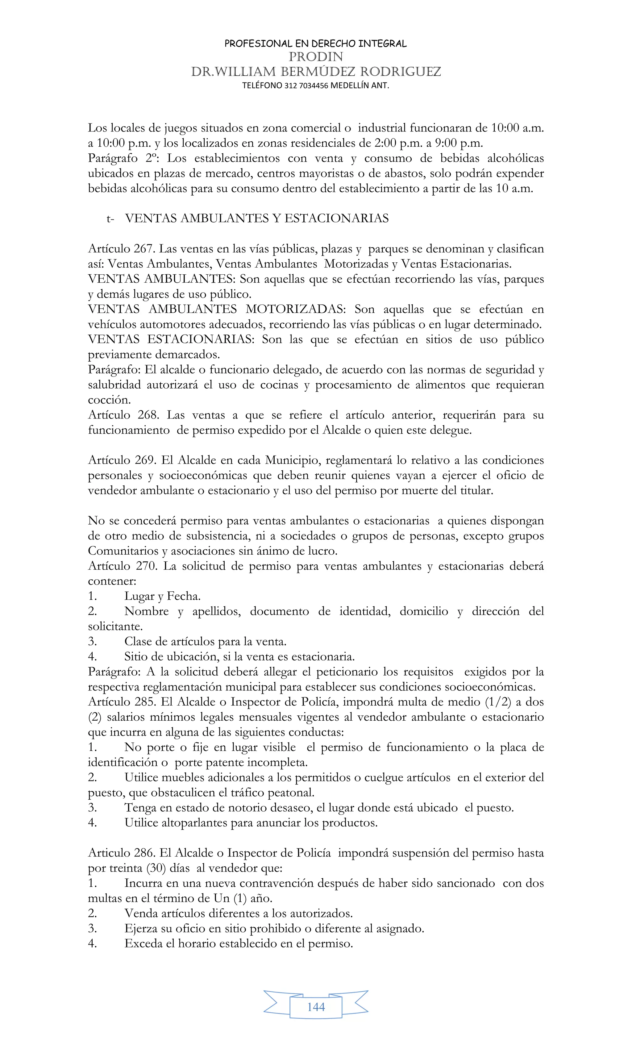 PROFESIONAL EN DERECHO INTEGRAL
PRODIN
DR.WILLIAM BERMÚDEZ RODRIGUEZ
TELÉFONO 312 7034456 MEDELLÍN ANT.
144
Los locales de juegos situados en zona comercial o industrial funcionaran de 10:00 a.m.
a 10:00 p.m. y los localizados en zonas residenciales de 2:00 p.m. a 9:00 p.m.
Parágrafo 2º: Los establecimientos con venta y consumo de bebidas alcohólicas
ubicados en plazas de mercado, centros mayoristas o de abastos, solo podrán expender
bebidas alcohólicas para su consumo dentro del establecimiento a partir de las 10 a.m.
t- VENTAS AMBULANTES Y ESTACIONARIAS
Artículo 267. Las ventas en las vías públicas, plazas y parques se denominan y clasifican
así: Ventas Ambulantes, Ventas Ambulantes Motorizadas y Ventas Estacionarias.
VENTAS AMBULANTES: Son aquellas que se efectúan recorriendo las vías, parques
y demás lugares de uso público.
VENTAS AMBULANTES MOTORIZADAS: Son aquellas que se efectúan en
vehículos automotores adecuados, recorriendo las vías públicas o en lugar determinado.
VENTAS ESTACIONARIAS: Son las que se efectúan en sitios de uso público
previamente demarcados.
Parágrafo: El alcalde o funcionario delegado, de acuerdo con las normas de seguridad y
salubridad autorizará el uso de cocinas y procesamiento de alimentos que requieran
cocción.
Artículo 268. Las ventas a que se refiere el artículo anterior, requerirán para su
funcionamiento de permiso expedido por el Alcalde o quien este delegue.
Artículo 269. El Alcalde en cada Municipio, reglamentará lo relativo a las condiciones
personales y socioeconómicas que deben reunir quienes vayan a ejercer el oficio de
vendedor ambulante o estacionario y el uso del permiso por muerte del titular.
No se concederá permiso para ventas ambulantes o estacionarias a quienes dispongan
de otro medio de subsistencia, ni a sociedades o grupos de personas, excepto grupos
Comunitarios y asociaciones sin ánimo de lucro.
Artículo 270. La solicitud de permiso para ventas ambulantes y estacionarias deberá
contener:
1. Lugar y Fecha.
2. Nombre y apellidos, documento de identidad, domicilio y dirección del
solicitante.
3. Clase de artículos para la venta.
4. Sitio de ubicación, si la venta es estacionaria.
Parágrafo: A la solicitud deberá allegar el peticionario los requisitos exigidos por la
respectiva reglamentación municipal para establecer sus condiciones socioeconómicas.
Artículo 285. El Alcalde o Inspector de Policía, impondrá multa de medio (1/2) a dos
(2) salarios mínimos legales mensuales vigentes al vendedor ambulante o estacionario
que incurra en alguna de las siguientes conductas:
1. No porte o fije en lugar visible el permiso de funcionamiento o la placa de
identificación o porte patente incompleta.
2. Utilice muebles adicionales a los permitidos o cuelgue artículos en el exterior del
puesto, que obstaculicen el tráfico peatonal.
3. Tenga en estado de notorio desaseo, el lugar donde está ubicado el puesto.
4. Utilice altoparlantes para anunciar los productos.
Articulo 286. El Alcalde o Inspector de Policía impondrá suspensión del permiso hasta
por treinta (30) días al vendedor que:
1. Incurra en una nueva contravención después de haber sido sancionado con dos
multas en el término de Un (1) año.
2. Venda artículos diferentes a los autorizados.
3. Ejerza su oficio en sitio prohibido o diferente al asignado.
4. Exceda el horario establecido en el permiso.
 