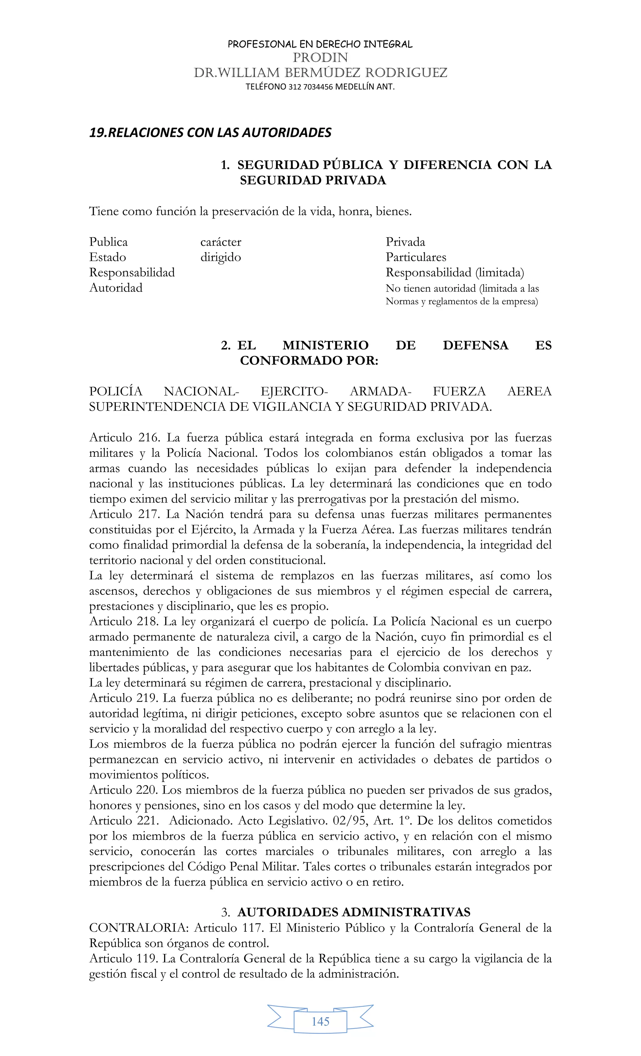 PROFESIONAL EN DERECHO INTEGRAL
PRODIN
DR.WILLIAM BERMÚDEZ RODRIGUEZ
TELÉFONO 312 7034456 MEDELLÍN ANT.
145
19.RELACIONES CON LAS AUTORIDADES
1. SEGURIDAD PÚBLICA Y DIFERENCIA CON LA
SEGURIDAD PRIVADA
Tiene como función la preservación de la vida, honra, bienes.
Publica carácter Privada
Estado dirigido Particulares
Responsabilidad Responsabilidad (limitada)
Autoridad No tienen autoridad (limitada a las
Normas y reglamentos de la empresa)
2. EL MINISTERIO DE DEFENSA ES
CONFORMADO POR:
POLICÍA NACIONAL- EJERCITO- ARMADA- FUERZA AEREA
SUPERINTENDENCIA DE VIGILANCIA Y SEGURIDAD PRIVADA.
Articulo 216. La fuerza pública estará integrada en forma exclusiva por las fuerzas
militares y la Policía Nacional. Todos los colombianos están obligados a tomar las
armas cuando las necesidades públicas lo exijan para defender la independencia
nacional y las instituciones públicas. La ley determinará las condiciones que en todo
tiempo eximen del servicio militar y las prerrogativas por la prestación del mismo.
Articulo 217. La Nación tendrá para su defensa unas fuerzas militares permanentes
constituidas por el Ejército, la Armada y la Fuerza Aérea. Las fuerzas militares tendrán
como finalidad primordial la defensa de la soberanía, la independencia, la integridad del
territorio nacional y del orden constitucional.
La ley determinará el sistema de remplazos en las fuerzas militares, así como los
ascensos, derechos y obligaciones de sus miembros y el régimen especial de carrera,
prestaciones y disciplinario, que les es propio.
Articulo 218. La ley organizará el cuerpo de policía. La Policía Nacional es un cuerpo
armado permanente de naturaleza civil, a cargo de la Nación, cuyo fin primordial es el
mantenimiento de las condiciones necesarias para el ejercicio de los derechos y
libertades públicas, y para asegurar que los habitantes de Colombia convivan en paz.
La ley determinará su régimen de carrera, prestacional y disciplinario.
Articulo 219. La fuerza pública no es deliberante; no podrá reunirse sino por orden de
autoridad legítima, ni dirigir peticiones, excepto sobre asuntos que se relacionen con el
servicio y la moralidad del respectivo cuerpo y con arreglo a la ley.
Los miembros de la fuerza pública no podrán ejercer la función del sufragio mientras
permanezcan en servicio activo, ni intervenir en actividades o debates de partidos o
movimientos políticos.
Articulo 220. Los miembros de la fuerza pública no pueden ser privados de sus grados,
honores y pensiones, sino en los casos y del modo que determine la ley.
Articulo 221. Adicionado. Acto Legislativo. 02/95, Art. 1º. De los delitos cometidos
por los miembros de la fuerza pública en servicio activo, y en relación con el mismo
servicio, conocerán las cortes marciales o tribunales militares, con arreglo a las
prescripciones del Código Penal Militar. Tales cortes o tribunales estarán integrados por
miembros de la fuerza pública en servicio activo o en retiro.
3. AUTORIDADES ADMINISTRATIVAS
CONTRALORIA: Articulo 117. El Ministerio Público y la Contraloría General de la
República son órganos de control.
Articulo 119. La Contraloría General de la República tiene a su cargo la vigilancia de la
gestión fiscal y el control de resultado de la administración.
 