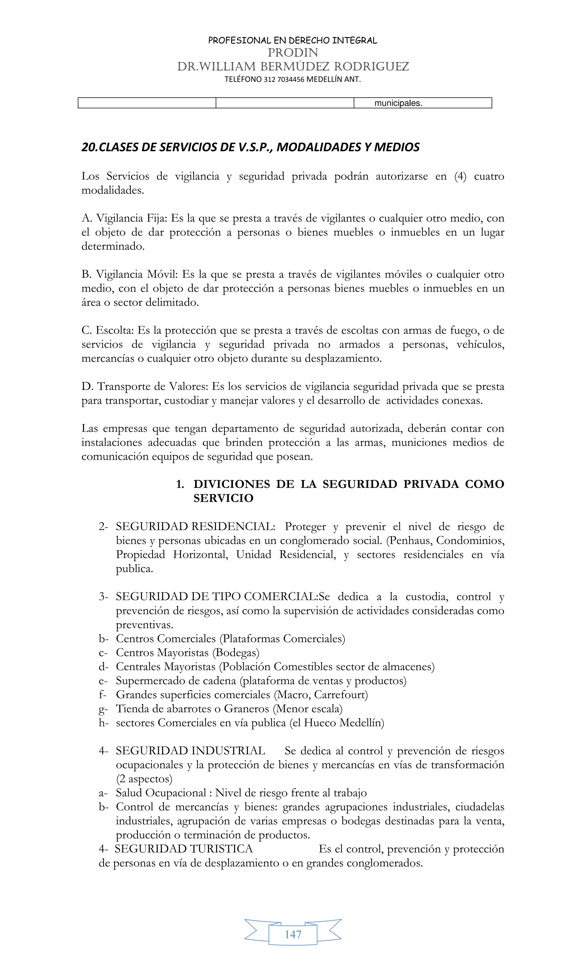 PROFESIONAL EN DERECHO INTEGRAL
PRODIN
DR.WILLIAM BERMÚDEZ RODRIGUEZ
TELÉFONO 312 7034456 MEDELLÍN ANT.
147
municipales.
20.CLASES DE SERVICIOS DE V.S.P., MODALIDADES Y MEDIOS
Los Servicios de vigilancia y seguridad privada podrán autorizarse en (4) cuatro
modalidades.
A. Vigilancia Fija: Es la que se presta a través de vigilantes o cualquier otro medio, con
el objeto de dar protección a personas o bienes muebles o inmuebles en un lugar
determinado.
B. Vigilancia Móvil: Es la que se presta a través de vigilantes móviles o cualquier otro
medio, con el objeto de dar protección a personas bienes muebles o inmuebles en un
área o sector delimitado.
C. Escolta: Es la protección que se presta a través de escoltas con armas de fuego, o de
servicios de vigilancia y seguridad privada no armados a personas, vehículos,
mercancías o cualquier otro objeto durante su desplazamiento.
D. Transporte de Valores: Es los servicios de vigilancia seguridad privada que se presta
para transportar, custodiar y manejar valores y el desarrollo de actividades conexas.
Las empresas que tengan departamento de seguridad autorizada, deberán contar con
instalaciones adecuadas que brinden protección a las armas, municiones medios de
comunicación equipos de seguridad que posean.
1. DIVICIONES DE LA SEGURIDAD PRIVADA COMO
SERVICIO
2- SEGURIDAD RESIDENCIAL: Proteger y prevenir el nivel de riesgo de
bienes y personas ubicadas en un conglomerado social. (Penhaus, Condominios,
Propiedad Horizontal, Unidad Residencial, y sectores residenciales en vía
publica.
3- SEGURIDAD DE TIPO COMERCIAL:Se dedica a la custodia, control y
prevención de riesgos, así como la supervisión de actividades consideradas como
preventivas.
b- Centros Comerciales (Plataformas Comerciales)
c- Centros Mayoristas (Bodegas)
d- Centrales Mayoristas (Población Comestibles sector de almacenes)
e- Supermercado de cadena (plataforma de ventas y productos)
f- Grandes superficies comerciales (Macro, Carrefourt)
g- Tienda de abarrotes o Graneros (Menor escala)
h- sectores Comerciales en vía publica (el Hueco Medellín)
4- SEGURIDAD INDUSTRIAL Se dedica al control y prevención de riesgos
ocupacionales y la protección de bienes y mercancías en vías de transformación
(2 aspectos)
a- Salud Ocupacional : Nivel de riesgo frente al trabajo
b- Control de mercancías y bienes: grandes agrupaciones industriales, ciudadelas
industriales, agrupación de varias empresas o bodegas destinadas para la venta,
producción o terminación de productos.
4- SEGURIDAD TURISTICA Es el control, prevención y protección
de personas en vía de desplazamiento o en grandes conglomerados.
 