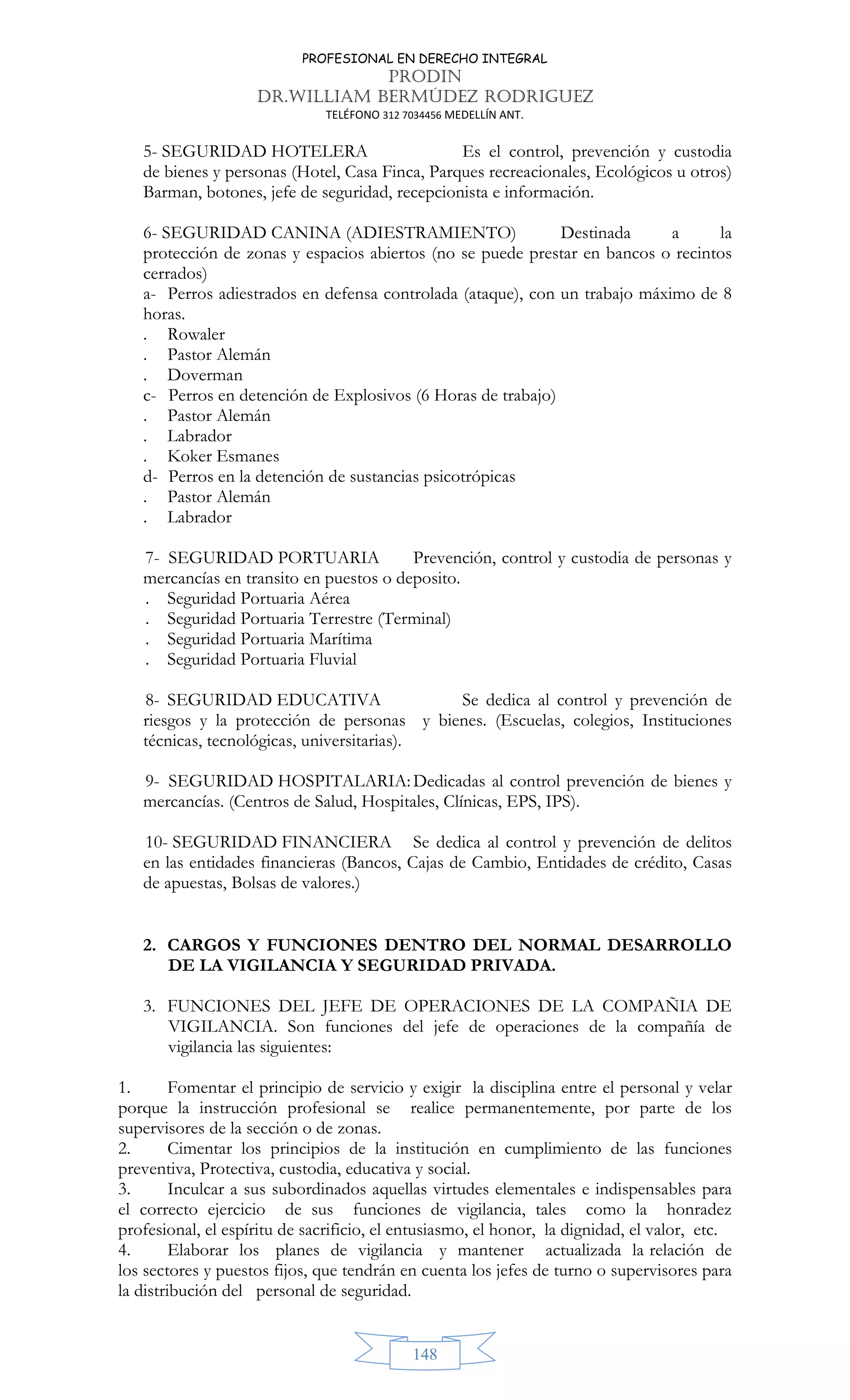 PROFESIONAL EN DERECHO INTEGRAL
PRODIN
DR.WILLIAM BERMÚDEZ RODRIGUEZ
TELÉFONO 312 7034456 MEDELLÍN ANT.
148
5- SEGURIDAD HOTELERA Es el control, prevención y custodia
de bienes y personas (Hotel, Casa Finca, Parques recreacionales, Ecológicos u otros)
Barman, botones, jefe de seguridad, recepcionista e información.
6- SEGURIDAD CANINA (ADIESTRAMIENTO) Destinada a la
protección de zonas y espacios abiertos (no se puede prestar en bancos o recintos
cerrados)
a- Perros adiestrados en defensa controlada (ataque), con un trabajo máximo de 8
horas.
. Rowaler
. Pastor Alemán
. Doverman
c- Perros en detención de Explosivos (6 Horas de trabajo)
. Pastor Alemán
. Labrador
. Koker Esmanes
d- Perros en la detención de sustancias psicotrópicas
. Pastor Alemán
. Labrador
7- SEGURIDAD PORTUARIA Prevención, control y custodia de personas y
mercancías en transito en puestos o deposito.
. Seguridad Portuaria Aérea
. Seguridad Portuaria Terrestre (Terminal)
. Seguridad Portuaria Marítima
. Seguridad Portuaria Fluvial
8- SEGURIDAD EDUCATIVA Se dedica al control y prevención de
riesgos y la protección de personas y bienes. (Escuelas, colegios, Instituciones
técnicas, tecnológicas, universitarias).
9- SEGURIDAD HOSPITALARIA:Dedicadas al control prevención de bienes y
mercancías. (Centros de Salud, Hospitales, Clínicas, EPS, IPS).
10- SEGURIDAD FINANCIERA Se dedica al control y prevención de delitos
en las entidades financieras (Bancos, Cajas de Cambio, Entidades de crédito, Casas
de apuestas, Bolsas de valores.)
2. CARGOS Y FUNCIONES DENTRO DEL NORMAL DESARROLLO
DE LA VIGILANCIA Y SEGURIDAD PRIVADA.
3. FUNCIONES DEL JEFE DE OPERACIONES DE LA COMPAÑIA DE
VIGILANCIA. Son funciones del jefe de operaciones de la compañía de
vigilancia las siguientes:
1. Fomentar el principio de servicio y exigir la disciplina entre el personal y velar
porque la instrucción profesional se realice permanentemente, por parte de los
supervisores de la sección o de zonas.
2. Cimentar los principios de la institución en cumplimiento de las funciones
preventiva, Protectiva, custodia, educativa y social.
3. Inculcar a sus subordinados aquellas virtudes elementales e indispensables para
el correcto ejercicio de sus funciones de vigilancia, tales como la honradez
profesional, el espíritu de sacrificio, el entusiasmo, el honor, la dignidad, el valor, etc.
4. Elaborar los planes de vigilancia y mantener actualizada la relación de
los sectores y puestos fijos, que tendrán en cuenta los jefes de turno o supervisores para
la distribución del personal de seguridad.
 
