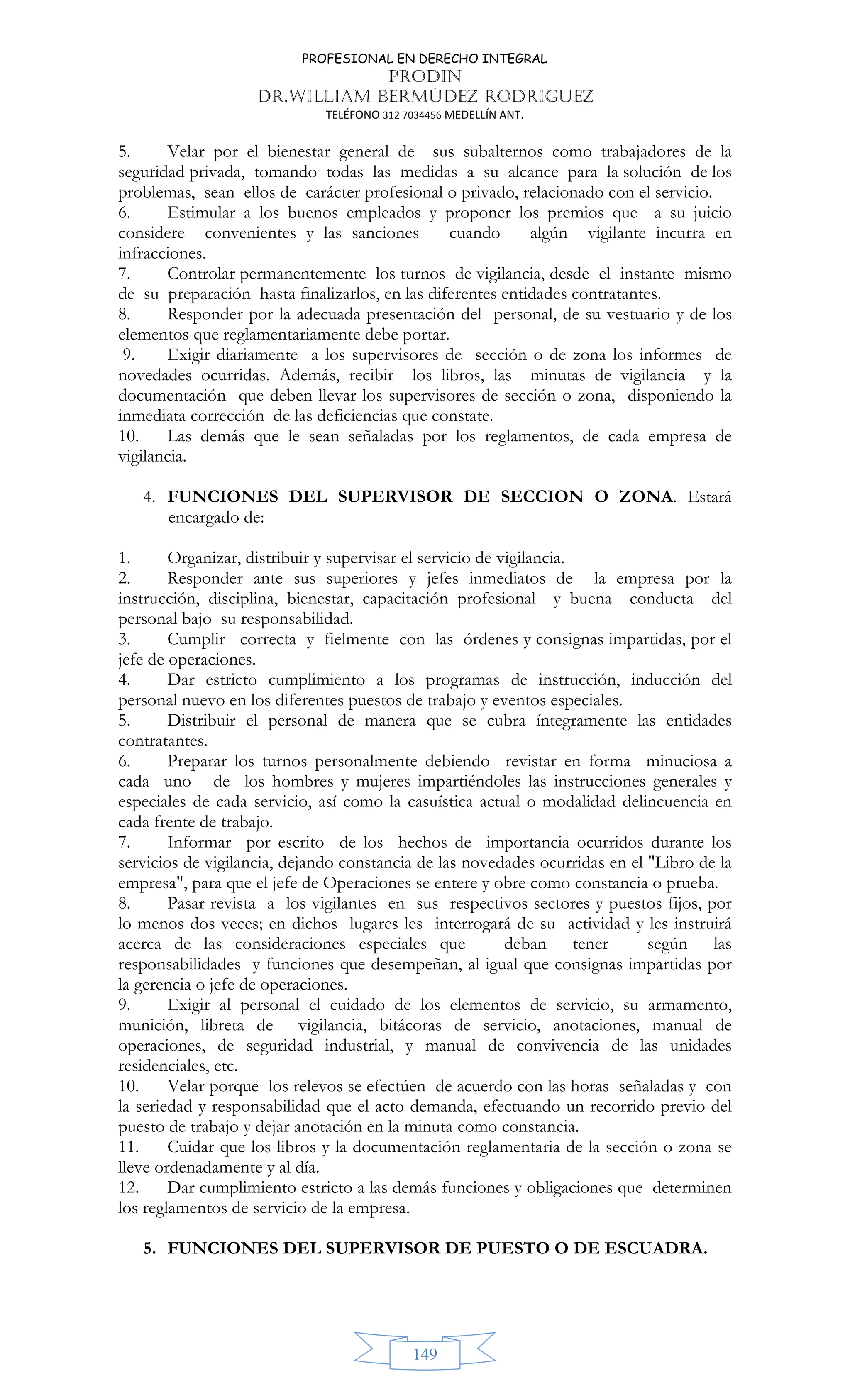 PROFESIONAL EN DERECHO INTEGRAL
PRODIN
DR.WILLIAM BERMÚDEZ RODRIGUEZ
TELÉFONO 312 7034456 MEDELLÍN ANT.
149
5. Velar por el bienestar general de sus subalternos como trabajadores de la
seguridad privada, tomando todas las medidas a su alcance para la solución de los
problemas, sean ellos de carácter profesional o privado, relacionado con el servicio.
6. Estimular a los buenos empleados y proponer los premios que a su juicio
considere convenientes y las sanciones cuando algún vigilante incurra en
infracciones.
7. Controlar permanentemente los turnos de vigilancia, desde el instante mismo
de su preparación hasta finalizarlos, en las diferentes entidades contratantes.
8. Responder por la adecuada presentación del personal, de su vestuario y de los
elementos que reglamentariamente debe portar.
9. Exigir diariamente a los supervisores de sección o de zona los informes de
novedades ocurridas. Además, recibir los libros, las minutas de vigilancia y la
documentación que deben llevar los supervisores de sección o zona, disponiendo la
inmediata corrección de las deficiencias que constate.
10. Las demás que le sean señaladas por los reglamentos, de cada empresa de
vigilancia.
4. FUNCIONES DEL SUPERVISOR DE SECCION O ZONA. Estará
encargado de:
1. Organizar, distribuir y supervisar el servicio de vigilancia.
2. Responder ante sus superiores y jefes inmediatos de la empresa por la
instrucción, disciplina, bienestar, capacitación profesional y buena conducta del
personal bajo su responsabilidad.
3. Cumplir correcta y fielmente con las órdenes y consignas impartidas, por el
jefe de operaciones.
4. Dar estricto cumplimiento a los programas de instrucción, inducción del
personal nuevo en los diferentes puestos de trabajo y eventos especiales.
5. Distribuir el personal de manera que se cubra íntegramente las entidades
contratantes.
6. Preparar los turnos personalmente debiendo revistar en forma minuciosa a
cada uno de los hombres y mujeres impartiéndoles las instrucciones generales y
especiales de cada servicio, así como la casuística actual o modalidad delincuencia en
cada frente de trabajo.
7. Informar por escrito de los hechos de importancia ocurridos durante los
servicios de vigilancia, dejando constancia de las novedades ocurridas en el Libro de la
empresa, para que el jefe de Operaciones se entere y obre como constancia o prueba.
8. Pasar revista a los vigilantes en sus respectivos sectores y puestos fijos, por
lo menos dos veces; en dichos lugares les interrogará de su actividad y les instruirá
acerca de las consideraciones especiales que deban tener según las
responsabilidades y funciones que desempeñan, al igual que consignas impartidas por
la gerencia o jefe de operaciones.
9. Exigir al personal el cuidado de los elementos de servicio, su armamento,
munición, libreta de vigilancia, bitácoras de servicio, anotaciones, manual de
operaciones, de seguridad industrial, y manual de convivencia de las unidades
residenciales, etc.
10. Velar porque los relevos se efectúen de acuerdo con las horas señaladas y con
la seriedad y responsabilidad que el acto demanda, efectuando un recorrido previo del
puesto de trabajo y dejar anotación en la minuta como constancia.
11. Cuidar que los libros y la documentación reglamentaria de la sección o zona se
lleve ordenadamente y al día.
12. Dar cumplimiento estricto a las demás funciones y obligaciones que determinen
los reglamentos de servicio de la empresa.
5. FUNCIONES DEL SUPERVISOR DE PUESTO O DE ESCUADRA.
 