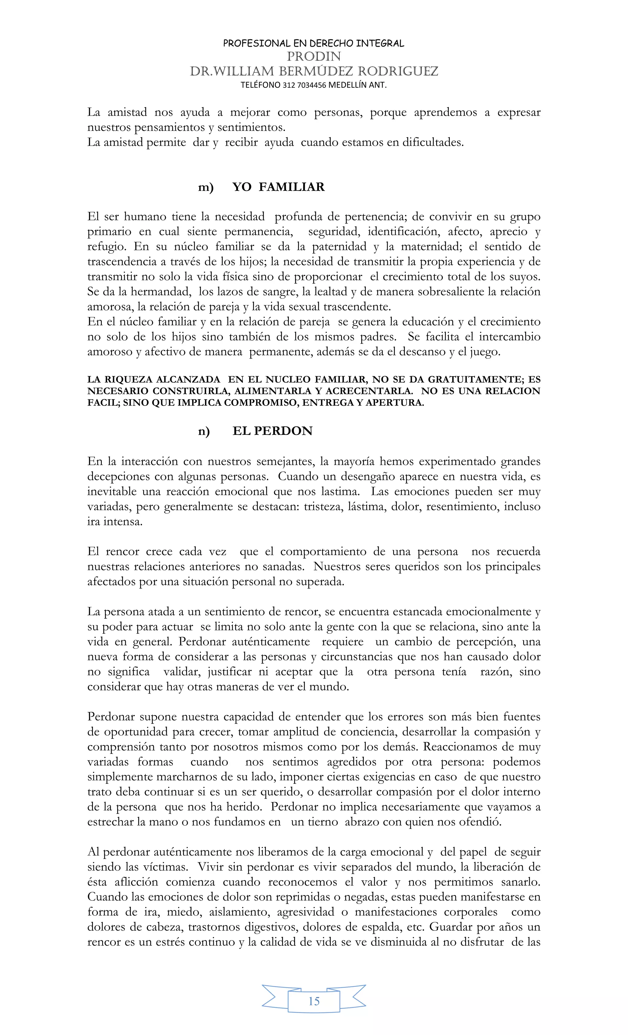 PROFESIONAL EN DERECHO INTEGRAL
PRODIN
DR.WILLIAM BERMÚDEZ RODRIGUEZ
TELÉFONO 312 7034456 MEDELLÍN ANT.
15
La amistad nos ayuda a mejorar como personas, porque aprendemos a expresar
nuestros pensamientos y sentimientos.
La amistad permite dar y recibir ayuda cuando estamos en dificultades.
m) YO FAMILIAR
El ser humano tiene la necesidad profunda de pertenencia; de convivir en su grupo
primario en cual siente permanencia, seguridad, identificación, afecto, aprecio y
refugio. En su núcleo familiar se da la paternidad y la maternidad; el sentido de
trascendencia a través de los hijos; la necesidad de transmitir la propia experiencia y de
transmitir no solo la vida física sino de proporcionar el crecimiento total de los suyos.
Se da la hermandad, los lazos de sangre, la lealtad y de manera sobresaliente la relación
amorosa, la relación de pareja y la vida sexual trascendente.
En el núcleo familiar y en la relación de pareja se genera la educación y el crecimiento
no solo de los hijos sino también de los mismos padres. Se facilita el intercambio
amoroso y afectivo de manera permanente, además se da el descanso y el juego.
LA RIQUEZA ALCANZADA EN EL NUCLEO FAMILIAR, NO SE DA GRATUITAMENTE; ES
NECESARIO CONSTRUIRLA, ALIMENTARLA Y ACRECENTARLA. NO ES UNA RELACION
FACIL; SINO QUE IMPLICA COMPROMISO, ENTREGA Y APERTURA.
n) EL PERDON
En la interacción con nuestros semejantes, la mayoría hemos experimentado grandes
decepciones con algunas personas. Cuando un desengaño aparece en nuestra vida, es
inevitable una reacción emocional que nos lastima. Las emociones pueden ser muy
variadas, pero generalmente se destacan: tristeza, lástima, dolor, resentimiento, incluso
ira intensa.
El rencor crece cada vez que el comportamiento de una persona nos recuerda
nuestras relaciones anteriores no sanadas. Nuestros seres queridos son los principales
afectados por una situación personal no superada.
La persona atada a un sentimiento de rencor, se encuentra estancada emocionalmente y
su poder para actuar se limita no solo ante la gente con la que se relaciona, sino ante la
vida en general. Perdonar auténticamente requiere un cambio de percepción, una
nueva forma de considerar a las personas y circunstancias que nos han causado dolor
no significa validar, justificar ni aceptar que la otra persona tenía razón, sino
considerar que hay otras maneras de ver el mundo.
Perdonar supone nuestra capacidad de entender que los errores son más bien fuentes
de oportunidad para crecer, tomar amplitud de conciencia, desarrollar la compasión y
comprensión tanto por nosotros mismos como por los demás. Reaccionamos de muy
variadas formas cuando nos sentimos agredidos por otra persona: podemos
simplemente marcharnos de su lado, imponer ciertas exigencias en caso de que nuestro
trato deba continuar si es un ser querido, o desarrollar compasión por el dolor interno
de la persona que nos ha herido. Perdonar no implica necesariamente que vayamos a
estrechar la mano o nos fundamos en un tierno abrazo con quien nos ofendió.
Al perdonar auténticamente nos liberamos de la carga emocional y del papel de seguir
siendo las víctimas. Vivir sin perdonar es vivir separados del mundo, la liberación de
ésta aflicción comienza cuando reconocemos el valor y nos permitimos sanarlo.
Cuando las emociones de dolor son reprimidas o negadas, estas pueden manifestarse en
forma de ira, miedo, aislamiento, agresividad o manifestaciones corporales como
dolores de cabeza, trastornos digestivos, dolores de espalda, etc. Guardar por años un
rencor es un estrés continuo y la calidad de vida se ve disminuida al no disfrutar de las
 