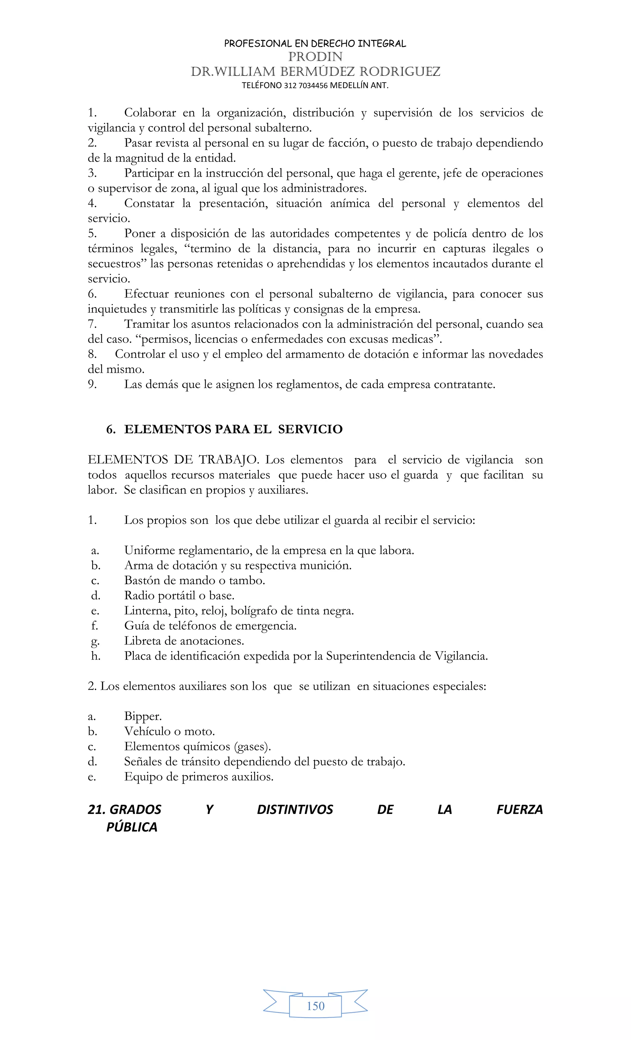 PROFESIONAL EN DERECHO INTEGRAL
PRODIN
DR.WILLIAM BERMÚDEZ RODRIGUEZ
TELÉFONO 312 7034456 MEDELLÍN ANT.
150
1. Colaborar en la organización, distribución y supervisión de los servicios de
vigilancia y control del personal subalterno.
2. Pasar revista al personal en su lugar de facción, o puesto de trabajo dependiendo
de la magnitud de la entidad.
3. Participar en la instrucción del personal, que haga el gerente, jefe de operaciones
o supervisor de zona, al igual que los administradores.
4. Constatar la presentación, situación anímica del personal y elementos del
servicio.
5. Poner a disposición de las autoridades competentes y de policía dentro de los
términos legales, “termino de la distancia, para no incurrir en capturas ilegales o
secuestros” las personas retenidas o aprehendidas y los elementos incautados durante el
servicio.
6. Efectuar reuniones con el personal subalterno de vigilancia, para conocer sus
inquietudes y transmitirle las políticas y consignas de la empresa.
7. Tramitar los asuntos relacionados con la administración del personal, cuando sea
del caso. “permisos, licencias o enfermedades con excusas medicas”.
8. Controlar el uso y el empleo del armamento de dotación e informar las novedades
del mismo.
9. Las demás que le asignen los reglamentos, de cada empresa contratante.
6. ELEMENTOS PARA EL SERVICIO
ELEMENTOS DE TRABAJO. Los elementos para el servicio de vigilancia son
todos aquellos recursos materiales que puede hacer uso el guarda y que facilitan su
labor. Se clasifican en propios y auxiliares.
1. Los propios son los que debe utilizar el guarda al recibir el servicio:
a. Uniforme reglamentario, de la empresa en la que labora.
b. Arma de dotación y su respectiva munición.
c. Bastón de mando o tambo.
d. Radio portátil o base.
e. Linterna, pito, reloj, bolígrafo de tinta negra.
f. Guía de teléfonos de emergencia.
g. Libreta de anotaciones.
h. Placa de identificación expedida por la Superintendencia de Vigilancia.
2. Los elementos auxiliares son los que se utilizan en situaciones especiales:
a. Bipper.
b. Vehículo o moto.
c. Elementos químicos (gases).
d. Señales de tránsito dependiendo del puesto de trabajo.
e. Equipo de primeros auxilios.
21. GRADOS Y DISTINTIVOS DE LA FUERZA
PÚBLICA
 