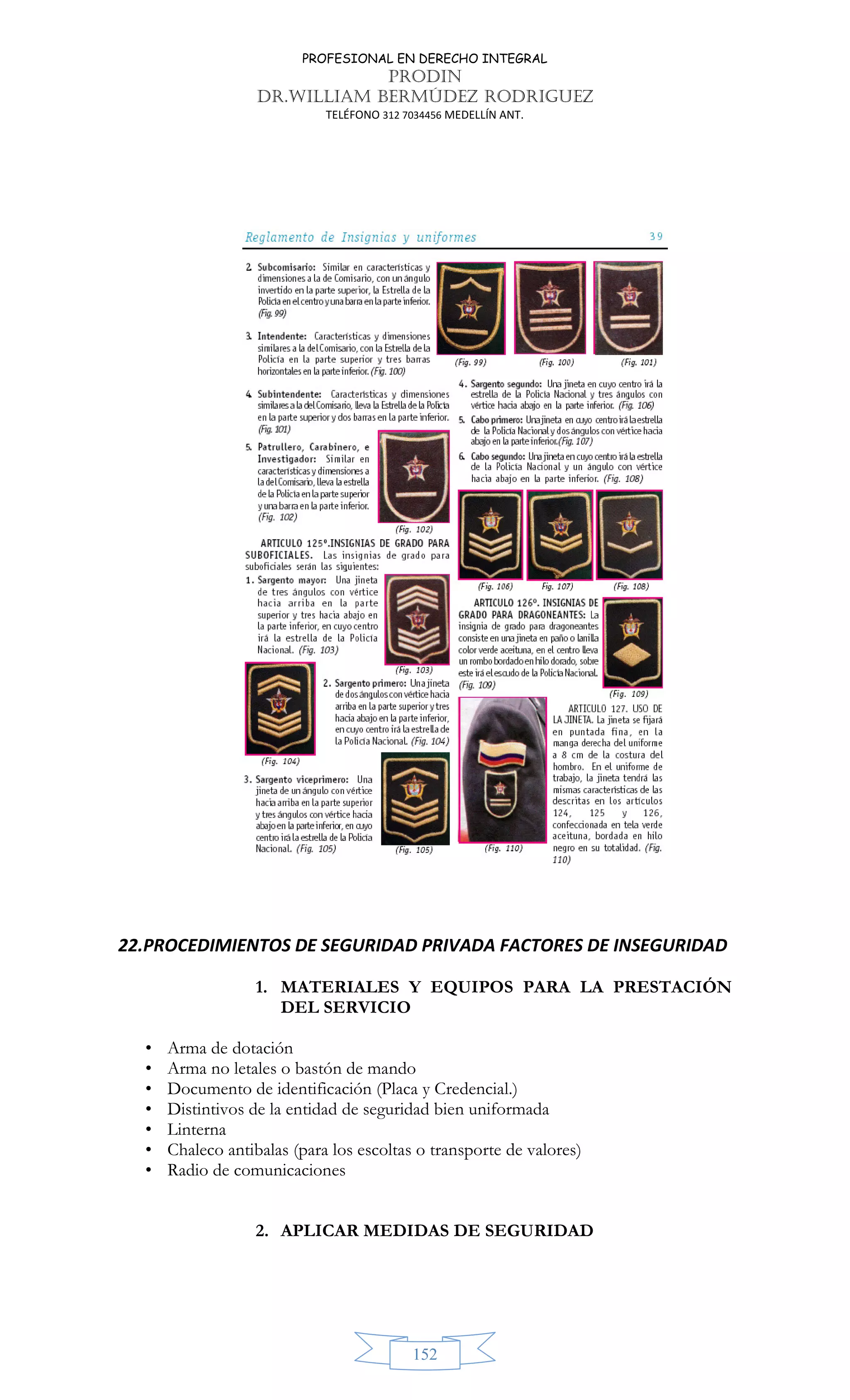 PROFESIONAL EN DERECHO INTEGRAL
PRODIN
DR.WILLIAM BERMÚDEZ RODRIGUEZ
TELÉFONO 312 7034456 MEDELLÍN ANT.
152
22.PROCEDIMIENTOS DE SEGURIDAD PRIVADA FACTORES DE INSEGURIDAD
1. MATERIALES Y EQUIPOS PARA LA PRESTACIÓN
DEL SERVICIO
• Arma de dotación
• Arma no letales o bastón de mando
• Documento de identificación (Placa y Credencial.)
• Distintivos de la entidad de seguridad bien uniformada
• Linterna
• Chaleco antibalas (para los escoltas o transporte de valores)
• Radio de comunicaciones
2. APLICAR MEDIDAS DE SEGURIDAD
 