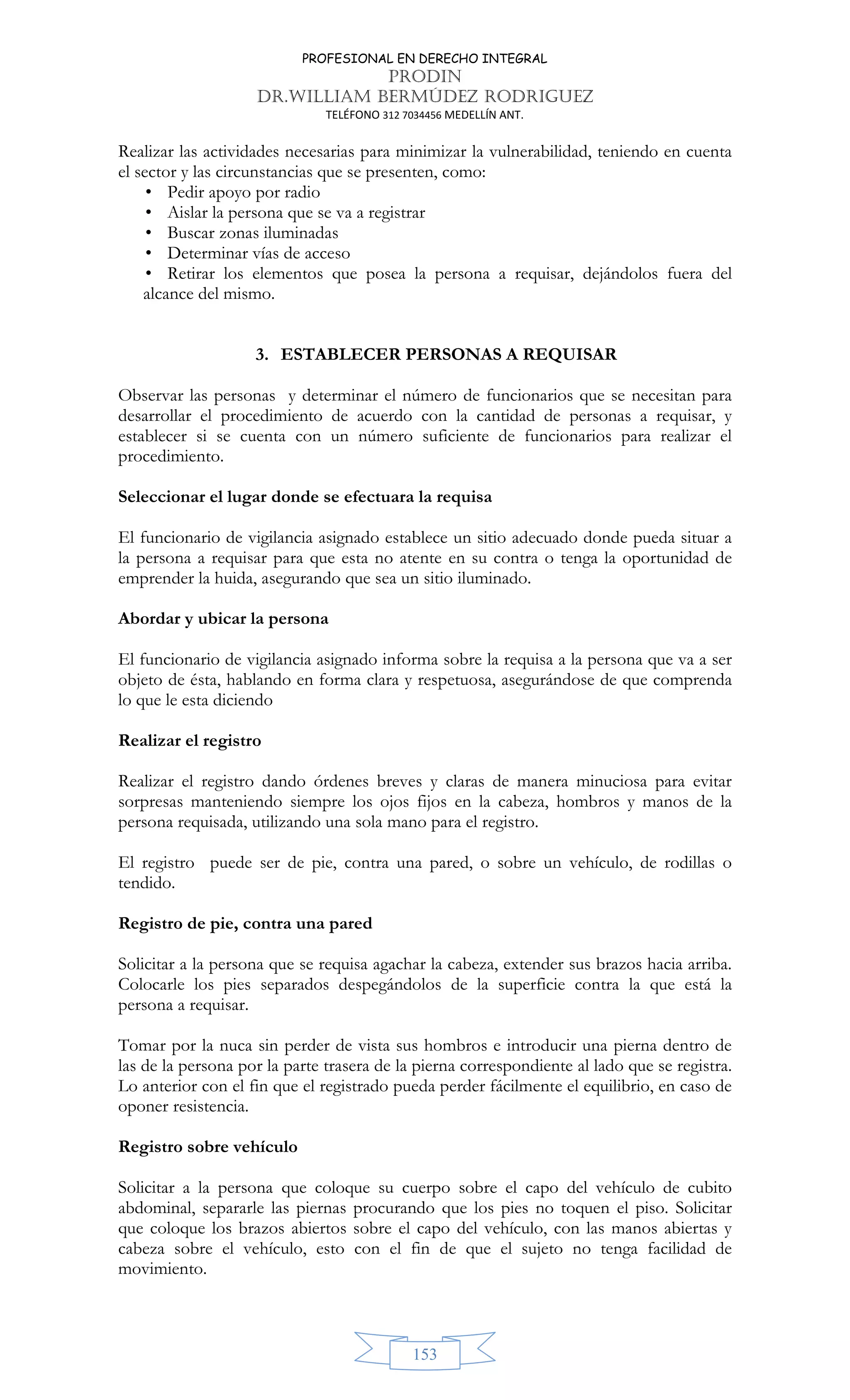 PROFESIONAL EN DERECHO INTEGRAL
PRODIN
DR.WILLIAM BERMÚDEZ RODRIGUEZ
TELÉFONO 312 7034456 MEDELLÍN ANT.
153
Realizar las actividades necesarias para minimizar la vulnerabilidad, teniendo en cuenta
el sector y las circunstancias que se presenten, como:
• Pedir apoyo por radio
• Aislar la persona que se va a registrar
• Buscar zonas iluminadas
• Determinar vías de acceso
• Retirar los elementos que posea la persona a requisar, dejándolos fuera del
alcance del mismo.
3. ESTABLECER PERSONAS A REQUISAR
Observar las personas y determinar el número de funcionarios que se necesitan para
desarrollar el procedimiento de acuerdo con la cantidad de personas a requisar, y
establecer si se cuenta con un número suficiente de funcionarios para realizar el
procedimiento.
Seleccionar el lugar donde se efectuara la requisa
El funcionario de vigilancia asignado establece un sitio adecuado donde pueda situar a
la persona a requisar para que esta no atente en su contra o tenga la oportunidad de
emprender la huida, asegurando que sea un sitio iluminado.
Abordar y ubicar la persona
El funcionario de vigilancia asignado informa sobre la requisa a la persona que va a ser
objeto de ésta, hablando en forma clara y respetuosa, asegurándose de que comprenda
lo que le esta diciendo
Realizar el registro
Realizar el registro dando órdenes breves y claras de manera minuciosa para evitar
sorpresas manteniendo siempre los ojos fijos en la cabeza, hombros y manos de la
persona requisada, utilizando una sola mano para el registro.
El registro puede ser de pie, contra una pared, o sobre un vehículo, de rodillas o
tendido.
Registro de pie, contra una pared
Solicitar a la persona que se requisa agachar la cabeza, extender sus brazos hacia arriba.
Colocarle los pies separados despegándolos de la superficie contra la que está la
persona a requisar.
Tomar por la nuca sin perder de vista sus hombros e introducir una pierna dentro de
las de la persona por la parte trasera de la pierna correspondiente al lado que se registra.
Lo anterior con el fin que el registrado pueda perder fácilmente el equilibrio, en caso de
oponer resistencia.
Registro sobre vehículo
Solicitar a la persona que coloque su cuerpo sobre el capo del vehículo de cubito
abdominal, separarle las piernas procurando que los pies no toquen el piso. Solicitar
que coloque los brazos abiertos sobre el capo del vehículo, con las manos abiertas y
cabeza sobre el vehículo, esto con el fin de que el sujeto no tenga facilidad de
movimiento.
 