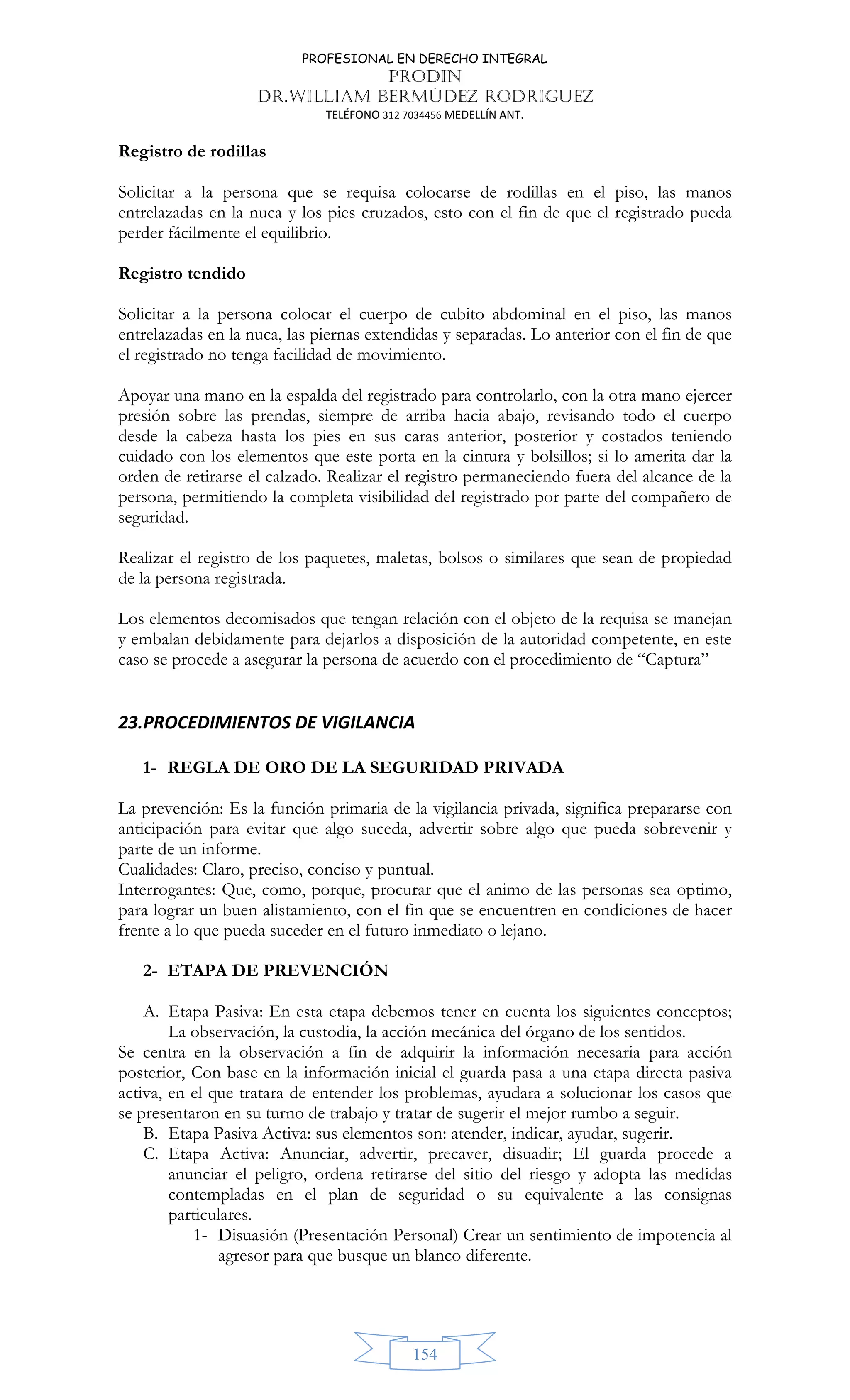 PROFESIONAL EN DERECHO INTEGRAL
PRODIN
DR.WILLIAM BERMÚDEZ RODRIGUEZ
TELÉFONO 312 7034456 MEDELLÍN ANT.
154
Registro de rodillas
Solicitar a la persona que se requisa colocarse de rodillas en el piso, las manos
entrelazadas en la nuca y los pies cruzados, esto con el fin de que el registrado pueda
perder fácilmente el equilibrio.
Registro tendido
Solicitar a la persona colocar el cuerpo de cubito abdominal en el piso, las manos
entrelazadas en la nuca, las piernas extendidas y separadas. Lo anterior con el fin de que
el registrado no tenga facilidad de movimiento.
Apoyar una mano en la espalda del registrado para controlarlo, con la otra mano ejercer
presión sobre las prendas, siempre de arriba hacia abajo, revisando todo el cuerpo
desde la cabeza hasta los pies en sus caras anterior, posterior y costados teniendo
cuidado con los elementos que este porta en la cintura y bolsillos; si lo amerita dar la
orden de retirarse el calzado. Realizar el registro permaneciendo fuera del alcance de la
persona, permitiendo la completa visibilidad del registrado por parte del compañero de
seguridad.
Realizar el registro de los paquetes, maletas, bolsos o similares que sean de propiedad
de la persona registrada.
Los elementos decomisados que tengan relación con el objeto de la requisa se manejan
y embalan debidamente para dejarlos a disposición de la autoridad competente, en este
caso se procede a asegurar la persona de acuerdo con el procedimiento de “Captura”
23.PROCEDIMIENTOS DE VIGILANCIA
1- REGLA DE ORO DE LA SEGURIDAD PRIVADA
La prevención: Es la función primaria de la vigilancia privada, significa prepararse con
anticipación para evitar que algo suceda, advertir sobre algo que pueda sobrevenir y
parte de un informe.
Cualidades: Claro, preciso, conciso y puntual.
Interrogantes: Que, como, porque, procurar que el animo de las personas sea optimo,
para lograr un buen alistamiento, con el fin que se encuentren en condiciones de hacer
frente a lo que pueda suceder en el futuro inmediato o lejano.
2- ETAPA DE PREVENCIÓN
A. Etapa Pasiva: En esta etapa debemos tener en cuenta los siguientes conceptos;
La observación, la custodia, la acción mecánica del órgano de los sentidos.
Se centra en la observación a fin de adquirir la información necesaria para acción
posterior, Con base en la información inicial el guarda pasa a una etapa directa pasiva
activa, en el que tratara de entender los problemas, ayudara a solucionar los casos que
se presentaron en su turno de trabajo y tratar de sugerir el mejor rumbo a seguir.
B. Etapa Pasiva Activa: sus elementos son: atender, indicar, ayudar, sugerir.
C. Etapa Activa: Anunciar, advertir, precaver, disuadir; El guarda procede a
anunciar el peligro, ordena retirarse del sitio del riesgo y adopta las medidas
contempladas en el plan de seguridad o su equivalente a las consignas
particulares.
1- Disuasión (Presentación Personal) Crear un sentimiento de impotencia al
agresor para que busque un blanco diferente.
 