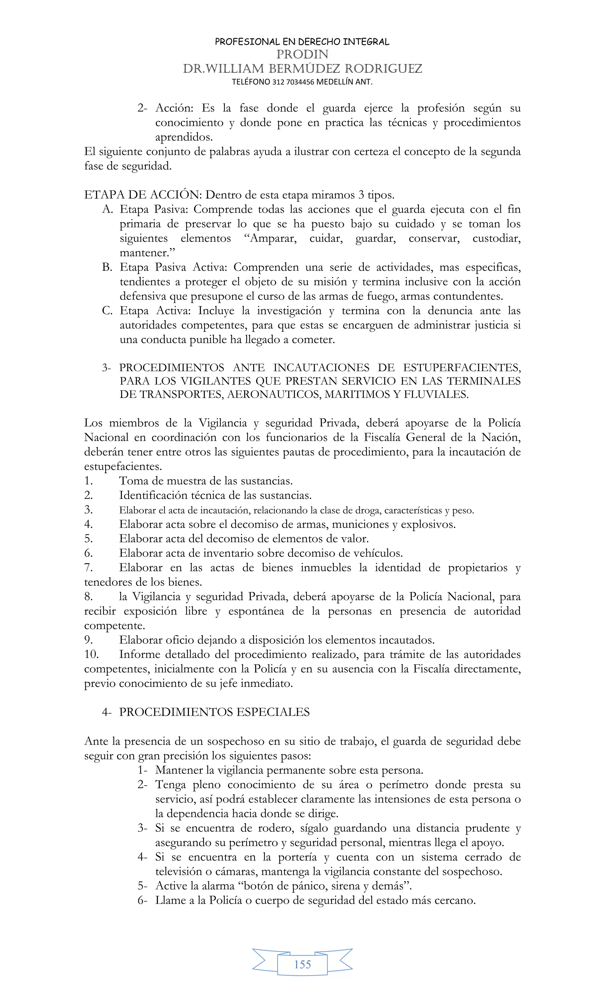 PROFESIONAL EN DERECHO INTEGRAL
PRODIN
DR.WILLIAM BERMÚDEZ RODRIGUEZ
TELÉFONO 312 7034456 MEDELLÍN ANT.
155
2- Acción: Es la fase donde el guarda ejerce la profesión según su
conocimiento y donde pone en practica las técnicas y procedimientos
aprendidos.
El siguiente conjunto de palabras ayuda a ilustrar con certeza el concepto de la segunda
fase de seguridad.
ETAPA DE ACCIÓN: Dentro de esta etapa miramos 3 tipos.
A. Etapa Pasiva: Comprende todas las acciones que el guarda ejecuta con el fin
primaria de preservar lo que se ha puesto bajo su cuidado y se toman los
siguientes elementos “Amparar, cuidar, guardar, conservar, custodiar,
mantener.”
B. Etapa Pasiva Activa: Comprenden una serie de actividades, mas especificas,
tendientes a proteger el objeto de su misión y termina inclusive con la acción
defensiva que presupone el curso de las armas de fuego, armas contundentes.
C. Etapa Activa: Incluye la investigación y termina con la denuncia ante las
autoridades competentes, para que estas se encarguen de administrar justicia si
una conducta punible ha llegado a cometer.
3- PROCEDIMIENTOS ANTE INCAUTACIONES DE ESTUPERFACIENTES,
PARA LOS VIGILANTES QUE PRESTAN SERVICIO EN LAS TERMINALES
DE TRANSPORTES, AERONAUTICOS, MARITIMOS Y FLUVIALES.
Los miembros de la Vigilancia y seguridad Privada, deberá apoyarse de la Policía
Nacional en coordinación con los funcionarios de la Fiscalía General de la Nación,
deberán tener entre otros las siguientes pautas de procedimiento, para la incautación de
estupefacientes.
1. Toma de muestra de las sustancias.
2. Identificación técnica de las sustancias.
3. Elaborar el acta de incautación, relacionando la clase de droga, características y peso.
4. Elaborar acta sobre el decomiso de armas, municiones y explosivos.
5. Elaborar acta del decomiso de elementos de valor.
6. Elaborar acta de inventario sobre decomiso de vehículos.
7. Elaborar en las actas de bienes inmuebles la identidad de propietarios y
tenedores de los bienes.
8. la Vigilancia y seguridad Privada, deberá apoyarse de la Policía Nacional, para
recibir exposición libre y espontánea de la personas en presencia de autoridad
competente.
9. Elaborar oficio dejando a disposición los elementos incautados.
10. Informe detallado del procedimiento realizado, para trámite de las autoridades
competentes, inicialmente con la Policía y en su ausencia con la Fiscalía directamente,
previo conocimiento de su jefe inmediato.
4- PROCEDIMIENTOS ESPECIALES
Ante la presencia de un sospechoso en su sitio de trabajo, el guarda de seguridad debe
seguir con gran precisión los siguientes pasos:
1- Mantener la vigilancia permanente sobre esta persona.
2- Tenga pleno conocimiento de su área o perímetro donde presta su
servicio, así podrá establecer claramente las intensiones de esta persona o
la dependencia hacia donde se dirige.
3- Si se encuentra de rodero, sígalo guardando una distancia prudente y
asegurando su perímetro y seguridad personal, mientras llega el apoyo.
4- Si se encuentra en la portería y cuenta con un sistema cerrado de
televisión o cámaras, mantenga la vigilancia constante del sospechoso.
5- Active la alarma “botón de pánico, sirena y demás”.
6- Llame a la Policía o cuerpo de seguridad del estado más cercano.
 