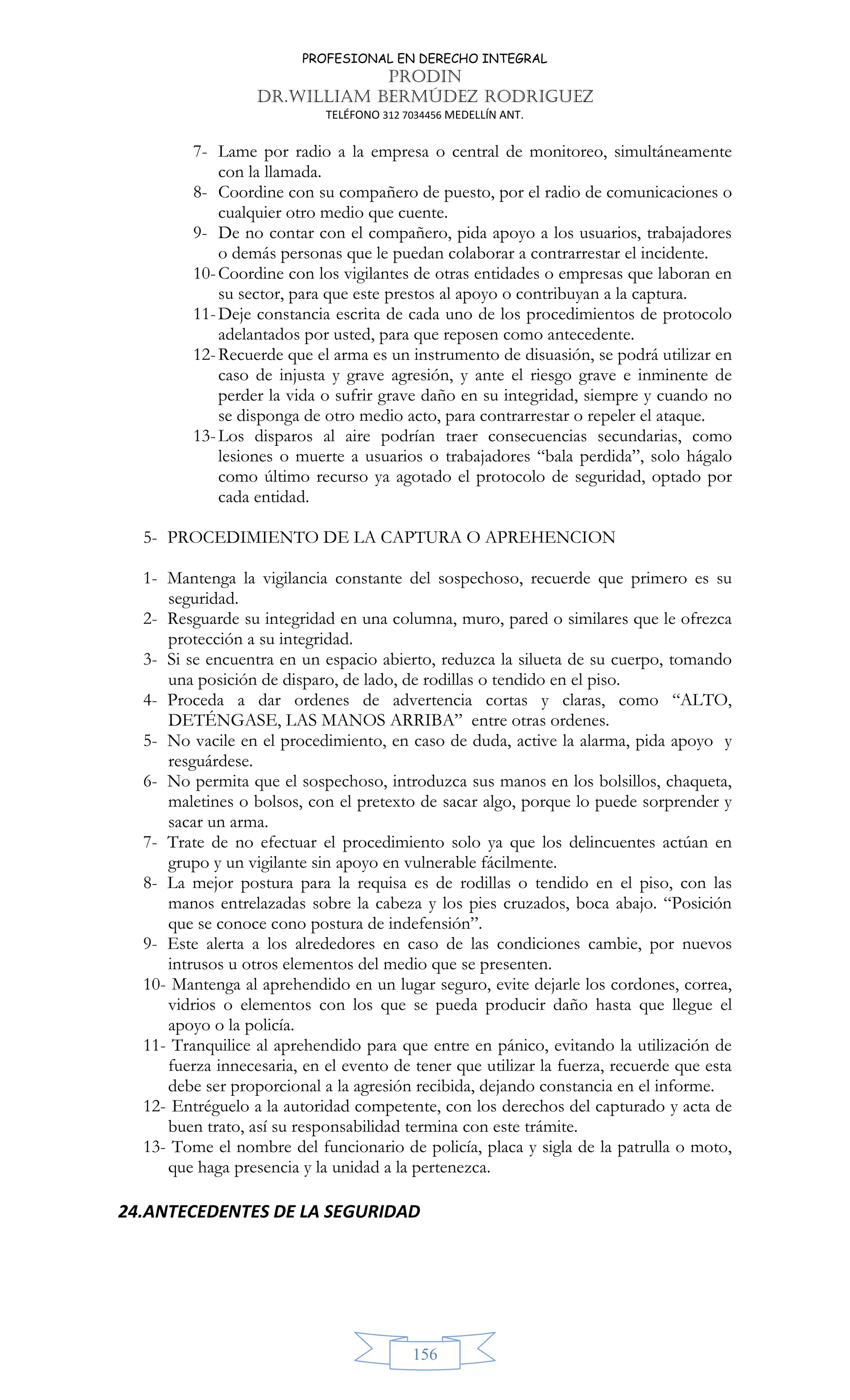 PROFESIONAL EN DERECHO INTEGRAL
PRODIN
DR.WILLIAM BERMÚDEZ RODRIGUEZ
TELÉFONO 312 7034456 MEDELLÍN ANT.
156
7- Lame por radio a la empresa o central de monitoreo, simultáneamente
con la llamada.
8- Coordine con su compañero de puesto, por el radio de comunicaciones o
cualquier otro medio que cuente.
9- De no contar con el compañero, pida apoyo a los usuarios, trabajadores
o demás personas que le puedan colaborar a contrarrestar el incidente.
10-Coordine con los vigilantes de otras entidades o empresas que laboran en
su sector, para que este prestos al apoyo o contribuyan a la captura.
11-Deje constancia escrita de cada uno de los procedimientos de protocolo
adelantados por usted, para que reposen como antecedente.
12-Recuerde que el arma es un instrumento de disuasión, se podrá utilizar en
caso de injusta y grave agresión, y ante el riesgo grave e inminente de
perder la vida o sufrir grave daño en su integridad, siempre y cuando no
se disponga de otro medio acto, para contrarrestar o repeler el ataque.
13-Los disparos al aire podrían traer consecuencias secundarias, como
lesiones o muerte a usuarios o trabajadores “bala perdida”, solo hágalo
como último recurso ya agotado el protocolo de seguridad, optado por
cada entidad.
5- PROCEDIMIENTO DE LA CAPTURA O APREHENCION
1- Mantenga la vigilancia constante del sospechoso, recuerde que primero es su
seguridad.
2- Resguarde su integridad en una columna, muro, pared o similares que le ofrezca
protección a su integridad.
3- Si se encuentra en un espacio abierto, reduzca la silueta de su cuerpo, tomando
una posición de disparo, de lado, de rodillas o tendido en el piso.
4- Proceda a dar ordenes de advertencia cortas y claras, como “ALTO,
DETÉNGASE, LAS MANOS ARRIBA” entre otras ordenes.
5- No vacile en el procedimiento, en caso de duda, active la alarma, pida apoyo y
resguárdese.
6- No permita que el sospechoso, introduzca sus manos en los bolsillos, chaqueta,
maletines o bolsos, con el pretexto de sacar algo, porque lo puede sorprender y
sacar un arma.
7- Trate de no efectuar el procedimiento solo ya que los delincuentes actúan en
grupo y un vigilante sin apoyo en vulnerable fácilmente.
8- La mejor postura para la requisa es de rodillas o tendido en el piso, con las
manos entrelazadas sobre la cabeza y los pies cruzados, boca abajo. “Posición
que se conoce cono postura de indefensión”.
9- Este alerta a los alrededores en caso de las condiciones cambie, por nuevos
intrusos u otros elementos del medio que se presenten.
10- Mantenga al aprehendido en un lugar seguro, evite dejarle los cordones, correa,
vidrios o elementos con los que se pueda producir daño hasta que llegue el
apoyo o la policía.
11- Tranquilice al aprehendido para que entre en pánico, evitando la utilización de
fuerza innecesaria, en el evento de tener que utilizar la fuerza, recuerde que esta
debe ser proporcional a la agresión recibida, dejando constancia en el informe.
12- Entréguelo a la autoridad competente, con los derechos del capturado y acta de
buen trato, así su responsabilidad termina con este trámite.
13- Tome el nombre del funcionario de policía, placa y sigla de la patrulla o moto,
que haga presencia y la unidad a la pertenezca.
24.ANTECEDENTES DE LA SEGURIDAD
 