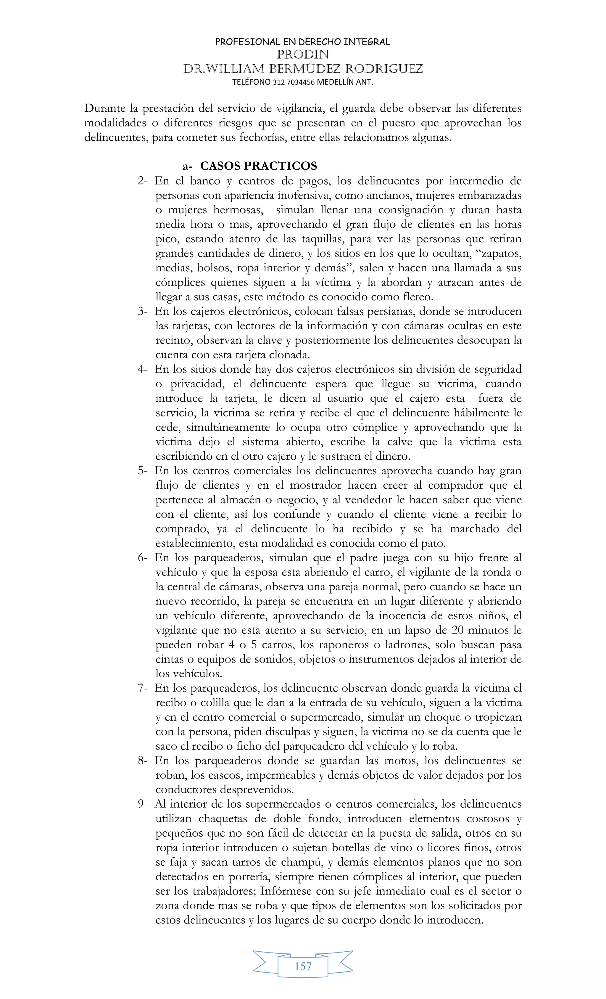 PROFESIONAL EN DERECHO INTEGRAL
PRODIN
DR.WILLIAM BERMÚDEZ RODRIGUEZ
TELÉFONO 312 7034456 MEDELLÍN ANT.
157
Durante la prestación del servicio de vigilancia, el guarda debe observar las diferentes
modalidades o diferentes riesgos que se presentan en el puesto que aprovechan los
delincuentes, para cometer sus fechorías, entre ellas relacionamos algunas.
a- CASOS PRACTICOS
2- En el banco y centros de pagos, los delincuentes por intermedio de
personas con apariencia inofensiva, como ancianos, mujeres embarazadas
o mujeres hermosas, simulan llenar una consignación y duran hasta
media hora o mas, aprovechando el gran flujo de clientes en las horas
pico, estando atento de las taquillas, para ver las personas que retiran
grandes cantidades de dinero, y los sitios en los que lo ocultan, “zapatos,
medias, bolsos, ropa interior y demás”, salen y hacen una llamada a sus
cómplices quienes siguen a la víctima y la abordan y atracan antes de
llegar a sus casas, este método es conocido como fleteo.
3- En los cajeros electrónicos, colocan falsas persianas, donde se introducen
las tarjetas, con lectores de la información y con cámaras ocultas en este
recinto, observan la clave y posteriormente los delincuentes desocupan la
cuenta con esta tarjeta clonada.
4- En los sitios donde hay dos cajeros electrónicos sin división de seguridad
o privacidad, el delincuente espera que llegue su victima, cuando
introduce la tarjeta, le dicen al usuario que el cajero esta fuera de
servicio, la victima se retira y recibe el que el delincuente hábilmente le
cede, simultáneamente lo ocupa otro cómplice y aprovechando que la
victima dejo el sistema abierto, escribe la calve que la victima esta
escribiendo en el otro cajero y le sustraen el dinero.
5- En los centros comerciales los delincuentes aprovecha cuando hay gran
flujo de clientes y en el mostrador hacen creer al comprador que el
pertenece al almacén o negocio, y al vendedor le hacen saber que viene
con el cliente, así los confunde y cuando el cliente viene a recibir lo
comprado, ya el delincuente lo ha recibido y se ha marchado del
establecimiento, esta modalidad es conocida como el pato.
6- En los parqueaderos, simulan que el padre juega con su hijo frente al
vehículo y que la esposa esta abriendo el carro, el vigilante de la ronda o
la central de cámaras, observa una pareja normal, pero cuando se hace un
nuevo recorrido, la pareja se encuentra en un lugar diferente y abriendo
un vehículo diferente, aprovechando de la inocencia de estos niños, el
vigilante que no esta atento a su servicio, en un lapso de 20 minutos le
pueden robar 4 o 5 carros, los raponeros o ladrones, solo buscan pasa
cintas o equipos de sonidos, objetos o instrumentos dejados al interior de
los vehículos.
7- En los parqueaderos, los delincuente observan donde guarda la victima el
recibo o colilla que le dan a la entrada de su vehículo, siguen a la victima
y en el centro comercial o supermercado, simular un choque o tropiezan
con la persona, piden disculpas y siguen, la victima no se da cuenta que le
saco el recibo o ficho del parqueadero del vehículo y lo roba.
8- En los parqueaderos donde se guardan las motos, los delincuentes se
roban, los cascos, impermeables y demás objetos de valor dejados por los
conductores desprevenidos.
9- Al interior de los supermercados o centros comerciales, los delincuentes
utilizan chaquetas de doble fondo, introducen elementos costosos y
pequeños que no son fácil de detectar en la puesta de salida, otros en su
ropa interior introducen o sujetan botellas de vino o licores finos, otros
se faja y sacan tarros de champú, y demás elementos planos que no son
detectados en portería, siempre tienen cómplices al interior, que pueden
ser los trabajadores; Infórmese con su jefe inmediato cual es el sector o
zona donde mas se roba y que tipos de elementos son los solicitados por
estos delincuentes y los lugares de su cuerpo donde lo introducen.
 