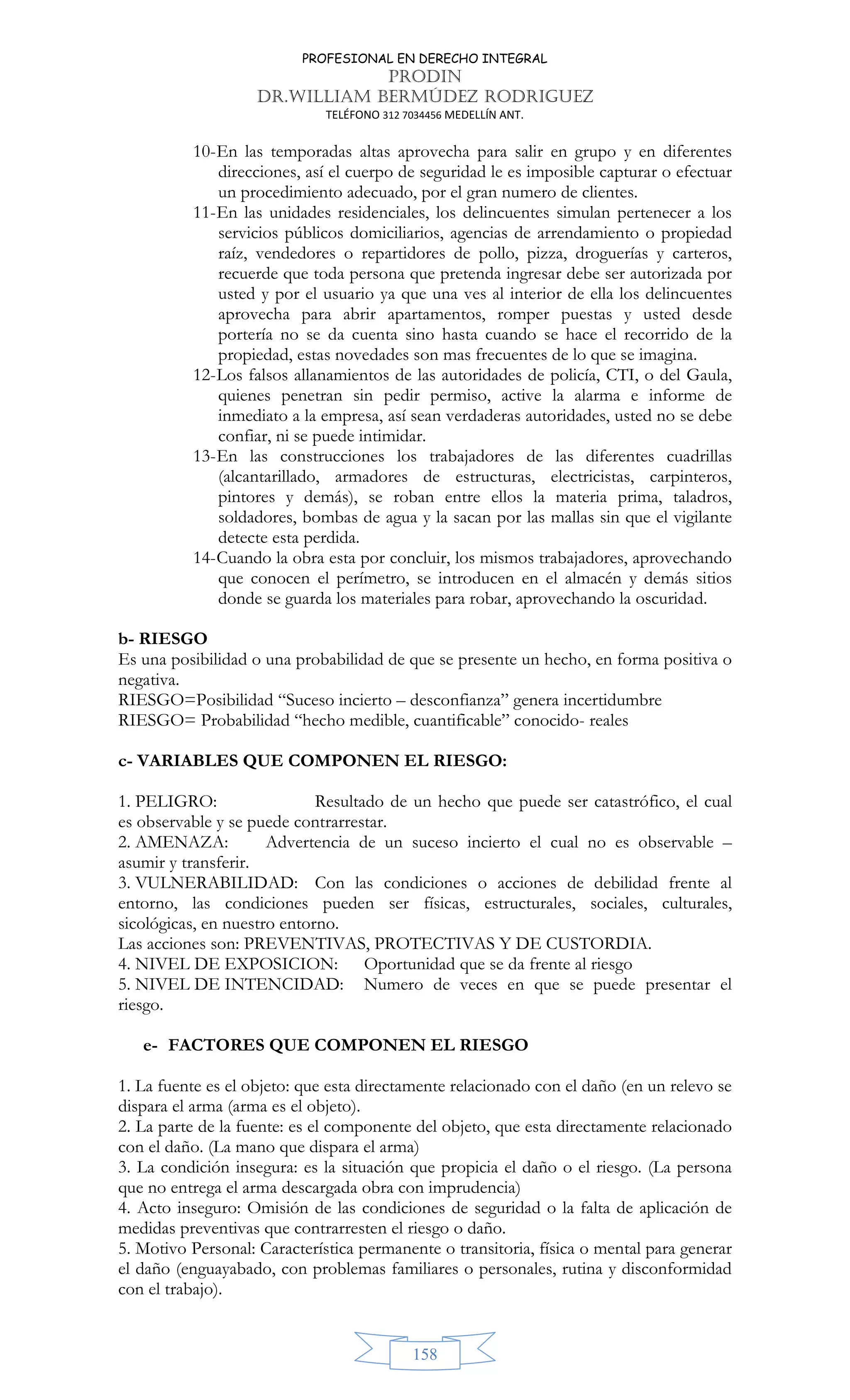 PROFESIONAL EN DERECHO INTEGRAL
PRODIN
DR.WILLIAM BERMÚDEZ RODRIGUEZ
TELÉFONO 312 7034456 MEDELLÍN ANT.
158
10-En las temporadas altas aprovecha para salir en grupo y en diferentes
direcciones, así el cuerpo de seguridad le es imposible capturar o efectuar
un procedimiento adecuado, por el gran numero de clientes.
11-En las unidades residenciales, los delincuentes simulan pertenecer a los
servicios públicos domiciliarios, agencias de arrendamiento o propiedad
raíz, vendedores o repartidores de pollo, pizza, droguerías y carteros,
recuerde que toda persona que pretenda ingresar debe ser autorizada por
usted y por el usuario ya que una ves al interior de ella los delincuentes
aprovecha para abrir apartamentos, romper puestas y usted desde
portería no se da cuenta sino hasta cuando se hace el recorrido de la
propiedad, estas novedades son mas frecuentes de lo que se imagina.
12-Los falsos allanamientos de las autoridades de policía, CTI, o del Gaula,
quienes penetran sin pedir permiso, active la alarma e informe de
inmediato a la empresa, así sean verdaderas autoridades, usted no se debe
confiar, ni se puede intimidar.
13-En las construcciones los trabajadores de las diferentes cuadrillas
(alcantarillado, armadores de estructuras, electricistas, carpinteros,
pintores y demás), se roban entre ellos la materia prima, taladros,
soldadores, bombas de agua y la sacan por las mallas sin que el vigilante
detecte esta perdida.
14-Cuando la obra esta por concluir, los mismos trabajadores, aprovechando
que conocen el perímetro, se introducen en el almacén y demás sitios
donde se guarda los materiales para robar, aprovechando la oscuridad.
b- RIESGO
Es una posibilidad o una probabilidad de que se presente un hecho, en forma positiva o
negativa.
RIESGO=Posibilidad “Suceso incierto – desconfianza” genera incertidumbre
RIESGO= Probabilidad “hecho medible, cuantificable” conocido- reales
c- VARIABLES QUE COMPONEN EL RIESGO:
1. PELIGRO: Resultado de un hecho que puede ser catastrófico, el cual
es observable y se puede contrarrestar.
2. AMENAZA: Advertencia de un suceso incierto el cual no es observable –
asumir y transferir.
3. VULNERABILIDAD: Con las condiciones o acciones de debilidad frente al
entorno, las condiciones pueden ser físicas, estructurales, sociales, culturales,
sicológicas, en nuestro entorno.
Las acciones son: PREVENTIVAS, PROTECTIVAS Y DE CUSTORDIA.
4. NIVEL DE EXPOSICION: Oportunidad que se da frente al riesgo
5. NIVEL DE INTENCIDAD: Numero de veces en que se puede presentar el
riesgo.
e- FACTORES QUE COMPONEN EL RIESGO
1. La fuente es el objeto: que esta directamente relacionado con el daño (en un relevo se
dispara el arma (arma es el objeto).
2. La parte de la fuente: es el componente del objeto, que esta directamente relacionado
con el daño. (La mano que dispara el arma)
3. La condición insegura: es la situación que propicia el daño o el riesgo. (La persona
que no entrega el arma descargada obra con imprudencia)
4. Acto inseguro: Omisión de las condiciones de seguridad o la falta de aplicación de
medidas preventivas que contrarresten el riesgo o daño.
5. Motivo Personal: Característica permanente o transitoria, física o mental para generar
el daño (enguayabado, con problemas familiares o personales, rutina y disconformidad
con el trabajo).
 