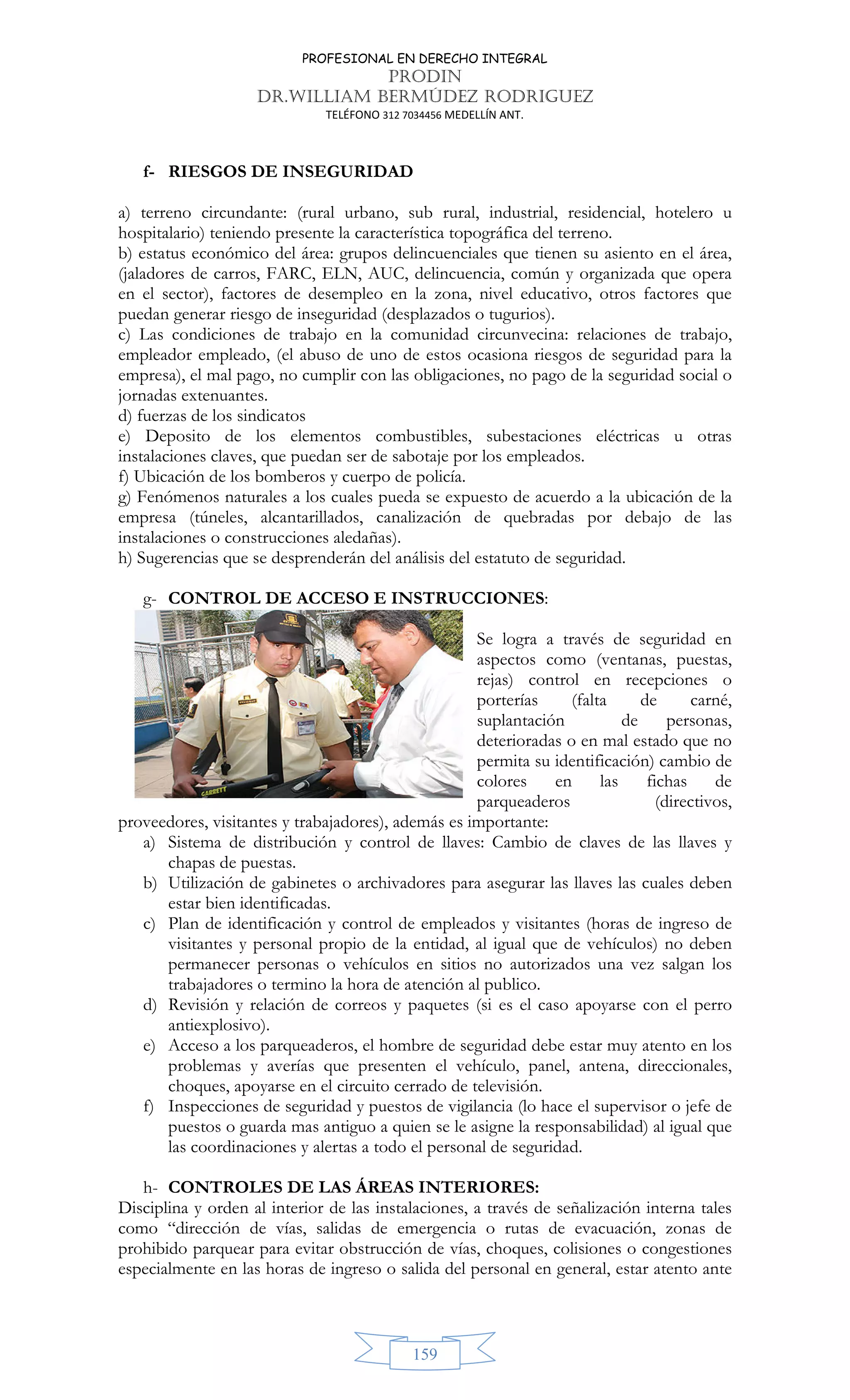 PROFESIONAL EN DERECHO INTEGRAL
PRODIN
DR.WILLIAM BERMÚDEZ RODRIGUEZ
TELÉFONO 312 7034456 MEDELLÍN ANT.
159
f- RIESGOS DE INSEGURIDAD
a) terreno circundante: (rural urbano, sub rural, industrial, residencial, hotelero u
hospitalario) teniendo presente la característica topográfica del terreno.
b) estatus económico del área: grupos delincuenciales que tienen su asiento en el área,
(jaladores de carros, FARC, ELN, AUC, delincuencia, común y organizada que opera
en el sector), factores de desempleo en la zona, nivel educativo, otros factores que
puedan generar riesgo de inseguridad (desplazados o tugurios).
c) Las condiciones de trabajo en la comunidad circunvecina: relaciones de trabajo,
empleador empleado, (el abuso de uno de estos ocasiona riesgos de seguridad para la
empresa), el mal pago, no cumplir con las obligaciones, no pago de la seguridad social o
jornadas extenuantes.
d) fuerzas de los sindicatos
e) Deposito de los elementos combustibles, subestaciones eléctricas u otras
instalaciones claves, que puedan ser de sabotaje por los empleados.
f) Ubicación de los bomberos y cuerpo de policía.
g) Fenómenos naturales a los cuales pueda se expuesto de acuerdo a la ubicación de la
empresa (túneles, alcantarillados, canalización de quebradas por debajo de las
instalaciones o construcciones aledañas).
h) Sugerencias que se desprenderán del análisis del estatuto de seguridad.
g- CONTROL DE ACCESO E INSTRUCCIONES:
Se logra a través de seguridad en
aspectos como (ventanas, puestas,
rejas) control en recepciones o
porterías (falta de carné,
suplantación de personas,
deterioradas o en mal estado que no
permita su identificación) cambio de
colores en las fichas de
parqueaderos (directivos,
proveedores, visitantes y trabajadores), además es importante:
a) Sistema de distribución y control de llaves: Cambio de claves de las llaves y
chapas de puestas.
b) Utilización de gabinetes o archivadores para asegurar las llaves las cuales deben
estar bien identificadas.
c) Plan de identificación y control de empleados y visitantes (horas de ingreso de
visitantes y personal propio de la entidad, al igual que de vehículos) no deben
permanecer personas o vehículos en sitios no autorizados una vez salgan los
trabajadores o termino la hora de atención al publico.
d) Revisión y relación de correos y paquetes (si es el caso apoyarse con el perro
antiexplosivo).
e) Acceso a los parqueaderos, el hombre de seguridad debe estar muy atento en los
problemas y averías que presenten el vehículo, panel, antena, direccionales,
choques, apoyarse en el circuito cerrado de televisión.
f) Inspecciones de seguridad y puestos de vigilancia (lo hace el supervisor o jefe de
puestos o guarda mas antiguo a quien se le asigne la responsabilidad) al igual que
las coordinaciones y alertas a todo el personal de seguridad.
h- CONTROLES DE LAS ÁREAS INTERIORES:
Disciplina y orden al interior de las instalaciones, a través de señalización interna tales
como “dirección de vías, salidas de emergencia o rutas de evacuación, zonas de
prohibido parquear para evitar obstrucción de vías, choques, colisiones o congestiones
especialmente en las horas de ingreso o salida del personal en general, estar atento ante
 