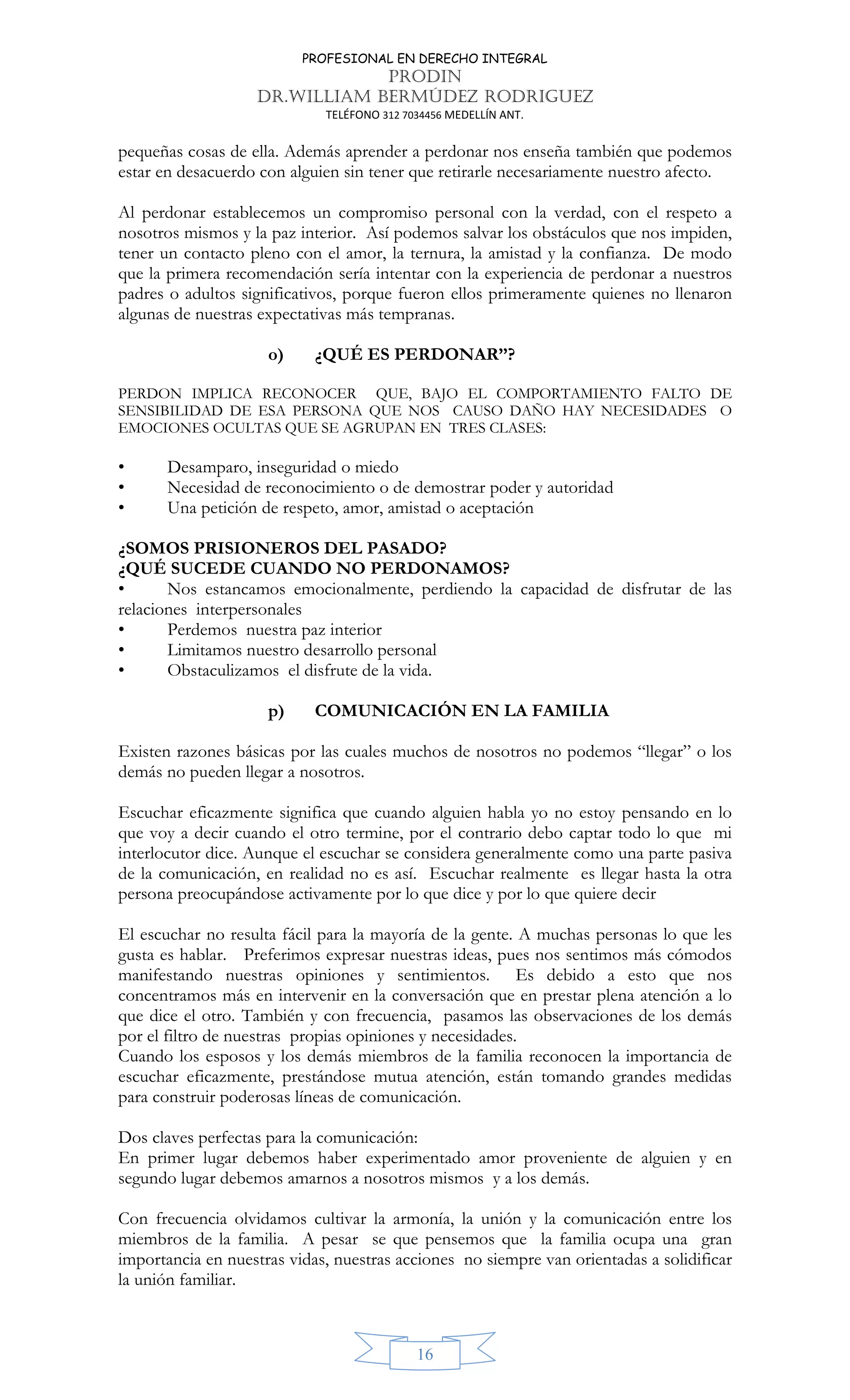 PROFESIONAL EN DERECHO INTEGRAL
PRODIN
DR.WILLIAM BERMÚDEZ RODRIGUEZ
TELÉFONO 312 7034456 MEDELLÍN ANT.
16
pequeñas cosas de ella. Además aprender a perdonar nos enseña también que podemos
estar en desacuerdo con alguien sin tener que retirarle necesariamente nuestro afecto.
Al perdonar establecemos un compromiso personal con la verdad, con el respeto a
nosotros mismos y la paz interior. Así podemos salvar los obstáculos que nos impiden,
tener un contacto pleno con el amor, la ternura, la amistad y la confianza. De modo
que la primera recomendación sería intentar con la experiencia de perdonar a nuestros
padres o adultos significativos, porque fueron ellos primeramente quienes no llenaron
algunas de nuestras expectativas más tempranas.
o) ¿QUÉ ES PERDONAR’’?
PERDON IMPLICA RECONOCER QUE, BAJO EL COMPORTAMIENTO FALTO DE
SENSIBILIDAD DE ESA PERSONA QUE NOS CAUSO DAÑO HAY NECESIDADES O
EMOCIONES OCULTAS QUE SE AGRUPAN EN TRES CLASES:
• Desamparo, inseguridad o miedo
• Necesidad de reconocimiento o de demostrar poder y autoridad
• Una petición de respeto, amor, amistad o aceptación
¿SOMOS PRISIONEROS DEL PASADO?
¿QUÉ SUCEDE CUANDO NO PERDONAMOS?
• Nos estancamos emocionalmente, perdiendo la capacidad de disfrutar de las
relaciones interpersonales
• Perdemos nuestra paz interior
• Limitamos nuestro desarrollo personal
• Obstaculizamos el disfrute de la vida.
p) COMUNICACIÓN EN LA FAMILIA
Existen razones básicas por las cuales muchos de nosotros no podemos “llegar” o los
demás no pueden llegar a nosotros.
Escuchar eficazmente significa que cuando alguien habla yo no estoy pensando en lo
que voy a decir cuando el otro termine, por el contrario debo captar todo lo que mi
interlocutor dice. Aunque el escuchar se considera generalmente como una parte pasiva
de la comunicación, en realidad no es así. Escuchar realmente es llegar hasta la otra
persona preocupándose activamente por lo que dice y por lo que quiere decir
El escuchar no resulta fácil para la mayoría de la gente. A muchas personas lo que les
gusta es hablar. Preferimos expresar nuestras ideas, pues nos sentimos más cómodos
manifestando nuestras opiniones y sentimientos. Es debido a esto que nos
concentramos más en intervenir en la conversación que en prestar plena atención a lo
que dice el otro. También y con frecuencia, pasamos las observaciones de los demás
por el filtro de nuestras propias opiniones y necesidades.
Cuando los esposos y los demás miembros de la familia reconocen la importancia de
escuchar eficazmente, prestándose mutua atención, están tomando grandes medidas
para construir poderosas líneas de comunicación.
Dos claves perfectas para la comunicación:
En primer lugar debemos haber experimentado amor proveniente de alguien y en
segundo lugar debemos amarnos a nosotros mismos y a los demás.
Con frecuencia olvidamos cultivar la armonía, la unión y la comunicación entre los
miembros de la familia. A pesar se que pensemos que la familia ocupa una gran
importancia en nuestras vidas, nuestras acciones no siempre van orientadas a solidificar
la unión familiar.
 