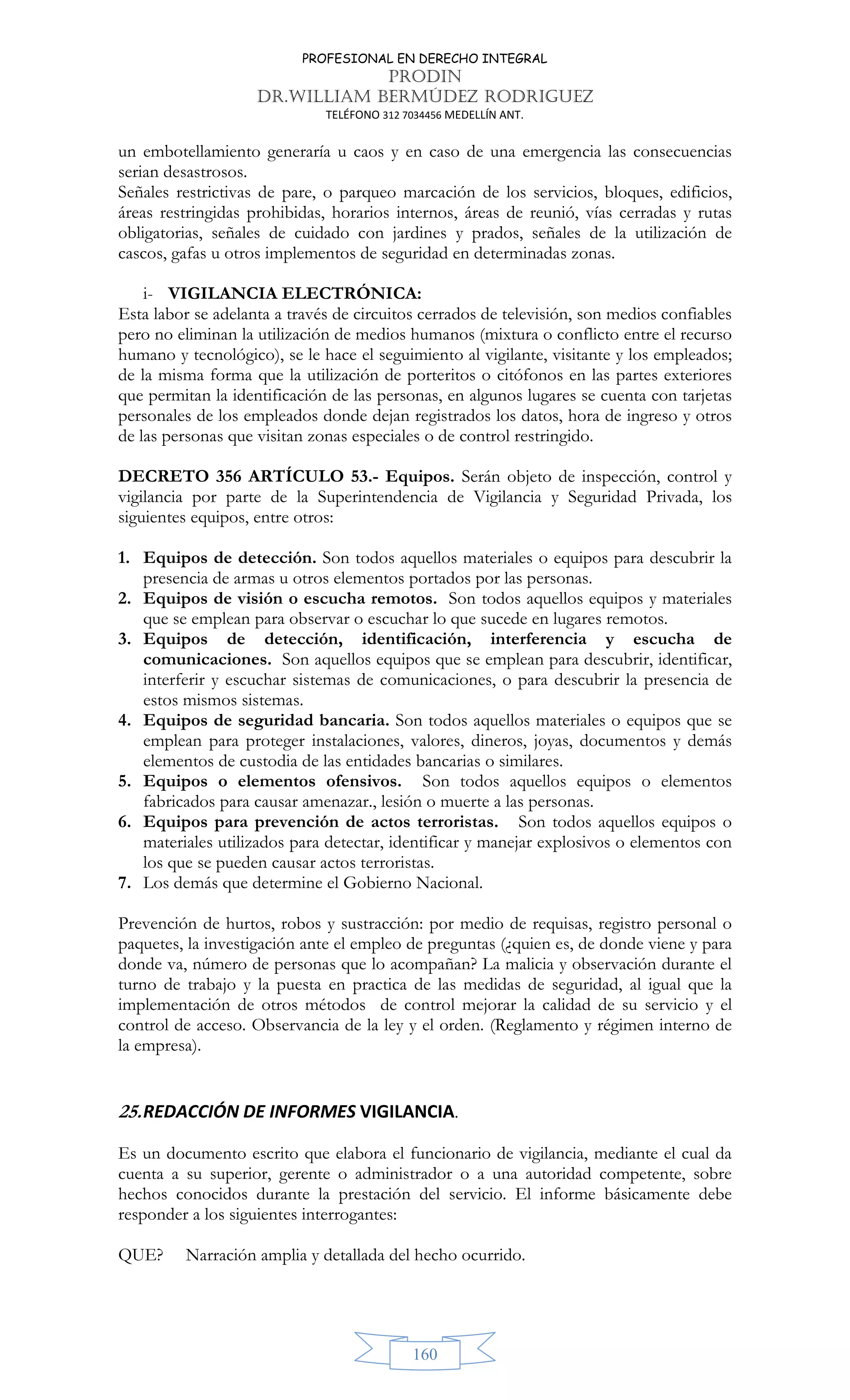 PROFESIONAL EN DERECHO INTEGRAL
PRODIN
DR.WILLIAM BERMÚDEZ RODRIGUEZ
TELÉFONO 312 7034456 MEDELLÍN ANT.
160
un embotellamiento generaría u caos y en caso de una emergencia las consecuencias
serian desastrosos.
Señales restrictivas de pare, o parqueo marcación de los servicios, bloques, edificios,
áreas restringidas prohibidas, horarios internos, áreas de reunió, vías cerradas y rutas
obligatorias, señales de cuidado con jardines y prados, señales de la utilización de
cascos, gafas u otros implementos de seguridad en determinadas zonas.
i- VIGILANCIA ELECTRÓNICA:
Esta labor se adelanta a través de circuitos cerrados de televisión, son medios confiables
pero no eliminan la utilización de medios humanos (mixtura o conflicto entre el recurso
humano y tecnológico), se le hace el seguimiento al vigilante, visitante y los empleados;
de la misma forma que la utilización de porteritos o citófonos en las partes exteriores
que permitan la identificación de las personas, en algunos lugares se cuenta con tarjetas
personales de los empleados donde dejan registrados los datos, hora de ingreso y otros
de las personas que visitan zonas especiales o de control restringido.
DECRETO 356 ARTÍCULO 53.- Equipos. Serán objeto de inspección, control y
vigilancia por parte de la Superintendencia de Vigilancia y Seguridad Privada, los
siguientes equipos, entre otros:
1. Equipos de detección. Son todos aquellos materiales o equipos para descubrir la
presencia de armas u otros elementos portados por las personas.
2. Equipos de visión o escucha remotos. Son todos aquellos equipos y materiales
que se emplean para observar o escuchar lo que sucede en lugares remotos.
3. Equipos de detección, identificación, interferencia y escucha de
comunicaciones. Son aquellos equipos que se emplean para descubrir, identificar,
interferir y escuchar sistemas de comunicaciones, o para descubrir la presencia de
estos mismos sistemas.
4. Equipos de seguridad bancaria. Son todos aquellos materiales o equipos que se
emplean para proteger instalaciones, valores, dineros, joyas, documentos y demás
elementos de custodia de las entidades bancarias o similares.
5. Equipos o elementos ofensivos. Son todos aquellos equipos o elementos
fabricados para causar amenazar., lesión o muerte a las personas.
6. Equipos para prevención de actos terroristas. Son todos aquellos equipos o
materiales utilizados para detectar, identificar y manejar explosivos o elementos con
los que se pueden causar actos terroristas.
7. Los demás que determine el Gobierno Nacional.
Prevención de hurtos, robos y sustracción: por medio de requisas, registro personal o
paquetes, la investigación ante el empleo de preguntas (¿quien es, de donde viene y para
donde va, número de personas que lo acompañan? La malicia y observación durante el
turno de trabajo y la puesta en practica de las medidas de seguridad, al igual que la
implementación de otros métodos de control mejorar la calidad de su servicio y el
control de acceso. Observancia de la ley y el orden. (Reglamento y régimen interno de
la empresa).
25.REDACCIÓN DE INFORMES VIGILANCIA.
Es un documento escrito que elabora el funcionario de vigilancia, mediante el cual da
cuenta a su superior, gerente o administrador o a una autoridad competente, sobre
hechos conocidos durante la prestación del servicio. El informe básicamente debe
responder a los siguientes interrogantes:
QUE? Narración amplia y detallada del hecho ocurrido.
 