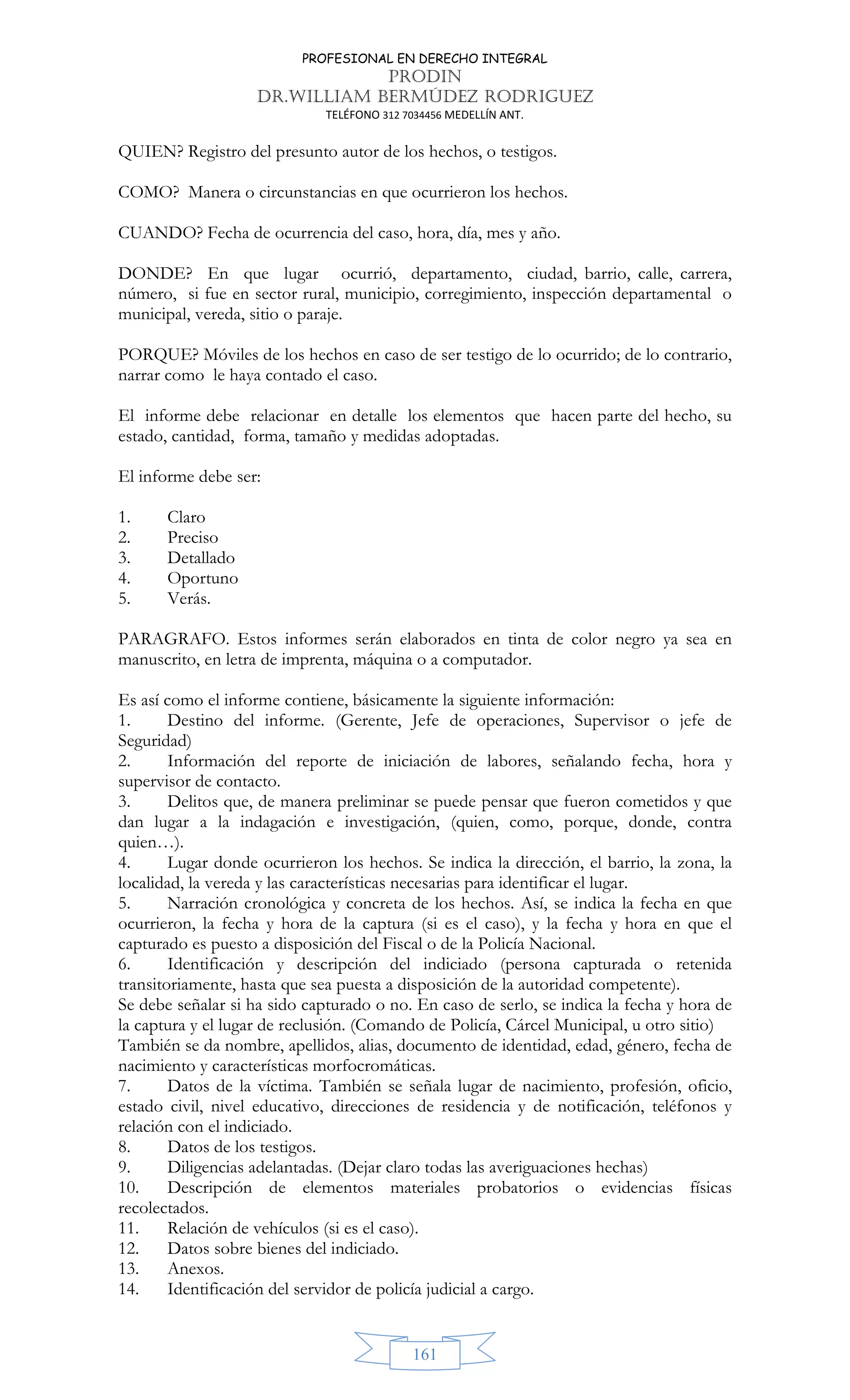 PROFESIONAL EN DERECHO INTEGRAL
PRODIN
DR.WILLIAM BERMÚDEZ RODRIGUEZ
TELÉFONO 312 7034456 MEDELLÍN ANT.
161
QUIEN? Registro del presunto autor de los hechos, o testigos.
COMO? Manera o circunstancias en que ocurrieron los hechos.
CUANDO? Fecha de ocurrencia del caso, hora, día, mes y año.
DONDE? En que lugar ocurrió, departamento, ciudad, barrio, calle, carrera,
número, si fue en sector rural, municipio, corregimiento, inspección departamental o
municipal, vereda, sitio o paraje.
PORQUE? Móviles de los hechos en caso de ser testigo de lo ocurrido; de lo contrario,
narrar como le haya contado el caso.
El informe debe relacionar en detalle los elementos que hacen parte del hecho, su
estado, cantidad, forma, tamaño y medidas adoptadas.
El informe debe ser:
1. Claro
2. Preciso
3. Detallado
4. Oportuno
5. Verás.
PARAGRAFO. Estos informes serán elaborados en tinta de color negro ya sea en
manuscrito, en letra de imprenta, máquina o a computador.
Es así como el informe contiene, básicamente la siguiente información:
1. Destino del informe. (Gerente, Jefe de operaciones, Supervisor o jefe de
Seguridad)
2. Información del reporte de iniciación de labores, señalando fecha, hora y
supervisor de contacto.
3. Delitos que, de manera preliminar se puede pensar que fueron cometidos y que
dan lugar a la indagación e investigación, (quien, como, porque, donde, contra
quien…).
4. Lugar donde ocurrieron los hechos. Se indica la dirección, el barrio, la zona, la
localidad, la vereda y las características necesarias para identificar el lugar.
5. Narración cronológica y concreta de los hechos. Así, se indica la fecha en que
ocurrieron, la fecha y hora de la captura (si es el caso), y la fecha y hora en que el
capturado es puesto a disposición del Fiscal o de la Policía Nacional.
6. Identificación y descripción del indiciado (persona capturada o retenida
transitoriamente, hasta que sea puesta a disposición de la autoridad competente).
Se debe señalar si ha sido capturado o no. En caso de serlo, se indica la fecha y hora de
la captura y el lugar de reclusión. (Comando de Policía, Cárcel Municipal, u otro sitio)
También se da nombre, apellidos, alias, documento de identidad, edad, género, fecha de
nacimiento y características morfocromáticas.
7. Datos de la víctima. También se señala lugar de nacimiento, profesión, oficio,
estado civil, nivel educativo, direcciones de residencia y de notificación, teléfonos y
relación con el indiciado.
8. Datos de los testigos.
9. Diligencias adelantadas. (Dejar claro todas las averiguaciones hechas)
10. Descripción de elementos materiales probatorios o evidencias físicas
recolectados.
11. Relación de vehículos (si es el caso).
12. Datos sobre bienes del indiciado.
13. Anexos.
14. Identificación del servidor de policía judicial a cargo.
 