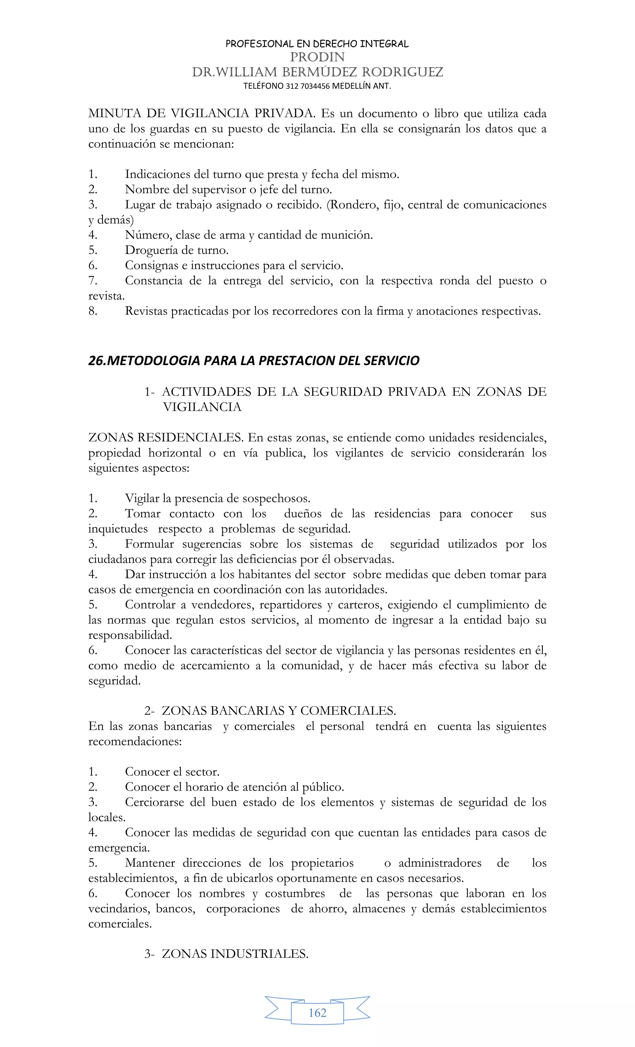 PROFESIONAL EN DERECHO INTEGRAL
PRODIN
DR.WILLIAM BERMÚDEZ RODRIGUEZ
TELÉFONO 312 7034456 MEDELLÍN ANT.
162
MINUTA DE VIGILANCIA PRIVADA. Es un documento o libro que utiliza cada
uno de los guardas en su puesto de vigilancia. En ella se consignarán los datos que a
continuación se mencionan:
1. Indicaciones del turno que presta y fecha del mismo.
2. Nombre del supervisor o jefe del turno.
3. Lugar de trabajo asignado o recibido. (Rondero, fijo, central de comunicaciones
y demás)
4. Número, clase de arma y cantidad de munición.
5. Droguería de turno.
6. Consignas e instrucciones para el servicio.
7. Constancia de la entrega del servicio, con la respectiva ronda del puesto o
revista.
8. Revistas practicadas por los recorredores con la firma y anotaciones respectivas.
26.METODOLOGIA PARA LA PRESTACION DEL SERVICIO
1- ACTIVIDADES DE LA SEGURIDAD PRIVADA EN ZONAS DE
VIGILANCIA
ZONAS RESIDENCIALES. En estas zonas, se entiende como unidades residenciales,
propiedad horizontal o en vía publica, los vigilantes de servicio considerarán los
siguientes aspectos:
1. Vigilar la presencia de sospechosos.
2. Tomar contacto con los dueños de las residencias para conocer sus
inquietudes respecto a problemas de seguridad.
3. Formular sugerencias sobre los sistemas de seguridad utilizados por los
ciudadanos para corregir las deficiencias por él observadas.
4. Dar instrucción a los habitantes del sector sobre medidas que deben tomar para
casos de emergencia en coordinación con las autoridades.
5. Controlar a vendedores, repartidores y carteros, exigiendo el cumplimiento de
las normas que regulan estos servicios, al momento de ingresar a la entidad bajo su
responsabilidad.
6. Conocer las características del sector de vigilancia y las personas residentes en él,
como medio de acercamiento a la comunidad, y de hacer más efectiva su labor de
seguridad.
2- ZONAS BANCARIAS Y COMERCIALES.
En las zonas bancarias y comerciales el personal tendrá en cuenta las siguientes
recomendaciones:
1. Conocer el sector.
2. Conocer el horario de atención al público.
3. Cerciorarse del buen estado de los elementos y sistemas de seguridad de los
locales.
4. Conocer las medidas de seguridad con que cuentan las entidades para casos de
emergencia.
5. Mantener direcciones de los propietarios o administradores de los
establecimientos, a fin de ubicarlos oportunamente en casos necesarios.
6. Conocer los nombres y costumbres de las personas que laboran en los
vecindarios, bancos, corporaciones de ahorro, almacenes y demás establecimientos
comerciales.
3- ZONAS INDUSTRIALES.
 