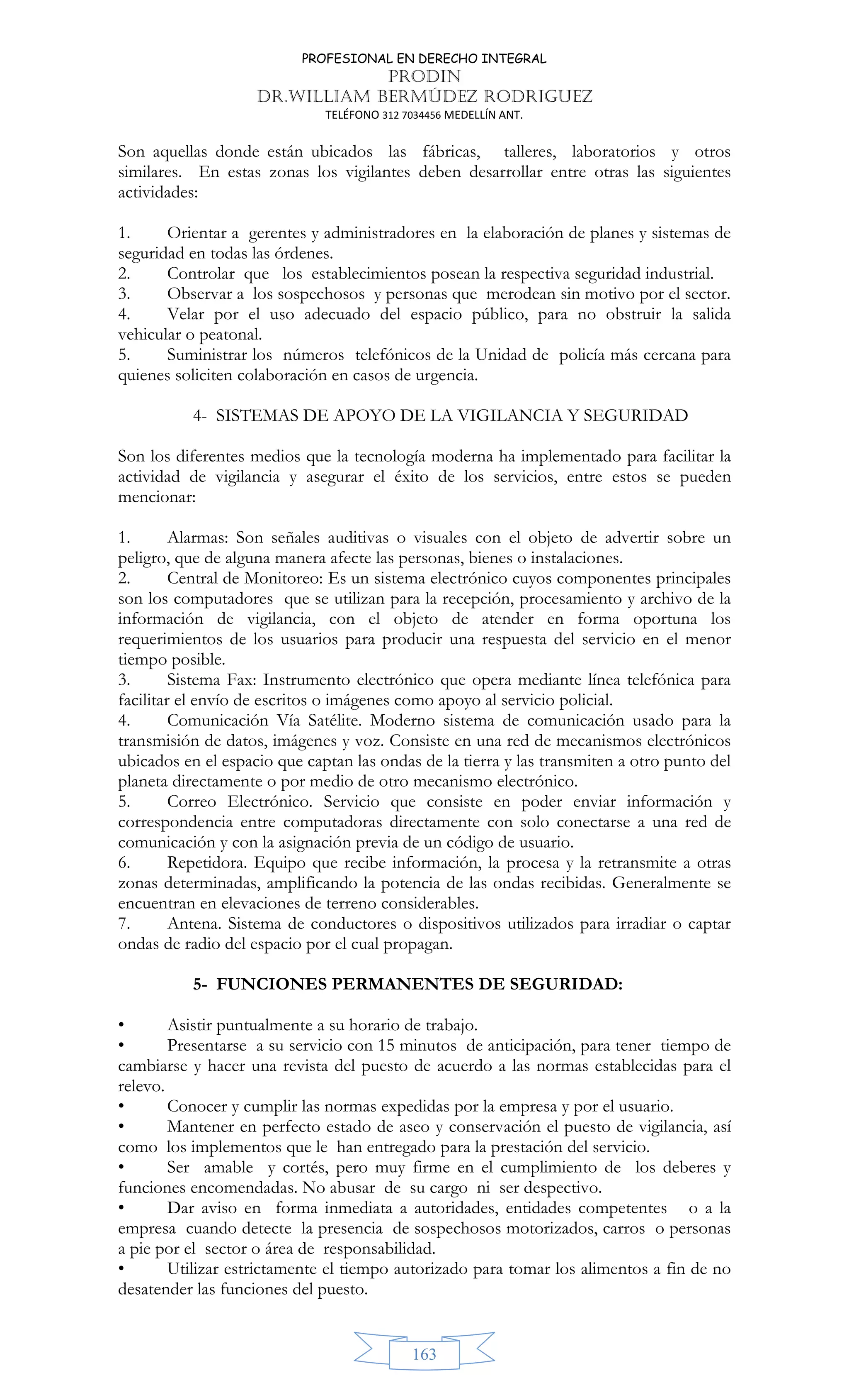 PROFESIONAL EN DERECHO INTEGRAL
PRODIN
DR.WILLIAM BERMÚDEZ RODRIGUEZ
TELÉFONO 312 7034456 MEDELLÍN ANT.
163
Son aquellas donde están ubicados las fábricas, talleres, laboratorios y otros
similares. En estas zonas los vigilantes deben desarrollar entre otras las siguientes
actividades:
1. Orientar a gerentes y administradores en la elaboración de planes y sistemas de
seguridad en todas las órdenes.
2. Controlar que los establecimientos posean la respectiva seguridad industrial.
3. Observar a los sospechosos y personas que merodean sin motivo por el sector.
4. Velar por el uso adecuado del espacio público, para no obstruir la salida
vehicular o peatonal.
5. Suministrar los números telefónicos de la Unidad de policía más cercana para
quienes soliciten colaboración en casos de urgencia.
4- SISTEMAS DE APOYO DE LA VIGILANCIA Y SEGURIDAD
Son los diferentes medios que la tecnología moderna ha implementado para facilitar la
actividad de vigilancia y asegurar el éxito de los servicios, entre estos se pueden
mencionar:
1. Alarmas: Son señales auditivas o visuales con el objeto de advertir sobre un
peligro, que de alguna manera afecte las personas, bienes o instalaciones.
2. Central de Monitoreo: Es un sistema electrónico cuyos componentes principales
son los computadores que se utilizan para la recepción, procesamiento y archivo de la
información de vigilancia, con el objeto de atender en forma oportuna los
requerimientos de los usuarios para producir una respuesta del servicio en el menor
tiempo posible.
3. Sistema Fax: Instrumento electrónico que opera mediante línea telefónica para
facilitar el envío de escritos o imágenes como apoyo al servicio policial.
4. Comunicación Vía Satélite. Moderno sistema de comunicación usado para la
transmisión de datos, imágenes y voz. Consiste en una red de mecanismos electrónicos
ubicados en el espacio que captan las ondas de la tierra y las transmiten a otro punto del
planeta directamente o por medio de otro mecanismo electrónico.
5. Correo Electrónico. Servicio que consiste en poder enviar información y
correspondencia entre computadoras directamente con solo conectarse a una red de
comunicación y con la asignación previa de un código de usuario.
6. Repetidora. Equipo que recibe información, la procesa y la retransmite a otras
zonas determinadas, amplificando la potencia de las ondas recibidas. Generalmente se
encuentran en elevaciones de terreno considerables.
7. Antena. Sistema de conductores o dispositivos utilizados para irradiar o captar
ondas de radio del espacio por el cual propagan.
5- FUNCIONES PERMANENTES DE SEGURIDAD:
• Asistir puntualmente a su horario de trabajo.
• Presentarse a su servicio con 15 minutos de anticipación, para tener tiempo de
cambiarse y hacer una revista del puesto de acuerdo a las normas establecidas para el
relevo.
• Conocer y cumplir las normas expedidas por la empresa y por el usuario.
• Mantener en perfecto estado de aseo y conservación el puesto de vigilancia, así
como los implementos que le han entregado para la prestación del servicio.
• Ser amable y cortés, pero muy firme en el cumplimiento de los deberes y
funciones encomendadas. No abusar de su cargo ni ser despectivo.
• Dar aviso en forma inmediata a autoridades, entidades competentes o a la
empresa cuando detecte la presencia de sospechosos motorizados, carros o personas
a pie por el sector o área de responsabilidad.
• Utilizar estrictamente el tiempo autorizado para tomar los alimentos a fin de no
desatender las funciones del puesto.
 