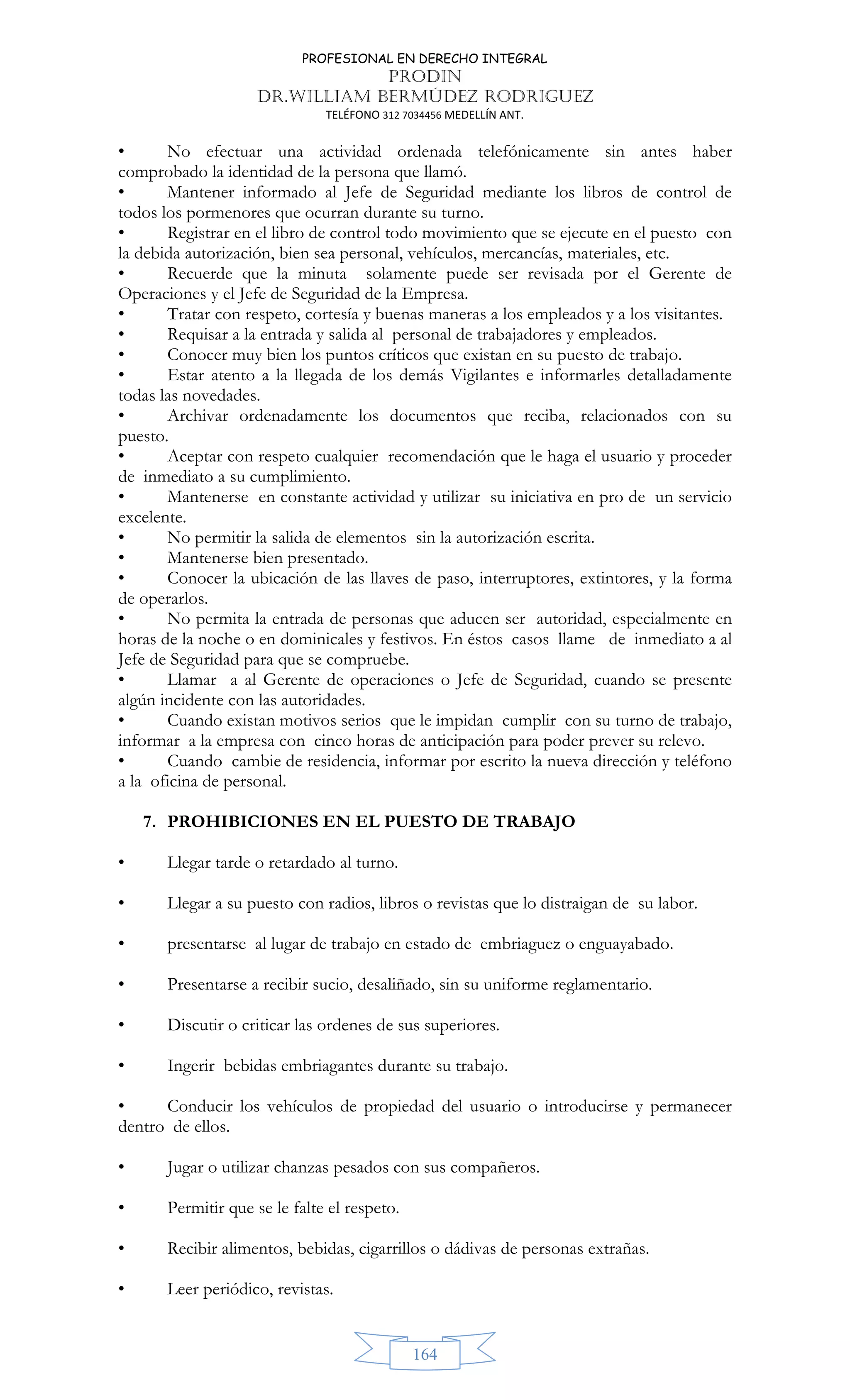 PROFESIONAL EN DERECHO INTEGRAL
PRODIN
DR.WILLIAM BERMÚDEZ RODRIGUEZ
TELÉFONO 312 7034456 MEDELLÍN ANT.
164
• No efectuar una actividad ordenada telefónicamente sin antes haber
comprobado la identidad de la persona que llamó.
• Mantener informado al Jefe de Seguridad mediante los libros de control de
todos los pormenores que ocurran durante su turno.
• Registrar en el libro de control todo movimiento que se ejecute en el puesto con
la debida autorización, bien sea personal, vehículos, mercancías, materiales, etc.
• Recuerde que la minuta solamente puede ser revisada por el Gerente de
Operaciones y el Jefe de Seguridad de la Empresa.
• Tratar con respeto, cortesía y buenas maneras a los empleados y a los visitantes.
• Requisar a la entrada y salida al personal de trabajadores y empleados.
• Conocer muy bien los puntos críticos que existan en su puesto de trabajo.
• Estar atento a la llegada de los demás Vigilantes e informarles detalladamente
todas las novedades.
• Archivar ordenadamente los documentos que reciba, relacionados con su
puesto.
• Aceptar con respeto cualquier recomendación que le haga el usuario y proceder
de inmediato a su cumplimiento.
• Mantenerse en constante actividad y utilizar su iniciativa en pro de un servicio
excelente.
• No permitir la salida de elementos sin la autorización escrita.
• Mantenerse bien presentado.
• Conocer la ubicación de las llaves de paso, interruptores, extintores, y la forma
de operarlos.
• No permita la entrada de personas que aducen ser autoridad, especialmente en
horas de la noche o en dominicales y festivos. En éstos casos llame de inmediato a al
Jefe de Seguridad para que se compruebe.
• Llamar a al Gerente de operaciones o Jefe de Seguridad, cuando se presente
algún incidente con las autoridades.
• Cuando existan motivos serios que le impidan cumplir con su turno de trabajo,
informar a la empresa con cinco horas de anticipación para poder prever su relevo.
• Cuando cambie de residencia, informar por escrito la nueva dirección y teléfono
a la oficina de personal.
7. PROHIBICIONES EN EL PUESTO DE TRABAJO
• Llegar tarde o retardado al turno.
• Llegar a su puesto con radios, libros o revistas que lo distraigan de su labor.
• presentarse al lugar de trabajo en estado de embriaguez o enguayabado.
• Presentarse a recibir sucio, desaliñado, sin su uniforme reglamentario.
• Discutir o criticar las ordenes de sus superiores.
• Ingerir bebidas embriagantes durante su trabajo.
• Conducir los vehículos de propiedad del usuario o introducirse y permanecer
dentro de ellos.
• Jugar o utilizar chanzas pesados con sus compañeros.
• Permitir que se le falte el respeto.
• Recibir alimentos, bebidas, cigarrillos o dádivas de personas extrañas.
• Leer periódico, revistas.
 