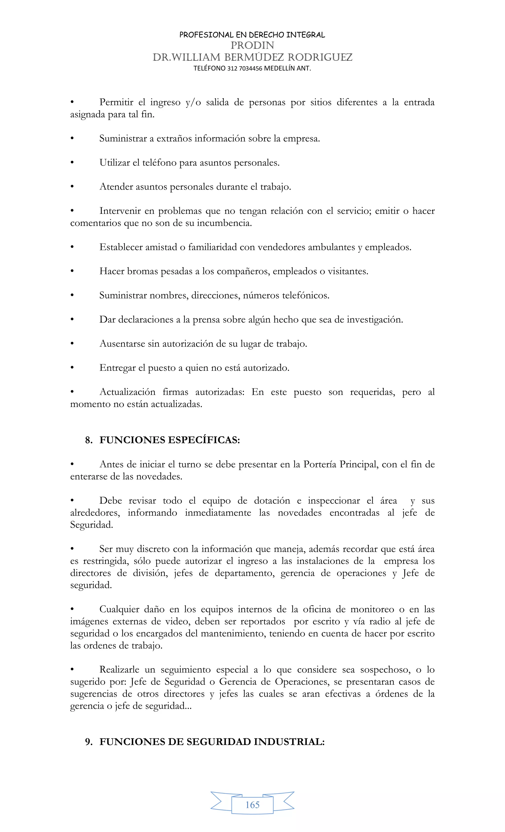 PROFESIONAL EN DERECHO INTEGRAL
PRODIN
DR.WILLIAM BERMÚDEZ RODRIGUEZ
TELÉFONO 312 7034456 MEDELLÍN ANT.
165
• Permitir el ingreso y/o salida de personas por sitios diferentes a la entrada
asignada para tal fin.
• Suministrar a extraños información sobre la empresa.
• Utilizar el teléfono para asuntos personales.
• Atender asuntos personales durante el trabajo.
• Intervenir en problemas que no tengan relación con el servicio; emitir o hacer
comentarios que no son de su incumbencia.
• Establecer amistad o familiaridad con vendedores ambulantes y empleados.
• Hacer bromas pesadas a los compañeros, empleados o visitantes.
• Suministrar nombres, direcciones, números telefónicos.
• Dar declaraciones a la prensa sobre algún hecho que sea de investigación.
• Ausentarse sin autorización de su lugar de trabajo.
• Entregar el puesto a quien no está autorizado.
• Actualización firmas autorizadas: En este puesto son requeridas, pero al
momento no están actualizadas.
8. FUNCIONES ESPECÍFICAS:
• Antes de iniciar el turno se debe presentar en la Portería Principal, con el fin de
enterarse de las novedades.
• Debe revisar todo el equipo de dotación e inspeccionar el área y sus
alrededores, informando inmediatamente las novedades encontradas al jefe de
Seguridad.
• Ser muy discreto con la información que maneja, además recordar que está área
es restringida, sólo puede autorizar el ingreso a las instalaciones de la empresa los
directores de división, jefes de departamento, gerencia de operaciones y Jefe de
seguridad.
• Cualquier daño en los equipos internos de la oficina de monitoreo o en las
imágenes externas de video, deben ser reportados por escrito y vía radio al jefe de
seguridad o los encargados del mantenimiento, teniendo en cuenta de hacer por escrito
las ordenes de trabajo.
• Realizarle un seguimiento especial a lo que considere sea sospechoso, o lo
sugerido por: Jefe de Seguridad o Gerencia de Operaciones, se presentaran casos de
sugerencias de otros directores y jefes las cuales se aran efectivas a órdenes de la
gerencia o jefe de seguridad...
9. FUNCIONES DE SEGURIDAD INDUSTRIAL:
 