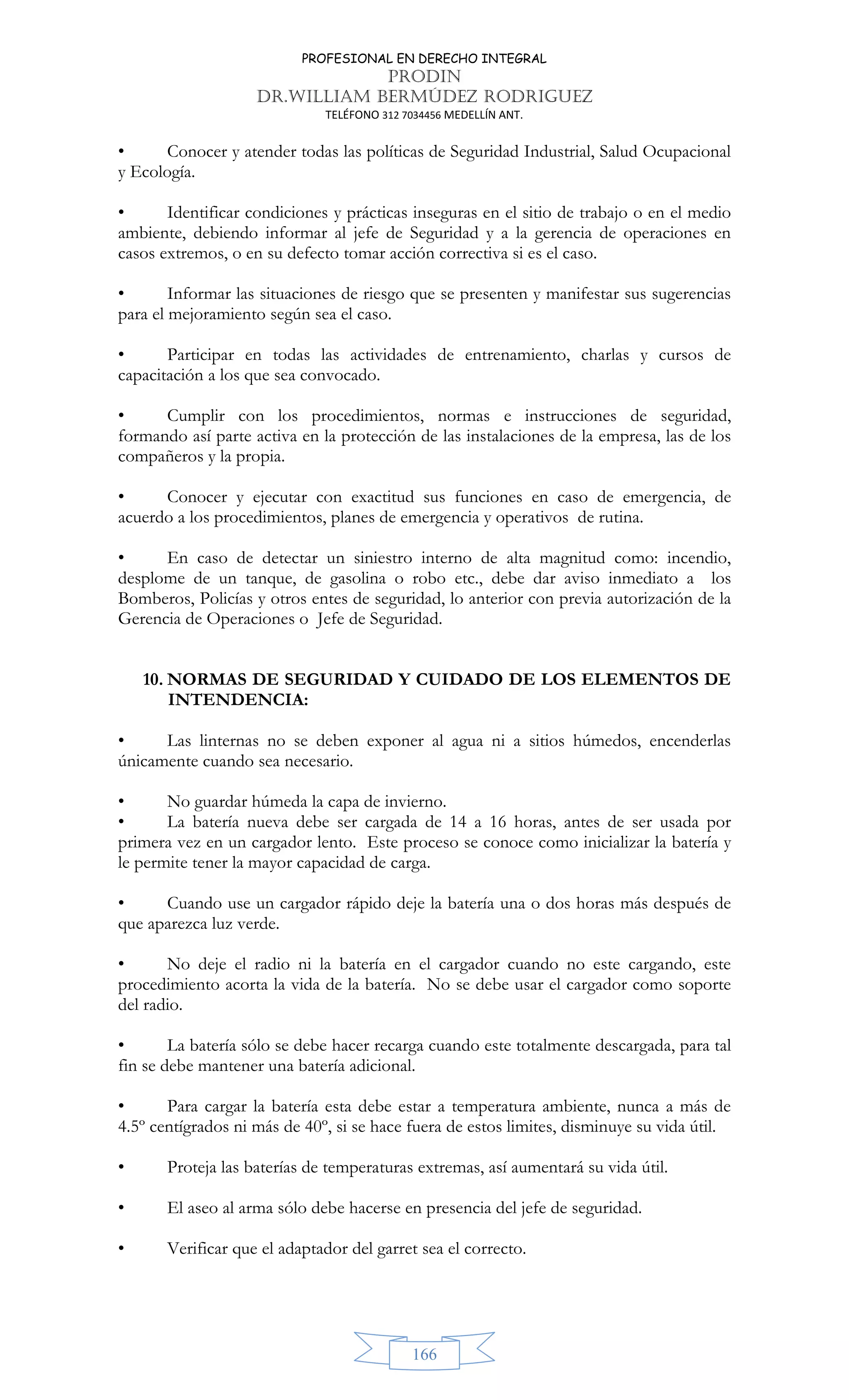 PROFESIONAL EN DERECHO INTEGRAL
PRODIN
DR.WILLIAM BERMÚDEZ RODRIGUEZ
TELÉFONO 312 7034456 MEDELLÍN ANT.
166
• Conocer y atender todas las políticas de Seguridad Industrial, Salud Ocupacional
y Ecología.
• Identificar condiciones y prácticas inseguras en el sitio de trabajo o en el medio
ambiente, debiendo informar al jefe de Seguridad y a la gerencia de operaciones en
casos extremos, o en su defecto tomar acción correctiva si es el caso.
• Informar las situaciones de riesgo que se presenten y manifestar sus sugerencias
para el mejoramiento según sea el caso.
• Participar en todas las actividades de entrenamiento, charlas y cursos de
capacitación a los que sea convocado.
• Cumplir con los procedimientos, normas e instrucciones de seguridad,
formando así parte activa en la protección de las instalaciones de la empresa, las de los
compañeros y la propia.
• Conocer y ejecutar con exactitud sus funciones en caso de emergencia, de
acuerdo a los procedimientos, planes de emergencia y operativos de rutina.
• En caso de detectar un siniestro interno de alta magnitud como: incendio,
desplome de un tanque, de gasolina o robo etc., debe dar aviso inmediato a los
Bomberos, Policías y otros entes de seguridad, lo anterior con previa autorización de la
Gerencia de Operaciones o Jefe de Seguridad.
10. NORMAS DE SEGURIDAD Y CUIDADO DE LOS ELEMENTOS DE
INTENDENCIA:
• Las linternas no se deben exponer al agua ni a sitios húmedos, encenderlas
únicamente cuando sea necesario.
• No guardar húmeda la capa de invierno.
• La batería nueva debe ser cargada de 14 a 16 horas, antes de ser usada por
primera vez en un cargador lento. Este proceso se conoce como inicializar la batería y
le permite tener la mayor capacidad de carga.
• Cuando use un cargador rápido deje la batería una o dos horas más después de
que aparezca luz verde.
• No deje el radio ni la batería en el cargador cuando no este cargando, este
procedimiento acorta la vida de la batería. No se debe usar el cargador como soporte
del radio.
• La batería sólo se debe hacer recarga cuando este totalmente descargada, para tal
fin se debe mantener una batería adicional.
• Para cargar la batería esta debe estar a temperatura ambiente, nunca a más de
4.5º centígrados ni más de 40º, si se hace fuera de estos limites, disminuye su vida útil.
• Proteja las baterías de temperaturas extremas, así aumentará su vida útil.
• El aseo al arma sólo debe hacerse en presencia del jefe de seguridad.
• Verificar que el adaptador del garret sea el correcto.
 