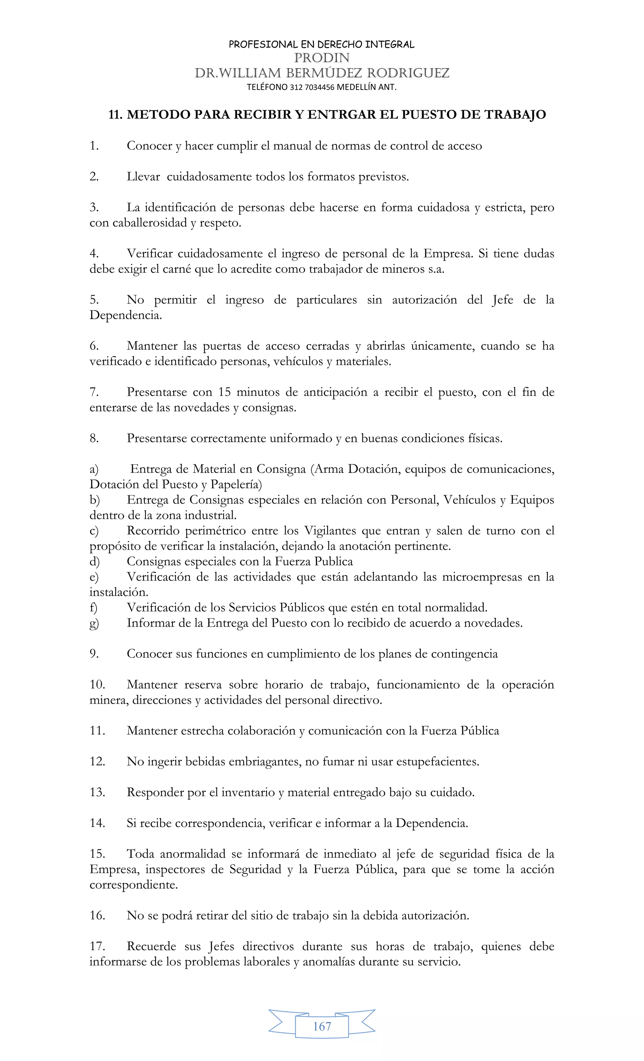 PROFESIONAL EN DERECHO INTEGRAL
PRODIN
DR.WILLIAM BERMÚDEZ RODRIGUEZ
TELÉFONO 312 7034456 MEDELLÍN ANT.
167
11. METODO PARA RECIBIR Y ENTRGAR EL PUESTO DE TRABAJO
1. Conocer y hacer cumplir el manual de normas de control de acceso
2. Llevar cuidadosamente todos los formatos previstos.
3. La identificación de personas debe hacerse en forma cuidadosa y estricta, pero
con caballerosidad y respeto.
4. Verificar cuidadosamente el ingreso de personal de la Empresa. Si tiene dudas
debe exigir el carné que lo acredite como trabajador de mineros s.a.
5. No permitir el ingreso de particulares sin autorización del Jefe de la
Dependencia.
6. Mantener las puertas de acceso cerradas y abrirlas únicamente, cuando se ha
verificado e identificado personas, vehículos y materiales.
7. Presentarse con 15 minutos de anticipación a recibir el puesto, con el fin de
enterarse de las novedades y consignas.
8. Presentarse correctamente uniformado y en buenas condiciones físicas.
a) Entrega de Material en Consigna (Arma Dotación, equipos de comunicaciones,
Dotación del Puesto y Papelería)
b) Entrega de Consignas especiales en relación con Personal, Vehículos y Equipos
dentro de la zona industrial.
c) Recorrido perimétrico entre los Vigilantes que entran y salen de turno con el
propósito de verificar la instalación, dejando la anotación pertinente.
d) Consignas especiales con la Fuerza Publica
e) Verificación de las actividades que están adelantando las microempresas en la
instalación.
f) Verificación de los Servicios Públicos que estén en total normalidad.
g) Informar de la Entrega del Puesto con lo recibido de acuerdo a novedades.
9. Conocer sus funciones en cumplimiento de los planes de contingencia
10. Mantener reserva sobre horario de trabajo, funcionamiento de la operación
minera, direcciones y actividades del personal directivo.
11. Mantener estrecha colaboración y comunicación con la Fuerza Pública
12. No ingerir bebidas embriagantes, no fumar ni usar estupefacientes.
13. Responder por el inventario y material entregado bajo su cuidado.
14. Si recibe correspondencia, verificar e informar a la Dependencia.
15. Toda anormalidad se informará de inmediato al jefe de seguridad física de la
Empresa, inspectores de Seguridad y la Fuerza Pública, para que se tome la acción
correspondiente.
16. No se podrá retirar del sitio de trabajo sin la debida autorización.
17. Recuerde sus Jefes directivos durante sus horas de trabajo, quienes debe
informarse de los problemas laborales y anomalías durante su servicio.
 