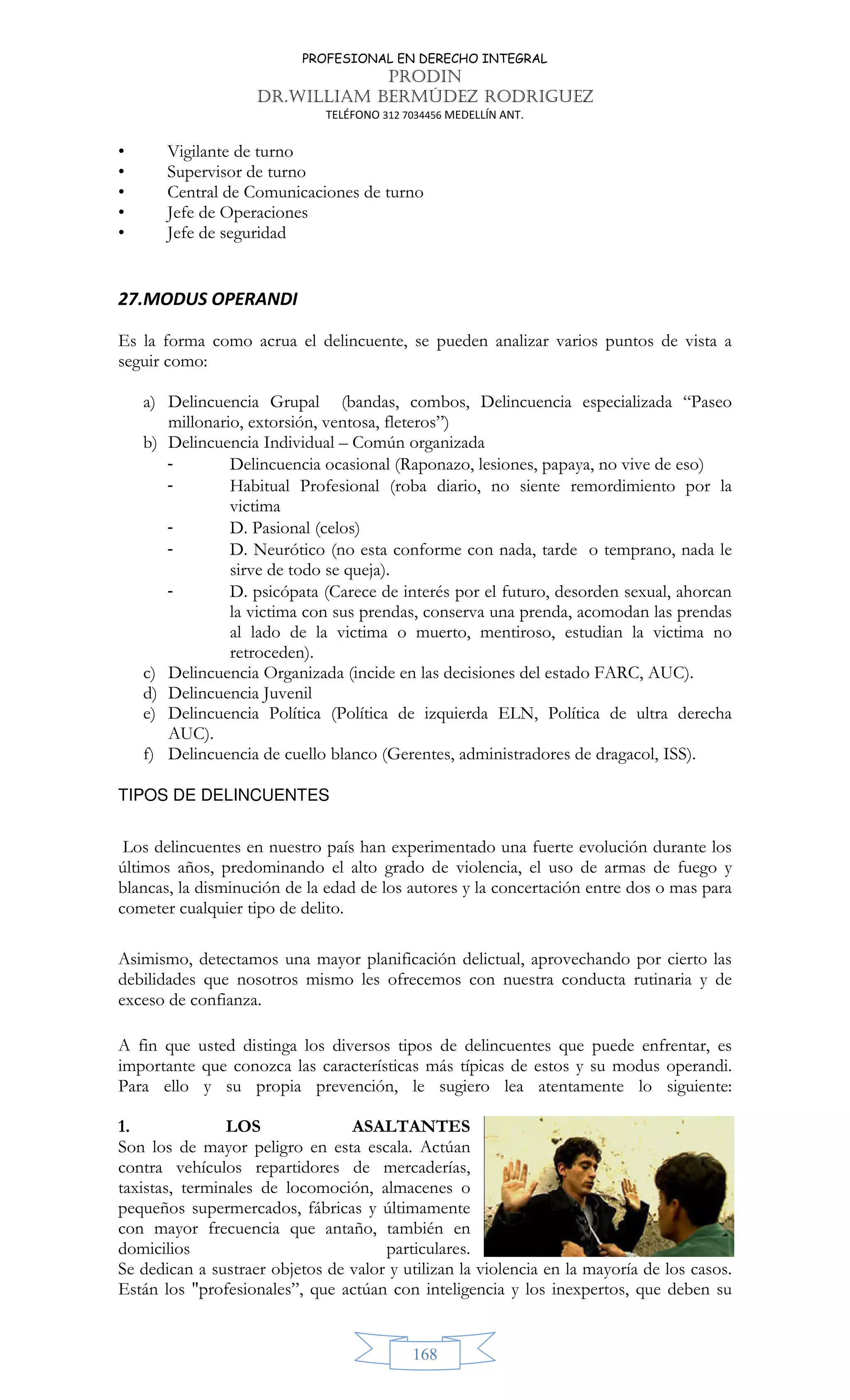 PROFESIONAL EN DERECHO INTEGRAL
PRODIN
DR.WILLIAM BERMÚDEZ RODRIGUEZ
TELÉFONO 312 7034456 MEDELLÍN ANT.
168
• Vigilante de turno
• Supervisor de turno
• Central de Comunicaciones de turno
• Jefe de Operaciones
• Jefe de seguridad
27.MODUS OPERANDI
Es la forma como acrua el delincuente, se pueden analizar varios puntos de vista a
seguir como:
a) Delincuencia Grupal (bandas, combos, Delincuencia especializada “Paseo
millonario, extorsión, ventosa, fleteros”)
b) Delincuencia Individual – Común organizada
- Delincuencia ocasional (Raponazo, lesiones, papaya, no vive de eso)
- Habitual Profesional (roba diario, no siente remordimiento por la
victima
- D. Pasional (celos)
- D. Neurótico (no esta conforme con nada, tarde o temprano, nada le
sirve de todo se queja).
- D. psicópata (Carece de interés por el futuro, desorden sexual, ahorcan
la victima con sus prendas, conserva una prenda, acomodan las prendas
al lado de la victima o muerto, mentiroso, estudian la victima no
retroceden).
c) Delincuencia Organizada (incide en las decisiones del estado FARC, AUC).
d) Delincuencia Juvenil
e) Delincuencia Política (Política de izquierda ELN, Política de ultra derecha
AUC).
f) Delincuencia de cuello blanco (Gerentes, administradores de dragacol, ISS).
TIPOS DE DELINCUENTES
Los delincuentes en nuestro país han experimentado una fuerte evolución durante los
últimos años, predominando el alto grado de violencia, el uso de armas de fuego y
blancas, la disminución de la edad de los autores y la concertación entre dos o mas para
cometer cualquier tipo de delito.
Asimismo, detectamos una mayor planificación delictual, aprovechando por cierto las
debilidades que nosotros mismo les ofrecemos con nuestra conducta rutinaria y de
exceso de confianza.
A fin que usted distinga los diversos tipos de delincuentes que puede enfrentar, es
importante que conozca las características más típicas de estos y su modus operandi.
Para ello y su propia prevención, le sugiero lea atentamente lo siguiente:
1. LOS ASALTANTES
Son los de mayor peligro en esta escala. Actúan
contra vehículos repartidores de mercaderías,
taxistas, terminales de locomoción, almacenes o
pequeños supermercados, fábricas y últimamente
con mayor frecuencia que antaño, también en
domicilios particulares.
Se dedican a sustraer objetos de valor y utilizan la violencia en la mayoría de los casos.
Están los profesionales”, que actúan con inteligencia y los inexpertos, que deben su
 