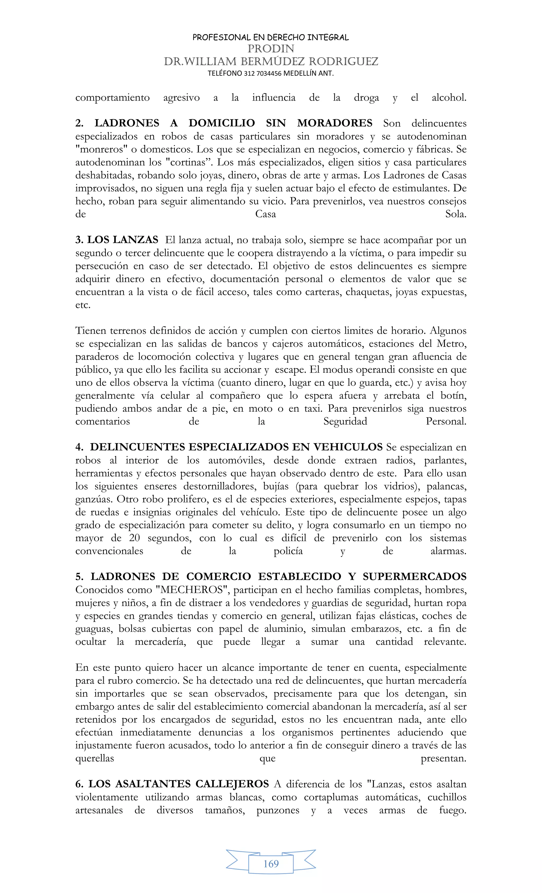 PROFESIONAL EN DERECHO INTEGRAL
PRODIN
DR.WILLIAM BERMÚDEZ RODRIGUEZ
TELÉFONO 312 7034456 MEDELLÍN ANT.
169
comportamiento agresivo a la influencia de la droga y el alcohol.
2. LADRONES A DOMICILIO SIN MORADORES Son delincuentes
especializados en robos de casas particulares sin moradores y se autodenominan
monreros o domesticos. Los que se especializan en negocios, comercio y fábricas. Se
autodenominan los cortinas”. Los más especializados, eligen sitios y casa particulares
deshabitadas, robando solo joyas, dinero, obras de arte y armas. Los Ladrones de Casas
improvisados, no siguen una regla fija y suelen actuar bajo el efecto de estimulantes. De
hecho, roban para seguir alimentando su vicio. Para prevenirlos, vea nuestros consejos
de Casa Sola.
3. LOS LANZAS El lanza actual, no trabaja solo, siempre se hace acompañar por un
segundo o tercer delincuente que le coopera distrayendo a la víctima, o para impedir su
persecución en caso de ser detectado. El objetivo de estos delincuentes es siempre
adquirir dinero en efectivo, documentación personal o elementos de valor que se
encuentran a la vista o de fácil acceso, tales como carteras, chaquetas, joyas expuestas,
etc.
Tienen terrenos definidos de acción y cumplen con ciertos limites de horario. Algunos
se especializan en las salidas de bancos y cajeros automáticos, estaciones del Metro,
paraderos de locomoción colectiva y lugares que en general tengan gran afluencia de
público, ya que ello les facilita su accionar y escape. El modus operandi consiste en que
uno de ellos observa la víctima (cuanto dinero, lugar en que lo guarda, etc.) y avisa hoy
generalmente vía celular al compañero que lo espera afuera y arrebata el botín,
pudiendo ambos andar de a pie, en moto o en taxi. Para prevenirlos siga nuestros
comentarios de la Seguridad Personal.
4. DELINCUENTES ESPECIALIZADOS EN VEHICULOS Se especializan en
robos al interior de los automóviles, desde donde extraen radios, parlantes,
herramientas y efectos personales que hayan observado dentro de este. Para ello usan
los siguientes enseres destornilladores, bujías (para quebrar los vidrios), palancas,
ganzúas. Otro robo prolifero, es el de especies exteriores, especialmente espejos, tapas
de ruedas e insignias originales del vehículo. Este tipo de delincuente posee un algo
grado de especialización para cometer su delito, y logra consumarlo en un tiempo no
mayor de 20 segundos, con lo cual es difícil de prevenirlo con los sistemas
convencionales de la policía y de alarmas.
5. LADRONES DE COMERCIO ESTABLECIDO Y SUPERMERCADOS
Conocidos como MECHEROS, participan en el hecho familias completas, hombres,
mujeres y niños, a fin de distraer a los vendedores y guardias de seguridad, hurtan ropa
y especies en grandes tiendas y comercio en general, utilizan fajas elásticas, coches de
guaguas, bolsas cubiertas con papel de aluminio, simulan embarazos, etc. a fin de
ocultar la mercadería, que puede llegar a sumar una cantidad relevante.
En este punto quiero hacer un alcance importante de tener en cuenta, especialmente
para el rubro comercio. Se ha detectado una red de delincuentes, que hurtan mercadería
sin importarles que se sean observados, precisamente para que los detengan, sin
embargo antes de salir del establecimiento comercial abandonan la mercadería, así al ser
retenidos por los encargados de seguridad, estos no les encuentran nada, ante ello
efectúan inmediatamente denuncias a los organismos pertinentes aduciendo que
injustamente fueron acusados, todo lo anterior a fin de conseguir dinero a través de las
querellas que presentan.
6. LOS ASALTANTES CALLEJEROS A diferencia de los Lanzas, estos asaltan
violentamente utilizando armas blancas, como cortaplumas automáticas, cuchillos
artesanales de diversos tamaños, punzones y a veces armas de fuego.
 