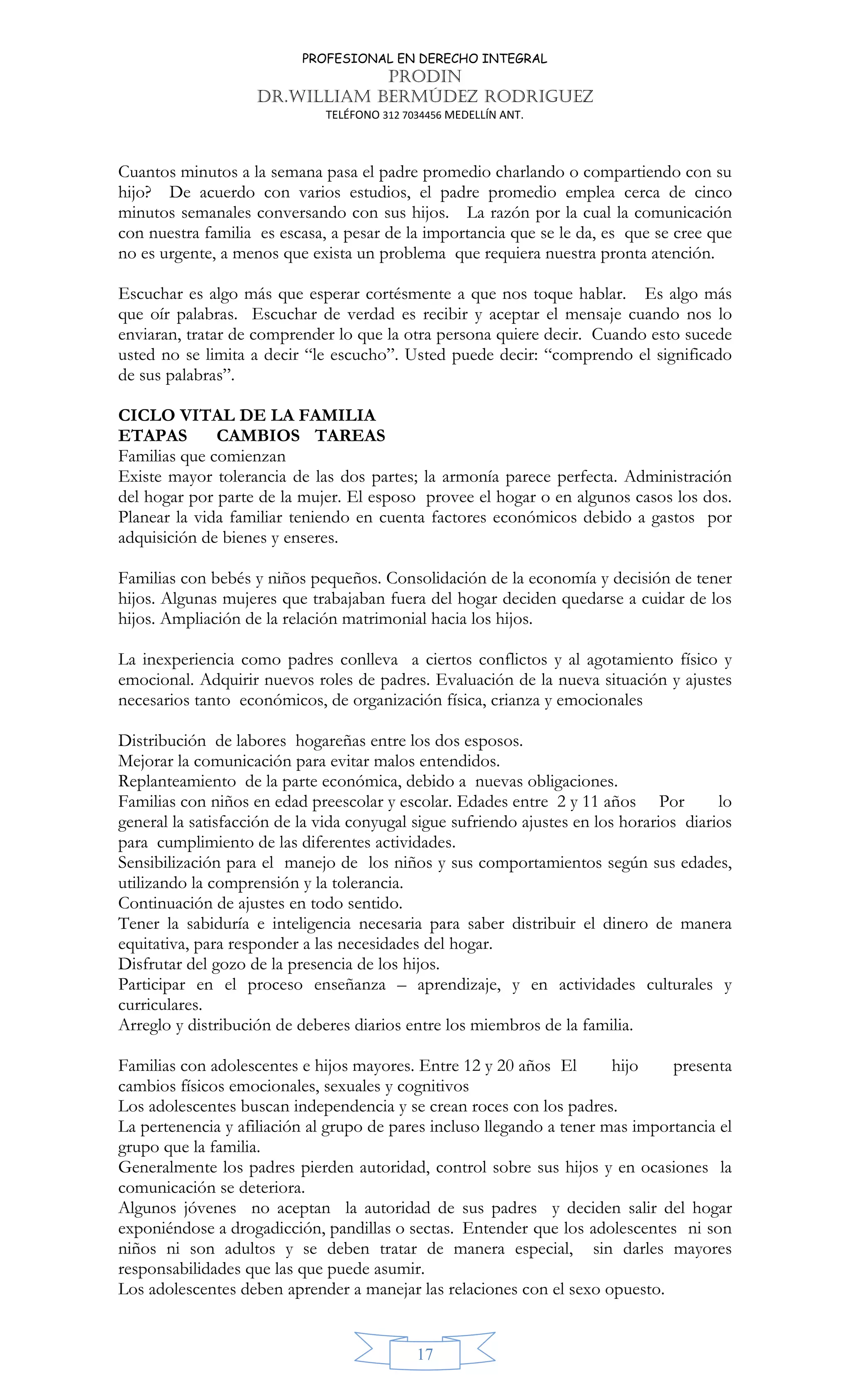 PROFESIONAL EN DERECHO INTEGRAL
PRODIN
DR.WILLIAM BERMÚDEZ RODRIGUEZ
TELÉFONO 312 7034456 MEDELLÍN ANT.
17
Cuantos minutos a la semana pasa el padre promedio charlando o compartiendo con su
hijo? De acuerdo con varios estudios, el padre promedio emplea cerca de cinco
minutos semanales conversando con sus hijos. La razón por la cual la comunicación
con nuestra familia es escasa, a pesar de la importancia que se le da, es que se cree que
no es urgente, a menos que exista un problema que requiera nuestra pronta atención.
Escuchar es algo más que esperar cortésmente a que nos toque hablar. Es algo más
que oír palabras. Escuchar de verdad es recibir y aceptar el mensaje cuando nos lo
enviaran, tratar de comprender lo que la otra persona quiere decir. Cuando esto sucede
usted no se limita a decir “le escucho”. Usted puede decir: “comprendo el significado
de sus palabras”.
CICLO VITAL DE LA FAMILIA
ETAPAS CAMBIOS TAREAS
Familias que comienzan
Existe mayor tolerancia de las dos partes; la armonía parece perfecta. Administración
del hogar por parte de la mujer. El esposo provee el hogar o en algunos casos los dos.
Planear la vida familiar teniendo en cuenta factores económicos debido a gastos por
adquisición de bienes y enseres.
Familias con bebés y niños pequeños. Consolidación de la economía y decisión de tener
hijos. Algunas mujeres que trabajaban fuera del hogar deciden quedarse a cuidar de los
hijos. Ampliación de la relación matrimonial hacia los hijos.
La inexperiencia como padres conlleva a ciertos conflictos y al agotamiento físico y
emocional. Adquirir nuevos roles de padres. Evaluación de la nueva situación y ajustes
necesarios tanto económicos, de organización física, crianza y emocionales
Distribución de labores hogareñas entre los dos esposos.
Mejorar la comunicación para evitar malos entendidos.
Replanteamiento de la parte económica, debido a nuevas obligaciones.
Familias con niños en edad preescolar y escolar. Edades entre 2 y 11 años Por lo
general la satisfacción de la vida conyugal sigue sufriendo ajustes en los horarios diarios
para cumplimiento de las diferentes actividades.
Sensibilización para el manejo de los niños y sus comportamientos según sus edades,
utilizando la comprensión y la tolerancia.
Continuación de ajustes en todo sentido.
Tener la sabiduría e inteligencia necesaria para saber distribuir el dinero de manera
equitativa, para responder a las necesidades del hogar.
Disfrutar del gozo de la presencia de los hijos.
Participar en el proceso enseñanza – aprendizaje, y en actividades culturales y
curriculares.
Arreglo y distribución de deberes diarios entre los miembros de la familia.
Familias con adolescentes e hijos mayores. Entre 12 y 20 años El hijo presenta
cambios físicos emocionales, sexuales y cognitivos
Los adolescentes buscan independencia y se crean roces con los padres.
La pertenencia y afiliación al grupo de pares incluso llegando a tener mas importancia el
grupo que la familia.
Generalmente los padres pierden autoridad, control sobre sus hijos y en ocasiones la
comunicación se deteriora.
Algunos jóvenes no aceptan la autoridad de sus padres y deciden salir del hogar
exponiéndose a drogadicción, pandillas o sectas. Entender que los adolescentes ni son
niños ni son adultos y se deben tratar de manera especial, sin darles mayores
responsabilidades que las que puede asumir.
Los adolescentes deben aprender a manejar las relaciones con el sexo opuesto.
 