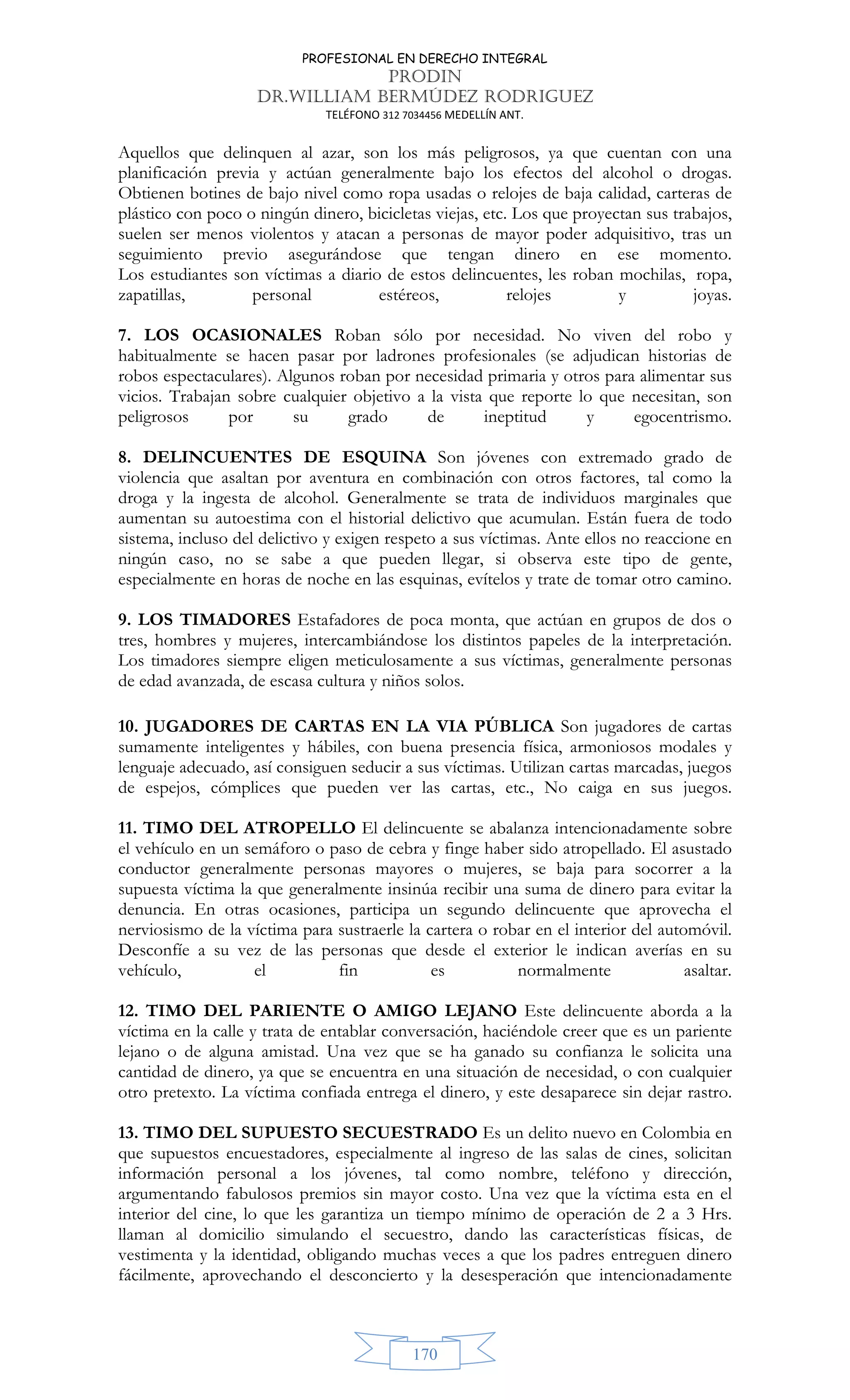 PROFESIONAL EN DERECHO INTEGRAL
PRODIN
DR.WILLIAM BERMÚDEZ RODRIGUEZ
TELÉFONO 312 7034456 MEDELLÍN ANT.
170
Aquellos que delinquen al azar, son los más peligrosos, ya que cuentan con una
planificación previa y actúan generalmente bajo los efectos del alcohol o drogas.
Obtienen botines de bajo nivel como ropa usadas o relojes de baja calidad, carteras de
plástico con poco o ningún dinero, bicicletas viejas, etc. Los que proyectan sus trabajos,
suelen ser menos violentos y atacan a personas de mayor poder adquisitivo, tras un
seguimiento previo asegurándose que tengan dinero en ese momento.
Los estudiantes son víctimas a diario de estos delincuentes, les roban mochilas, ropa,
zapatillas, personal estéreos, relojes y joyas.
7. LOS OCASIONALES Roban sólo por necesidad. No viven del robo y
habitualmente se hacen pasar por ladrones profesionales (se adjudican historias de
robos espectaculares). Algunos roban por necesidad primaria y otros para alimentar sus
vicios. Trabajan sobre cualquier objetivo a la vista que reporte lo que necesitan, son
peligrosos por su grado de ineptitud y egocentrismo.
8. DELINCUENTES DE ESQUINA Son jóvenes con extremado grado de
violencia que asaltan por aventura en combinación con otros factores, tal como la
droga y la ingesta de alcohol. Generalmente se trata de individuos marginales que
aumentan su autoestima con el historial delictivo que acumulan. Están fuera de todo
sistema, incluso del delictivo y exigen respeto a sus víctimas. Ante ellos no reaccione en
ningún caso, no se sabe a que pueden llegar, si observa este tipo de gente,
especialmente en horas de noche en las esquinas, evítelos y trate de tomar otro camino.
9. LOS TIMADORES Estafadores de poca monta, que actúan en grupos de dos o
tres, hombres y mujeres, intercambiándose los distintos papeles de la interpretación.
Los timadores siempre eligen meticulosamente a sus víctimas, generalmente personas
de edad avanzada, de escasa cultura y niños solos.
10. JUGADORES DE CARTAS EN LA VIA PÚBLICA Son jugadores de cartas
sumamente inteligentes y hábiles, con buena presencia física, armoniosos modales y
lenguaje adecuado, así consiguen seducir a sus víctimas. Utilizan cartas marcadas, juegos
de espejos, cómplices que pueden ver las cartas, etc., No caiga en sus juegos.
11. TIMO DEL ATROPELLO El delincuente se abalanza intencionadamente sobre
el vehículo en un semáforo o paso de cebra y finge haber sido atropellado. El asustado
conductor generalmente personas mayores o mujeres, se baja para socorrer a la
supuesta víctima la que generalmente insinúa recibir una suma de dinero para evitar la
denuncia. En otras ocasiones, participa un segundo delincuente que aprovecha el
nerviosismo de la víctima para sustraerle la cartera o robar en el interior del automóvil.
Desconfíe a su vez de las personas que desde el exterior le indican averías en su
vehículo, el fin es normalmente asaltar.
12. TIMO DEL PARIENTE O AMIGO LEJANO Este delincuente aborda a la
víctima en la calle y trata de entablar conversación, haciéndole creer que es un pariente
lejano o de alguna amistad. Una vez que se ha ganado su confianza le solicita una
cantidad de dinero, ya que se encuentra en una situación de necesidad, o con cualquier
otro pretexto. La víctima confiada entrega el dinero, y este desaparece sin dejar rastro.
13. TIMO DEL SUPUESTO SECUESTRADO Es un delito nuevo en Colombia en
que supuestos encuestadores, especialmente al ingreso de las salas de cines, solicitan
información personal a los jóvenes, tal como nombre, teléfono y dirección,
argumentando fabulosos premios sin mayor costo. Una vez que la víctima esta en el
interior del cine, lo que les garantiza un tiempo mínimo de operación de 2 a 3 Hrs.
llaman al domicilio simulando el secuestro, dando las características físicas, de
vestimenta y la identidad, obligando muchas veces a que los padres entreguen dinero
fácilmente, aprovechando el desconcierto y la desesperación que intencionadamente
 