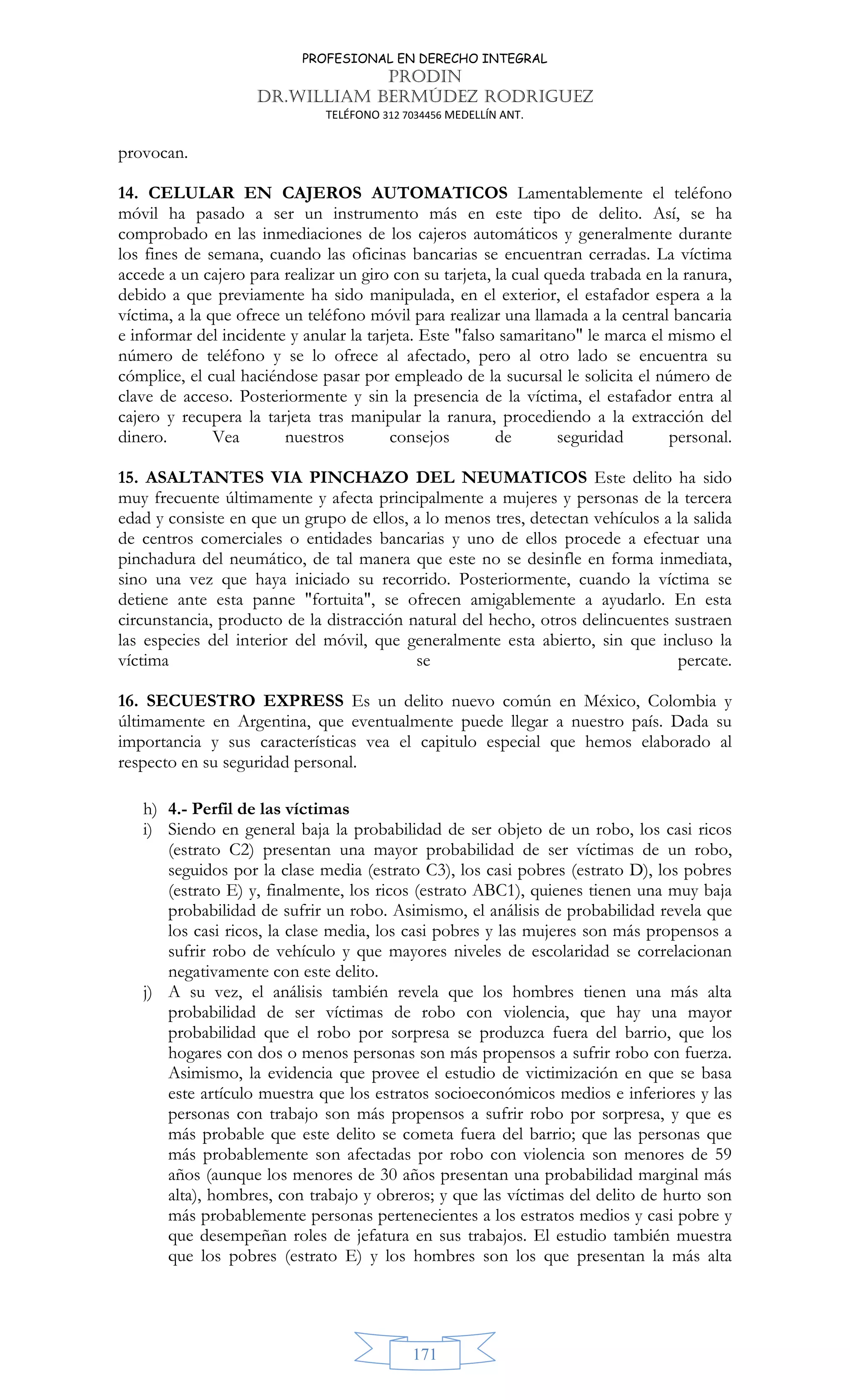 PROFESIONAL EN DERECHO INTEGRAL
PRODIN
DR.WILLIAM BERMÚDEZ RODRIGUEZ
TELÉFONO 312 7034456 MEDELLÍN ANT.
171
provocan.
14. CELULAR EN CAJEROS AUTOMATICOS Lamentablemente el teléfono
móvil ha pasado a ser un instrumento más en este tipo de delito. Así, se ha
comprobado en las inmediaciones de los cajeros automáticos y generalmente durante
los fines de semana, cuando las oficinas bancarias se encuentran cerradas. La víctima
accede a un cajero para realizar un giro con su tarjeta, la cual queda trabada en la ranura,
debido a que previamente ha sido manipulada, en el exterior, el estafador espera a la
víctima, a la que ofrece un teléfono móvil para realizar una llamada a la central bancaria
e informar del incidente y anular la tarjeta. Este falso samaritano le marca el mismo el
número de teléfono y se lo ofrece al afectado, pero al otro lado se encuentra su
cómplice, el cual haciéndose pasar por empleado de la sucursal le solicita el número de
clave de acceso. Posteriormente y sin la presencia de la víctima, el estafador entra al
cajero y recupera la tarjeta tras manipular la ranura, procediendo a la extracción del
dinero. Vea nuestros consejos de seguridad personal.
15. ASALTANTES VIA PINCHAZO DEL NEUMATICOS Este delito ha sido
muy frecuente últimamente y afecta principalmente a mujeres y personas de la tercera
edad y consiste en que un grupo de ellos, a lo menos tres, detectan vehículos a la salida
de centros comerciales o entidades bancarias y uno de ellos procede a efectuar una
pinchadura del neumático, de tal manera que este no se desinfle en forma inmediata,
sino una vez que haya iniciado su recorrido. Posteriormente, cuando la víctima se
detiene ante esta panne fortuita, se ofrecen amigablemente a ayudarlo. En esta
circunstancia, producto de la distracción natural del hecho, otros delincuentes sustraen
las especies del interior del móvil, que generalmente esta abierto, sin que incluso la
víctima se percate.
16. SECUESTRO EXPRESS Es un delito nuevo común en México, Colombia y
últimamente en Argentina, que eventualmente puede llegar a nuestro país. Dada su
importancia y sus características vea el capitulo especial que hemos elaborado al
respecto en su seguridad personal.
h) 4.- Perfil de las víctimas
i) Siendo en general baja la probabilidad de ser objeto de un robo, los casi ricos
(estrato C2) presentan una mayor probabilidad de ser víctimas de un robo,
seguidos por la clase media (estrato C3), los casi pobres (estrato D), los pobres
(estrato E) y, finalmente, los ricos (estrato ABC1), quienes tienen una muy baja
probabilidad de sufrir un robo. Asimismo, el análisis de probabilidad revela que
los casi ricos, la clase media, los casi pobres y las mujeres son más propensos a
sufrir robo de vehículo y que mayores niveles de escolaridad se correlacionan
negativamente con este delito.
j) A su vez, el análisis también revela que los hombres tienen una más alta
probabilidad de ser víctimas de robo con violencia, que hay una mayor
probabilidad que el robo por sorpresa se produzca fuera del barrio, que los
hogares con dos o menos personas son más propensos a sufrir robo con fuerza.
Asimismo, la evidencia que provee el estudio de victimización en que se basa
este artículo muestra que los estratos socioeconómicos medios e inferiores y las
personas con trabajo son más propensos a sufrir robo por sorpresa, y que es
más probable que este delito se cometa fuera del barrio; que las personas que
más probablemente son afectadas por robo con violencia son menores de 59
años (aunque los menores de 30 años presentan una probabilidad marginal más
alta), hombres, con trabajo y obreros; y que las víctimas del delito de hurto son
más probablemente personas pertenecientes a los estratos medios y casi pobre y
que desempeñan roles de jefatura en sus trabajos. El estudio también muestra
que los pobres (estrato E) y los hombres son los que presentan la más alta
 