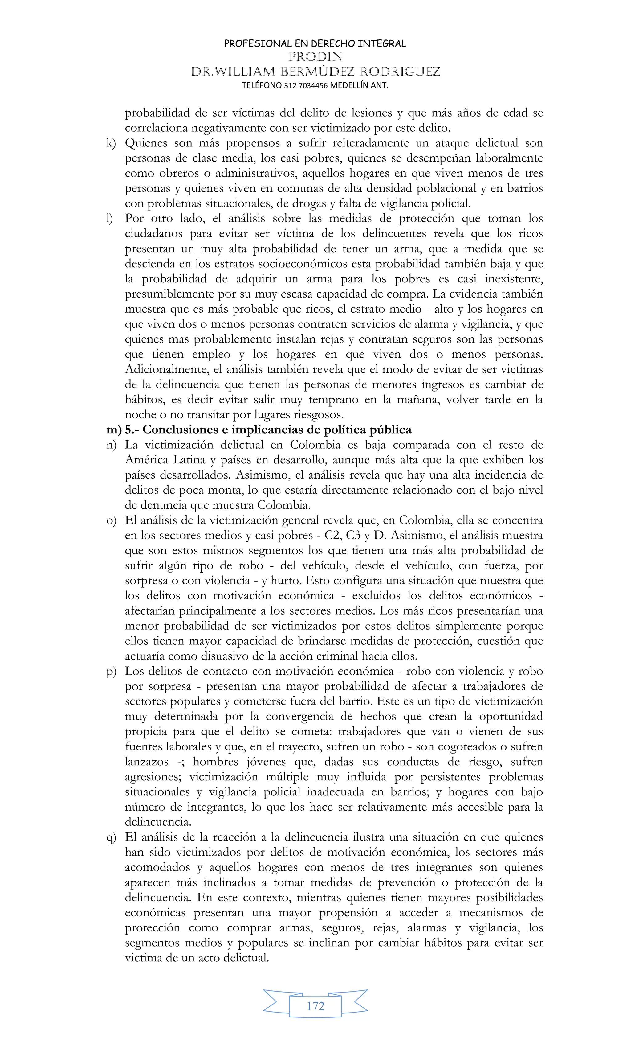 PROFESIONAL EN DERECHO INTEGRAL
PRODIN
DR.WILLIAM BERMÚDEZ RODRIGUEZ
TELÉFONO 312 7034456 MEDELLÍN ANT.
172
probabilidad de ser víctimas del delito de lesiones y que más años de edad se
correlaciona negativamente con ser victimizado por este delito.
k) Quienes son más propensos a sufrir reiteradamente un ataque delictual son
personas de clase media, los casi pobres, quienes se desempeñan laboralmente
como obreros o administrativos, aquellos hogares en que viven menos de tres
personas y quienes viven en comunas de alta densidad poblacional y en barrios
con problemas situacionales, de drogas y falta de vigilancia policial.
l) Por otro lado, el análisis sobre las medidas de protección que toman los
ciudadanos para evitar ser víctima de los delincuentes revela que los ricos
presentan un muy alta probabilidad de tener un arma, que a medida que se
descienda en los estratos socioeconómicos esta probabilidad también baja y que
la probabilidad de adquirir un arma para los pobres es casi inexistente,
presumiblemente por su muy escasa capacidad de compra. La evidencia también
muestra que es más probable que ricos, el estrato medio - alto y los hogares en
que viven dos o menos personas contraten servicios de alarma y vigilancia, y que
quienes mas probablemente instalan rejas y contratan seguros son las personas
que tienen empleo y los hogares en que viven dos o menos personas.
Adicionalmente, el análisis también revela que el modo de evitar de ser victimas
de la delincuencia que tienen las personas de menores ingresos es cambiar de
hábitos, es decir evitar salir muy temprano en la mañana, volver tarde en la
noche o no transitar por lugares riesgosos.
m) 5.- Conclusiones e implicancias de política pública
n) La victimización delictual en Colombia es baja comparada con el resto de
América Latina y países en desarrollo, aunque más alta que la que exhiben los
países desarrollados. Asimismo, el análisis revela que hay una alta incidencia de
delitos de poca monta, lo que estaría directamente relacionado con el bajo nivel
de denuncia que muestra Colombia.
o) El análisis de la victimización general revela que, en Colombia, ella se concentra
en los sectores medios y casi pobres - C2, C3 y D. Asimismo, el análisis muestra
que son estos mismos segmentos los que tienen una más alta probabilidad de
sufrir algún tipo de robo - del vehículo, desde el vehículo, con fuerza, por
sorpresa o con violencia - y hurto. Esto configura una situación que muestra que
los delitos con motivación económica - excluidos los delitos económicos -
afectarían principalmente a los sectores medios. Los más ricos presentarían una
menor probabilidad de ser victimizados por estos delitos simplemente porque
ellos tienen mayor capacidad de brindarse medidas de protección, cuestión que
actuaría como disuasivo de la acción criminal hacia ellos.
p) Los delitos de contacto con motivación económica - robo con violencia y robo
por sorpresa - presentan una mayor probabilidad de afectar a trabajadores de
sectores populares y cometerse fuera del barrio. Este es un tipo de victimización
muy determinada por la convergencia de hechos que crean la oportunidad
propicia para que el delito se cometa: trabajadores que van o vienen de sus
fuentes laborales y que, en el trayecto, sufren un robo - son cogoteados o sufren
lanzazos -; hombres jóvenes que, dadas sus conductas de riesgo, sufren
agresiones; victimización múltiple muy influida por persistentes problemas
situacionales y vigilancia policial inadecuada en barrios; y hogares con bajo
número de integrantes, lo que los hace ser relativamente más accesible para la
delincuencia.
q) El análisis de la reacción a la delincuencia ilustra una situación en que quienes
han sido victimizados por delitos de motivación económica, los sectores más
acomodados y aquellos hogares con menos de tres integrantes son quienes
aparecen más inclinados a tomar medidas de prevención o protección de la
delincuencia. En este contexto, mientras quienes tienen mayores posibilidades
económicas presentan una mayor propensión a acceder a mecanismos de
protección como comprar armas, seguros, rejas, alarmas y vigilancia, los
segmentos medios y populares se inclinan por cambiar hábitos para evitar ser
victima de un acto delictual.
 