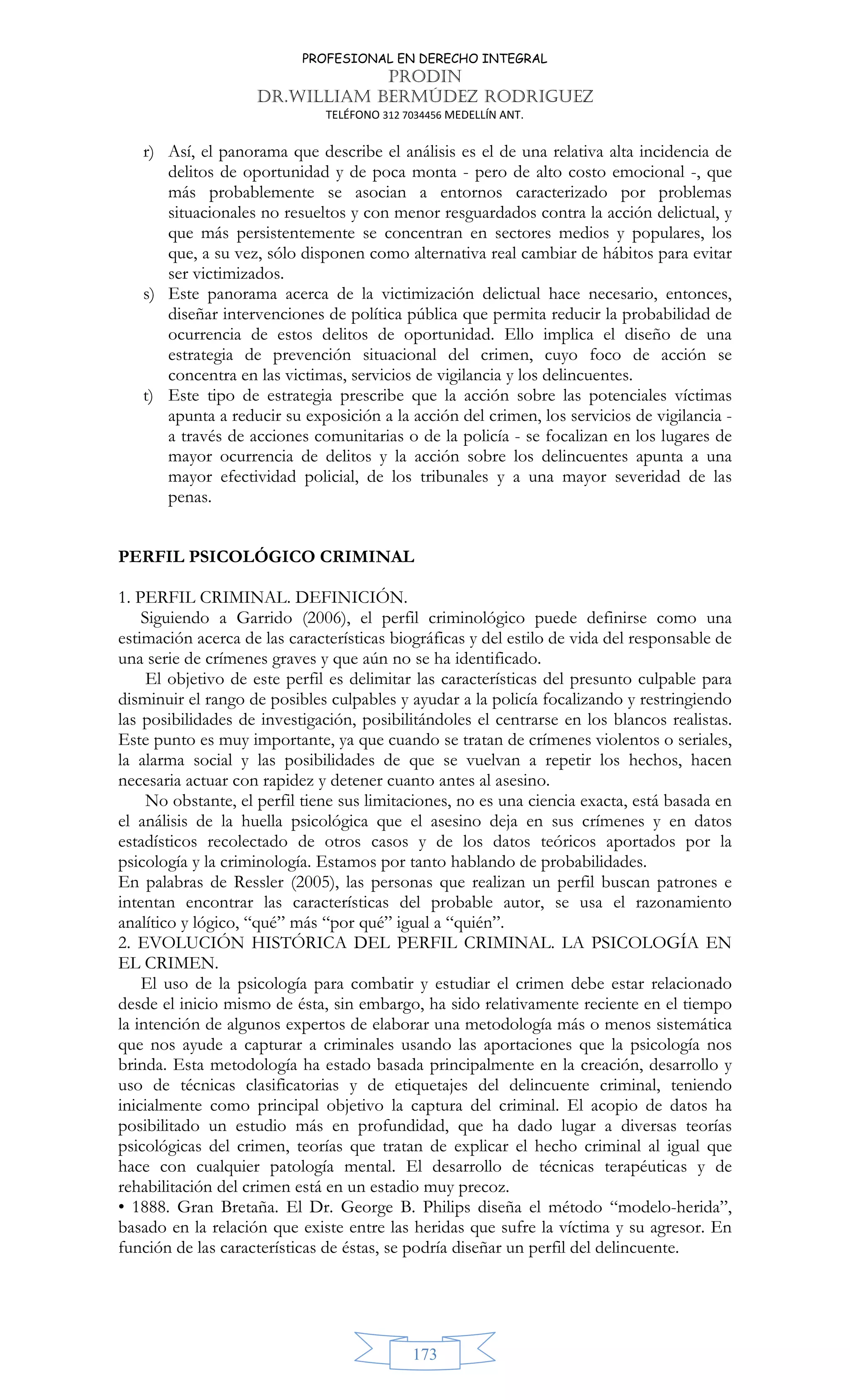 PROFESIONAL EN DERECHO INTEGRAL
PRODIN
DR.WILLIAM BERMÚDEZ RODRIGUEZ
TELÉFONO 312 7034456 MEDELLÍN ANT.
173
r) Así, el panorama que describe el análisis es el de una relativa alta incidencia de
delitos de oportunidad y de poca monta - pero de alto costo emocional -, que
más probablemente se asocian a entornos caracterizado por problemas
situacionales no resueltos y con menor resguardados contra la acción delictual, y
que más persistentemente se concentran en sectores medios y populares, los
que, a su vez, sólo disponen como alternativa real cambiar de hábitos para evitar
ser victimizados.
s) Este panorama acerca de la victimización delictual hace necesario, entonces,
diseñar intervenciones de política pública que permita reducir la probabilidad de
ocurrencia de estos delitos de oportunidad. Ello implica el diseño de una
estrategia de prevención situacional del crimen, cuyo foco de acción se
concentra en las victimas, servicios de vigilancia y los delincuentes.
t) Este tipo de estrategia prescribe que la acción sobre las potenciales víctimas
apunta a reducir su exposición a la acción del crimen, los servicios de vigilancia -
a través de acciones comunitarias o de la policía - se focalizan en los lugares de
mayor ocurrencia de delitos y la acción sobre los delincuentes apunta a una
mayor efectividad policial, de los tribunales y a una mayor severidad de las
penas.
PERFIL PSICOLÓGICO CRIMINAL
1. PERFIL CRIMINAL. DEFINICIÓN.
Siguiendo a Garrido (2006), el perfil criminológico puede definirse como una
estimación acerca de las características biográficas y del estilo de vida del responsable de
una serie de crímenes graves y que aún no se ha identificado.
El objetivo de este perfil es delimitar las características del presunto culpable para
disminuir el rango de posibles culpables y ayudar a la policía focalizando y restringiendo
las posibilidades de investigación, posibilitándoles el centrarse en los blancos realistas.
Este punto es muy importante, ya que cuando se tratan de crímenes violentos o seriales,
la alarma social y las posibilidades de que se vuelvan a repetir los hechos, hacen
necesaria actuar con rapidez y detener cuanto antes al asesino.
No obstante, el perfil tiene sus limitaciones, no es una ciencia exacta, está basada en
el análisis de la huella psicológica que el asesino deja en sus crímenes y en datos
estadísticos recolectado de otros casos y de los datos teóricos aportados por la
psicología y la criminología. Estamos por tanto hablando de probabilidades.
En palabras de Ressler (2005), las personas que realizan un perfil buscan patrones e
intentan encontrar las características del probable autor, se usa el razonamiento
analítico y lógico, “qué” más “por qué” igual a “quién”.
2. EVOLUCIÓN HISTÓRICA DEL PERFIL CRIMINAL. LA PSICOLOGÍA EN
EL CRIMEN.
El uso de la psicología para combatir y estudiar el crimen debe estar relacionado
desde el inicio mismo de ésta, sin embargo, ha sido relativamente reciente en el tiempo
la intención de algunos expertos de elaborar una metodología más o menos sistemática
que nos ayude a capturar a criminales usando las aportaciones que la psicología nos
brinda. Esta metodología ha estado basada principalmente en la creación, desarrollo y
uso de técnicas clasificatorias y de etiquetajes del delincuente criminal, teniendo
inicialmente como principal objetivo la captura del criminal. El acopio de datos ha
posibilitado un estudio más en profundidad, que ha dado lugar a diversas teorías
psicológicas del crimen, teorías que tratan de explicar el hecho criminal al igual que
hace con cualquier patología mental. El desarrollo de técnicas terapéuticas y de
rehabilitación del crimen está en un estadio muy precoz.
• 1888. Gran Bretaña. El Dr. George B. Philips diseña el método “modelo-herida”,
basado en la relación que existe entre las heridas que sufre la víctima y su agresor. En
función de las características de éstas, se podría diseñar un perfil del delincuente.
 