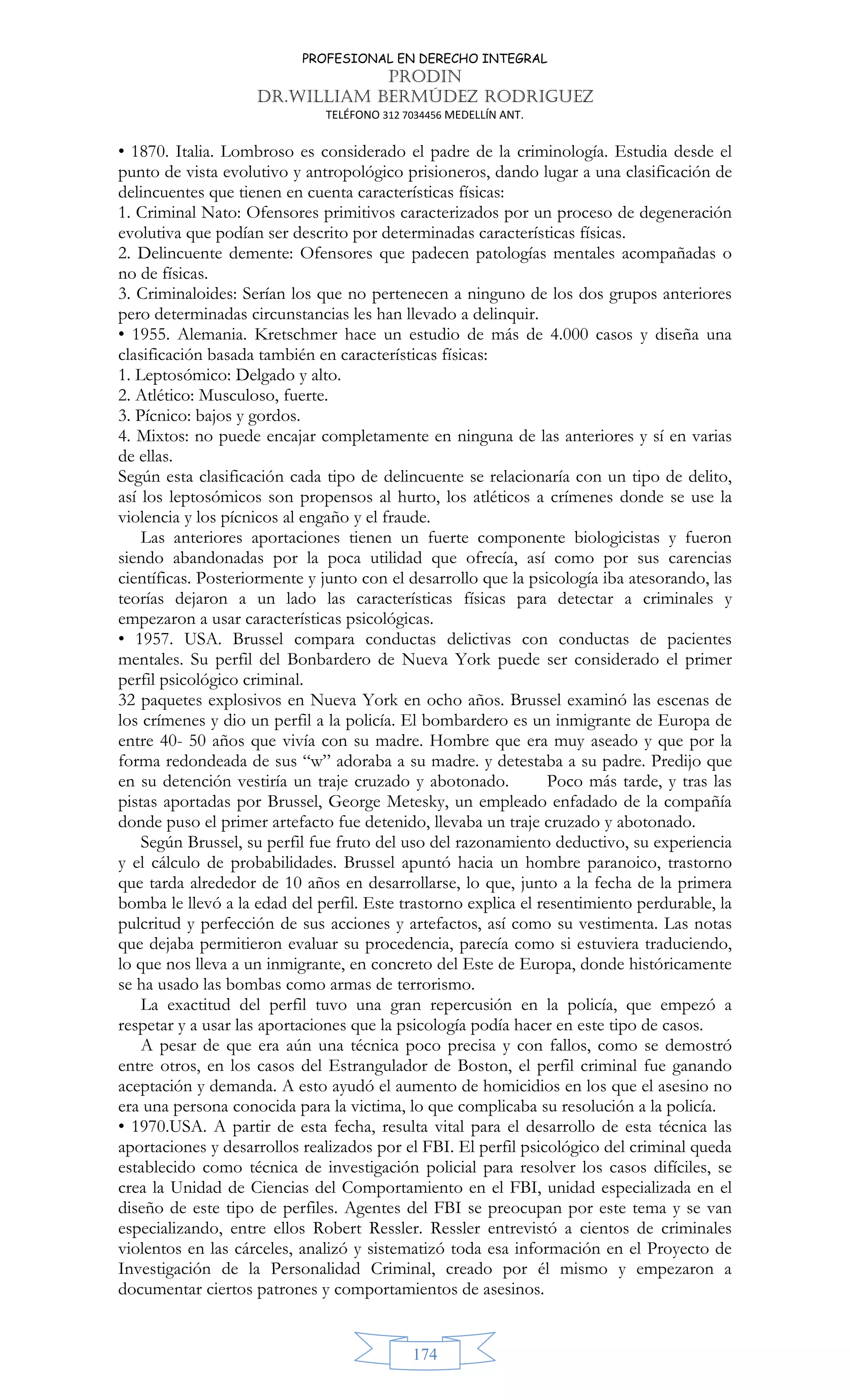 PROFESIONAL EN DERECHO INTEGRAL
PRODIN
DR.WILLIAM BERMÚDEZ RODRIGUEZ
TELÉFONO 312 7034456 MEDELLÍN ANT.
174
• 1870. Italia. Lombroso es considerado el padre de la criminología. Estudia desde el
punto de vista evolutivo y antropológico prisioneros, dando lugar a una clasificación de
delincuentes que tienen en cuenta características físicas:
1. Criminal Nato: Ofensores primitivos caracterizados por un proceso de degeneración
evolutiva que podían ser descrito por determinadas características físicas.
2. Delincuente demente: Ofensores que padecen patologías mentales acompañadas o
no de físicas.
3. Criminaloides: Serían los que no pertenecen a ninguno de los dos grupos anteriores
pero determinadas circunstancias les han llevado a delinquir.
• 1955. Alemania. Kretschmer hace un estudio de más de 4.000 casos y diseña una
clasificación basada también en características físicas:
1. Leptosómico: Delgado y alto.
2. Atlético: Musculoso, fuerte.
3. Pícnico: bajos y gordos.
4. Mixtos: no puede encajar completamente en ninguna de las anteriores y sí en varias
de ellas.
Según esta clasificación cada tipo de delincuente se relacionaría con un tipo de delito,
así los leptosómicos son propensos al hurto, los atléticos a crímenes donde se use la
violencia y los pícnicos al engaño y el fraude.
Las anteriores aportaciones tienen un fuerte componente biologicistas y fueron
siendo abandonadas por la poca utilidad que ofrecía, así como por sus carencias
científicas. Posteriormente y junto con el desarrollo que la psicología iba atesorando, las
teorías dejaron a un lado las características físicas para detectar a criminales y
empezaron a usar características psicológicas.
• 1957. USA. Brussel compara conductas delictivas con conductas de pacientes
mentales. Su perfil del Bonbardero de Nueva York puede ser considerado el primer
perfil psicológico criminal.
32 paquetes explosivos en Nueva York en ocho años. Brussel examinó las escenas de
los crímenes y dio un perfil a la policía. El bombardero es un inmigrante de Europa de
entre 40- 50 años que vivía con su madre. Hombre que era muy aseado y que por la
forma redondeada de sus “w” adoraba a su madre. y detestaba a su padre. Predijo que
en su detención vestiría un traje cruzado y abotonado. Poco más tarde, y tras las
pistas aportadas por Brussel, George Metesky, un empleado enfadado de la compañía
donde puso el primer artefacto fue detenido, llevaba un traje cruzado y abotonado.
Según Brussel, su perfil fue fruto del uso del razonamiento deductivo, su experiencia
y el cálculo de probabilidades. Brussel apuntó hacia un hombre paranoico, trastorno
que tarda alrededor de 10 años en desarrollarse, lo que, junto a la fecha de la primera
bomba le llevó a la edad del perfil. Este trastorno explica el resentimiento perdurable, la
pulcritud y perfección de sus acciones y artefactos, así como su vestimenta. Las notas
que dejaba permitieron evaluar su procedencia, parecía como si estuviera traduciendo,
lo que nos lleva a un inmigrante, en concreto del Este de Europa, donde históricamente
se ha usado las bombas como armas de terrorismo.
La exactitud del perfil tuvo una gran repercusión en la policía, que empezó a
respetar y a usar las aportaciones que la psicología podía hacer en este tipo de casos.
A pesar de que era aún una técnica poco precisa y con fallos, como se demostró
entre otros, en los casos del Estrangulador de Boston, el perfil criminal fue ganando
aceptación y demanda. A esto ayudó el aumento de homicidios en los que el asesino no
era una persona conocida para la victima, lo que complicaba su resolución a la policía.
• 1970.USA. A partir de esta fecha, resulta vital para el desarrollo de esta técnica las
aportaciones y desarrollos realizados por el FBI. El perfil psicológico del criminal queda
establecido como técnica de investigación policial para resolver los casos difíciles, se
crea la Unidad de Ciencias del Comportamiento en el FBI, unidad especializada en el
diseño de este tipo de perfiles. Agentes del FBI se preocupan por este tema y se van
especializando, entre ellos Robert Ressler. Ressler entrevistó a cientos de criminales
violentos en las cárceles, analizó y sistematizó toda esa información en el Proyecto de
Investigación de la Personalidad Criminal, creado por él mismo y empezaron a
documentar ciertos patrones y comportamientos de asesinos.
 