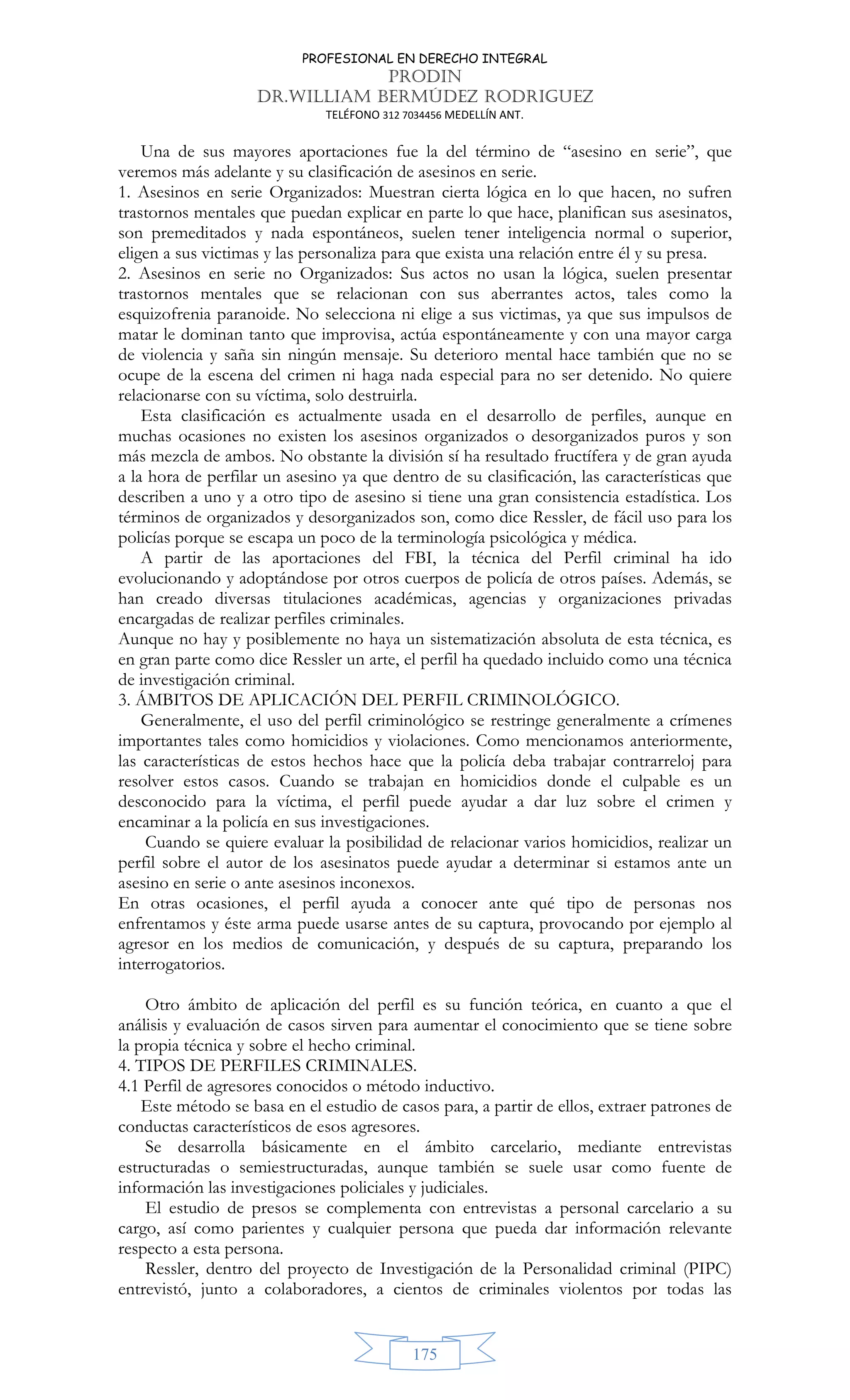 PROFESIONAL EN DERECHO INTEGRAL
PRODIN
DR.WILLIAM BERMÚDEZ RODRIGUEZ
TELÉFONO 312 7034456 MEDELLÍN ANT.
175
Una de sus mayores aportaciones fue la del término de “asesino en serie”, que
veremos más adelante y su clasificación de asesinos en serie.
1. Asesinos en serie Organizados: Muestran cierta lógica en lo que hacen, no sufren
trastornos mentales que puedan explicar en parte lo que hace, planifican sus asesinatos,
son premeditados y nada espontáneos, suelen tener inteligencia normal o superior,
eligen a sus victimas y las personaliza para que exista una relación entre él y su presa.
2. Asesinos en serie no Organizados: Sus actos no usan la lógica, suelen presentar
trastornos mentales que se relacionan con sus aberrantes actos, tales como la
esquizofrenia paranoide. No selecciona ni elige a sus victimas, ya que sus impulsos de
matar le dominan tanto que improvisa, actúa espontáneamente y con una mayor carga
de violencia y saña sin ningún mensaje. Su deterioro mental hace también que no se
ocupe de la escena del crimen ni haga nada especial para no ser detenido. No quiere
relacionarse con su víctima, solo destruirla.
Esta clasificación es actualmente usada en el desarrollo de perfiles, aunque en
muchas ocasiones no existen los asesinos organizados o desorganizados puros y son
más mezcla de ambos. No obstante la división sí ha resultado fructífera y de gran ayuda
a la hora de perfilar un asesino ya que dentro de su clasificación, las características que
describen a uno y a otro tipo de asesino si tiene una gran consistencia estadística. Los
términos de organizados y desorganizados son, como dice Ressler, de fácil uso para los
policías porque se escapa un poco de la terminología psicológica y médica.
A partir de las aportaciones del FBI, la técnica del Perfil criminal ha ido
evolucionando y adoptándose por otros cuerpos de policía de otros países. Además, se
han creado diversas titulaciones académicas, agencias y organizaciones privadas
encargadas de realizar perfiles criminales.
Aunque no hay y posiblemente no haya un sistematización absoluta de esta técnica, es
en gran parte como dice Ressler un arte, el perfil ha quedado incluido como una técnica
de investigación criminal.
3. ÁMBITOS DE APLICACIÓN DEL PERFIL CRIMINOLÓGICO.
Generalmente, el uso del perfil criminológico se restringe generalmente a crímenes
importantes tales como homicidios y violaciones. Como mencionamos anteriormente,
las características de estos hechos hace que la policía deba trabajar contrarreloj para
resolver estos casos. Cuando se trabajan en homicidios donde el culpable es un
desconocido para la víctima, el perfil puede ayudar a dar luz sobre el crimen y
encaminar a la policía en sus investigaciones.
Cuando se quiere evaluar la posibilidad de relacionar varios homicidios, realizar un
perfil sobre el autor de los asesinatos puede ayudar a determinar si estamos ante un
asesino en serie o ante asesinos inconexos.
En otras ocasiones, el perfil ayuda a conocer ante qué tipo de personas nos
enfrentamos y éste arma puede usarse antes de su captura, provocando por ejemplo al
agresor en los medios de comunicación, y después de su captura, preparando los
interrogatorios.
Otro ámbito de aplicación del perfil es su función teórica, en cuanto a que el
análisis y evaluación de casos sirven para aumentar el conocimiento que se tiene sobre
la propia técnica y sobre el hecho criminal.
4. TIPOS DE PERFILES CRIMINALES.
4.1 Perfil de agresores conocidos o método inductivo.
Este método se basa en el estudio de casos para, a partir de ellos, extraer patrones de
conductas característicos de esos agresores.
Se desarrolla básicamente en el ámbito carcelario, mediante entrevistas
estructuradas o semiestructuradas, aunque también se suele usar como fuente de
información las investigaciones policiales y judiciales.
El estudio de presos se complementa con entrevistas a personal carcelario a su
cargo, así como parientes y cualquier persona que pueda dar información relevante
respecto a esta persona.
Ressler, dentro del proyecto de Investigación de la Personalidad criminal (PIPC)
entrevistó, junto a colaboradores, a cientos de criminales violentos por todas las
 