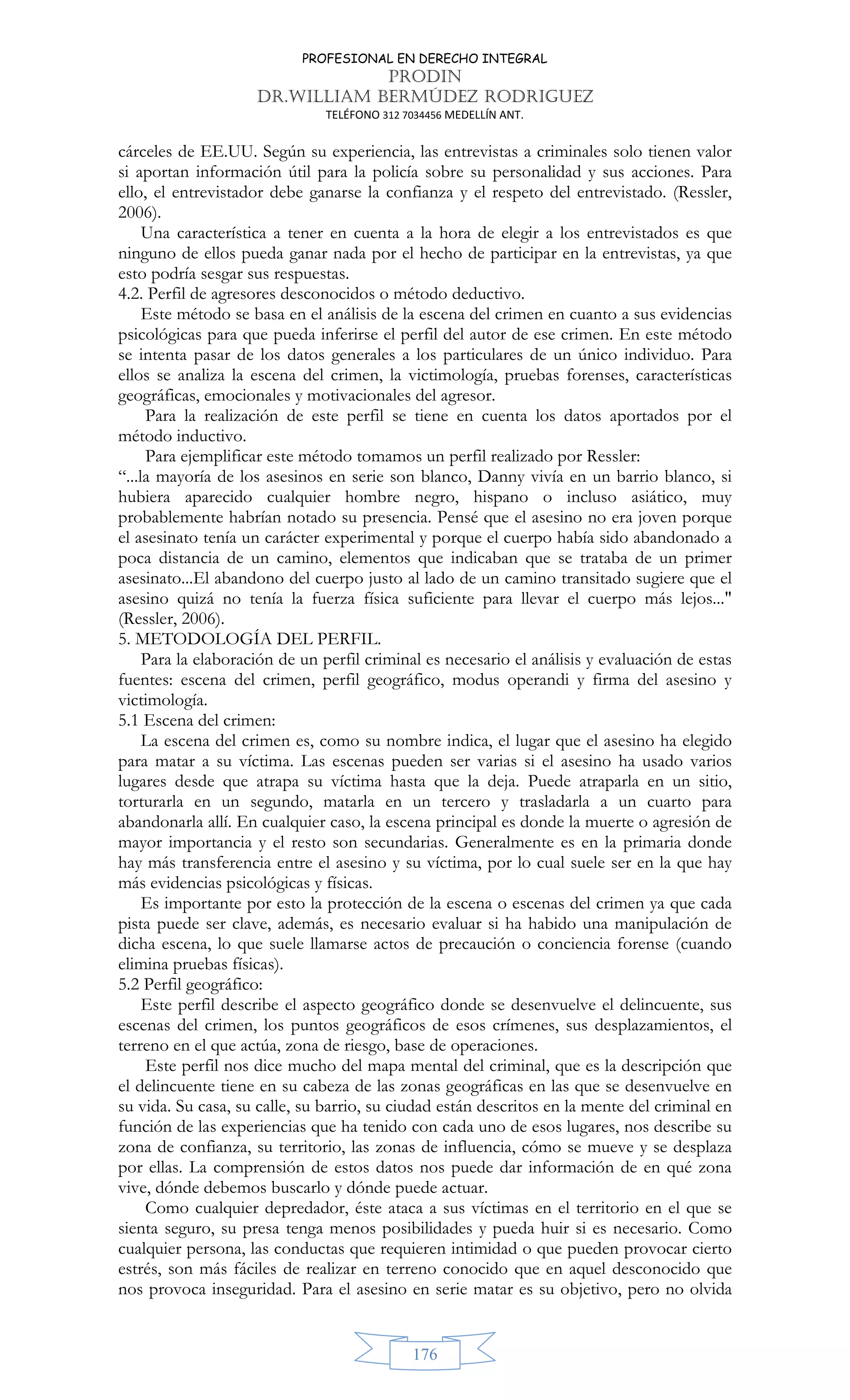 PROFESIONAL EN DERECHO INTEGRAL
PRODIN
DR.WILLIAM BERMÚDEZ RODRIGUEZ
TELÉFONO 312 7034456 MEDELLÍN ANT.
176
cárceles de EE.UU. Según su experiencia, las entrevistas a criminales solo tienen valor
si aportan información útil para la policía sobre su personalidad y sus acciones. Para
ello, el entrevistador debe ganarse la confianza y el respeto del entrevistado. (Ressler,
2006).
Una característica a tener en cuenta a la hora de elegir a los entrevistados es que
ninguno de ellos pueda ganar nada por el hecho de participar en la entrevistas, ya que
esto podría sesgar sus respuestas.
4.2. Perfil de agresores desconocidos o método deductivo.
Este método se basa en el análisis de la escena del crimen en cuanto a sus evidencias
psicológicas para que pueda inferirse el perfil del autor de ese crimen. En este método
se intenta pasar de los datos generales a los particulares de un único individuo. Para
ellos se analiza la escena del crimen, la victimología, pruebas forenses, características
geográficas, emocionales y motivacionales del agresor.
Para la realización de este perfil se tiene en cuenta los datos aportados por el
método inductivo.
Para ejemplificar este método tomamos un perfil realizado por Ressler:
“...la mayoría de los asesinos en serie son blanco, Danny vivía en un barrio blanco, si
hubiera aparecido cualquier hombre negro, hispano o incluso asiático, muy
probablemente habrían notado su presencia. Pensé que el asesino no era joven porque
el asesinato tenía un carácter experimental y porque el cuerpo había sido abandonado a
poca distancia de un camino, elementos que indicaban que se trataba de un primer
asesinato...El abandono del cuerpo justo al lado de un camino transitado sugiere que el
asesino quizá no tenía la fuerza física suficiente para llevar el cuerpo más lejos...
(Ressler, 2006).
5. METODOLOGÍA DEL PERFIL.
Para la elaboración de un perfil criminal es necesario el análisis y evaluación de estas
fuentes: escena del crimen, perfil geográfico, modus operandi y firma del asesino y
victimología.
5.1 Escena del crimen:
La escena del crimen es, como su nombre indica, el lugar que el asesino ha elegido
para matar a su víctima. Las escenas pueden ser varias si el asesino ha usado varios
lugares desde que atrapa su víctima hasta que la deja. Puede atraparla en un sitio,
torturarla en un segundo, matarla en un tercero y trasladarla a un cuarto para
abandonarla allí. En cualquier caso, la escena principal es donde la muerte o agresión de
mayor importancia y el resto son secundarias. Generalmente es en la primaria donde
hay más transferencia entre el asesino y su víctima, por lo cual suele ser en la que hay
más evidencias psicológicas y físicas.
Es importante por esto la protección de la escena o escenas del crimen ya que cada
pista puede ser clave, además, es necesario evaluar si ha habido una manipulación de
dicha escena, lo que suele llamarse actos de precaución o conciencia forense (cuando
elimina pruebas físicas).
5.2 Perfil geográfico:
Este perfil describe el aspecto geográfico donde se desenvuelve el delincuente, sus
escenas del crimen, los puntos geográficos de esos crímenes, sus desplazamientos, el
terreno en el que actúa, zona de riesgo, base de operaciones.
Este perfil nos dice mucho del mapa mental del criminal, que es la descripción que
el delincuente tiene en su cabeza de las zonas geográficas en las que se desenvuelve en
su vida. Su casa, su calle, su barrio, su ciudad están descritos en la mente del criminal en
función de las experiencias que ha tenido con cada uno de esos lugares, nos describe su
zona de confianza, su territorio, las zonas de influencia, cómo se mueve y se desplaza
por ellas. La comprensión de estos datos nos puede dar información de en qué zona
vive, dónde debemos buscarlo y dónde puede actuar.
Como cualquier depredador, éste ataca a sus víctimas en el territorio en el que se
sienta seguro, su presa tenga menos posibilidades y pueda huir si es necesario. Como
cualquier persona, las conductas que requieren intimidad o que pueden provocar cierto
estrés, son más fáciles de realizar en terreno conocido que en aquel desconocido que
nos provoca inseguridad. Para el asesino en serie matar es su objetivo, pero no olvida
 